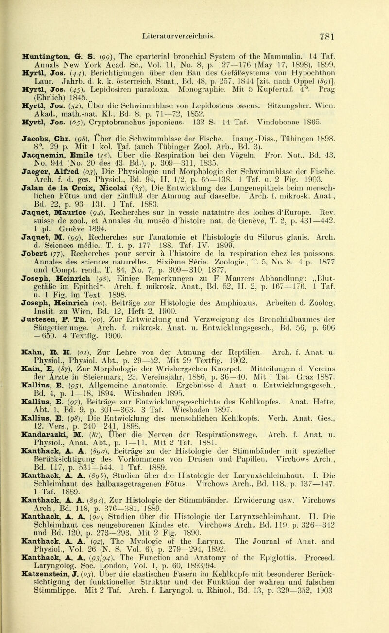 Huntington, Cr. S. (pp), The eparterial bronchial System of the Mammalia. 14 Taf. Annais New York Acad. Sc, Vol. 11, No. 8, p. 127—176 (May 17, 1898), 1899. Hyrtl, Jos. {44), Berichtigungen über den Bau des Gefäßsystems von Hypochthon Laur. Jahrb. d. k. k. Österreich. Staat., Bd. 48, p. 257, 1844 [zit. nach Oppel (#9)]. Hyrtl, Jos. {45), Lepidosiren paracloxa. Monographie. Mit 5 Kupfertaf. 4°. Prag (Ehrlich) 1845... Hyrtl, Jos. (52), Über die Schwimmblase von Lepidosteus osseus. Sitzungsber. Wien. Akad., math.-nat. Kl., Bd. 8, p. 71—72, 1852. Hyrtl, Jos. (6s), Cryptobranchus japonicus. 132 S. 14 Taf. Vindobonae 1865. Jacobs, Chr. (98), Über die Schwimmblase der Fische. Jnaug.-Diss., Tübingen 1898. 8°. 29 p. Mit 1 kol. Taf. (auch Tübinger Zool. Arb., Bd. 3). Jacquemin, Emile (35), Über die Respiration bei den Vögeln. Fror. Not., Bd. 43, No. 944 (No. 20 des 43. Bd.), p. 309—311, 1835. Jaeg-er, Alfred (03), Die Physiologie und Morphologie der Schwimmblase der Fische. Arch. f. d. ges. Physiol., Bd. 94, H. 1/2, p. 65—138. 1 Taf. u. 2 Fig. 1903. Jalan de la Croix, Nicolai (83), Die Entwicklung des Lungenepithels beim mensch- lichen Fötus und der Einfluß der Atmung auf dasselbe. Arch. f. mikrosk. Anat., Bd. 22, p. 93—131. 1 Taf. 1883. Jaquet, Maurice (94), Recherches sur la vessie natatoire des loches d'Europe. Rev. suisse de zool., et Annales du museo d'histoire nat. de Geneve, T. 2, p. 431—442. 1 pl. Geneve 1894. Jaquet, M. (99), Recherches sur l'anatomie et l'histologie du Silurus glanis. Arch. d. Sciences medic, T. 4. p. 177—188. Taf. IV. 1899. Jobert (77), Recherches pour servir a l'histoire de la respiration chez les poissons. Annales des sciences naturelles. Sixieme Serie. Zoologie., T. 5, No. 8. 4 p. 1877 und Compt. rend., T. 84, No. 7, p. 309-310, 1877. Joseph, Heinrich (98), Einige Bemerkungen zu F. Maurers Abhandlung: „Blut- gefäße im Epithel- Arch. f. mikrosk. Anat., Bd. 52, H. 2, p. 167—176. 1 Taf. u. 1 Fig. im Text. 1898. Joseph, Heinrich (00), Beiträge zur Histologie des Amphioxus. Arbeiten d. Zoolog. Instit. zu Wien, Bd. 12, Heft 2, 1900. Justesen, P. Th. (00), Zur Entwicklung und Verzweigung des Bronchialbaumes der Säugetierlunge. Arch. f. mikrosk. Anat. u. Entwicklungsgesch., Bd. 56, p. 606 - 650. 4 Textfig. 1900. Kahn, R. H, (02), Zur Lehre von der Atmung der Reptilien. Arch. f. Anat. u. Physiol., Physiol. Abt., p. 29—52. Mit 29 Textfig. 1902. Kain, E. (87), Zur Morphologie der Wrisbergschen Knorpel. Mitteilungen d. Vereins der Ärzte in Steiermark, 23. Vereinsjahr, 1886, p. 36-40. Mit 1 Taf. Graz 1887. Kallius, E. (p5), Allgemeine Anatomie. Ergebnisse d. Anat. u. Entwicklungsgesch., Bd. 4, p. 1—18, 1894. Wiesbaden 1895. Kallius, E. (97), Beiträge zur Entwicklungsgeschichte des Kehlkopfes. Anat. Hefte, Abt. 1, Bd. 9, p. 301—363. 3 Taf. Wiesbaden 1897. Kallius, E. (98), Die Entwicklung des menschlichen Kehlkopfs. Verh. Anat. Ges., 12. Vers., p. 240—24.1, 1898. Kandarazki, M. (81), Über die Nerven der Respirationswege. Arch. f. Anat. u. Physiol., Anat. Abt., p. 1—11. Mit 2 Taf. 1881. Kanthack, A. A. (89a), Beiträge zu der Histologie der Stimmbänder mit spezieller Berücksichtigung des Vorkommens von Drüsen und Papillen. Virchows Arch., Bd. 117, p. 531—544. 1 Taf. 1889. Kanthack, A. A. (89 b), Studien über die Histologie der Larynxschleimhaut. I. Die Schleimhaut des halbausgetragenen Fötus. Virchows Arch., Bd. 118,. p. 137—147. 1 Taf. 1889. Kanthack, A. A. (89 c), Zur Histologie der Stimmbänder. Erwiderung usw. Virchows Arch., Bd. 118, p. 376—381, 1889. Kanthack, A. A. (90), Studien über die Histologie der Larynxschleimhaut. II. Die Schleimhaut des neugeborenen Kindes etc. Virchows Arch., Bd, 119, p. 326—342 und Bd. 120, p. 273-293. Mit 2 Fig. 1890. Kanthack, A. A. (92), The Myologie of the Larynx. The Journal of Anat. and Physiol., Vol. 26 (N. S. Vol. 6), p. 279—294, 1892. Kanthack, A. A. (93/94), The Function and Anatomy of the Epiglottis. Proceed. Laryngolog. Soc. London, Vol. 1, p. 60, 1893/94. Katzenstein, J. (03), Über die elastischen Fasern im Kehlkopfe mit besonderer Berück- sichtigung der funktionellen Struktur und der Funktion der wahren und falschen Stimmlippe. Mit 2 Taf. Arch. f. Laryngol. u. Rhinol., Bd. 13, p. 329—352, 1903