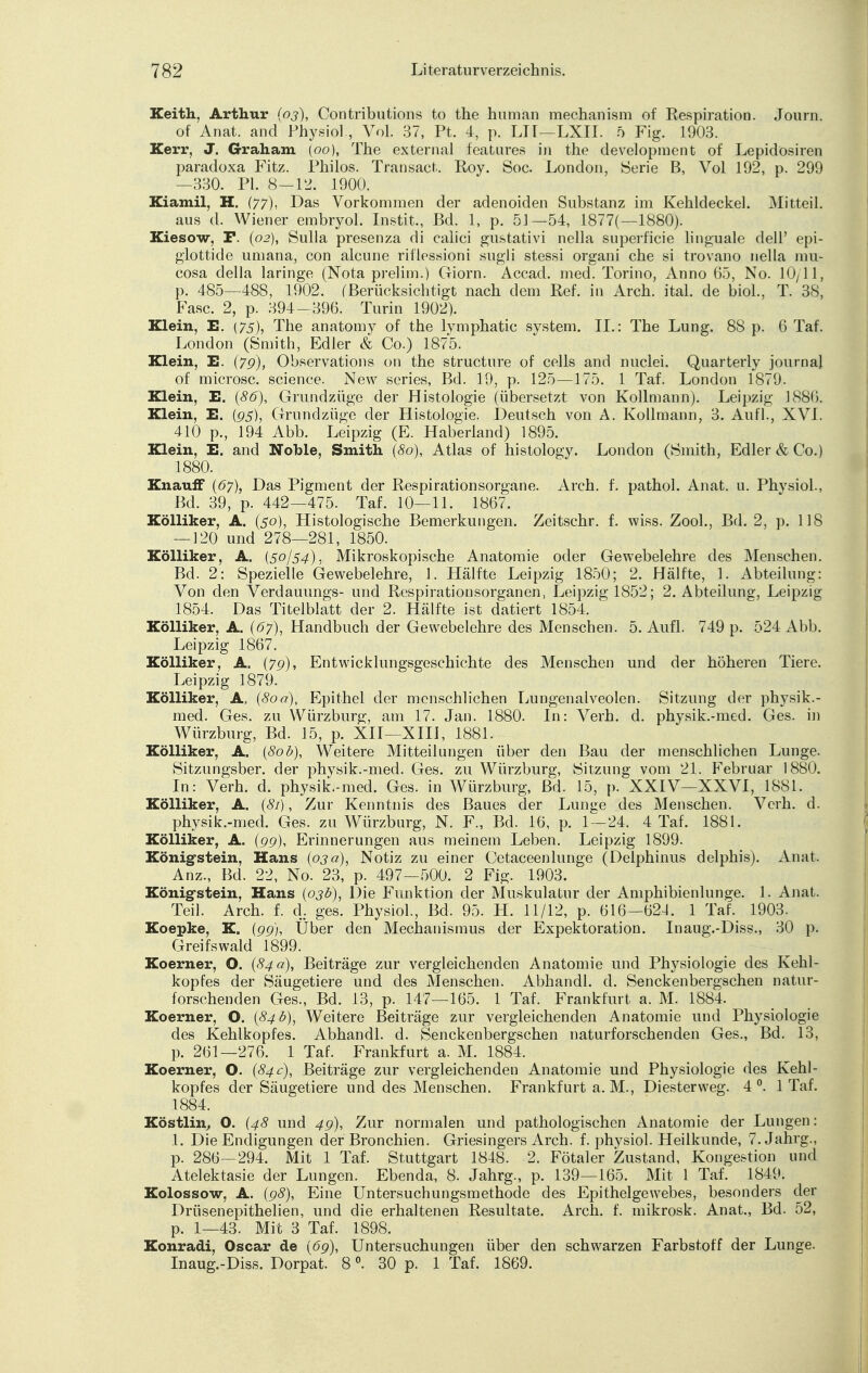 Keith, Arthur (03), Contributions to the human mechanism of Respiration. Journ. of Anat. and Physiol., Vol. 37, Pt. 4, p. LH—LXII. 5 Fig. 1903. Kerr, J. Graham (00), The external features in the development of Lepidosiren paradoxa Fitz. Philos. Transact. Roy. Soc. London, Serie B, Vol 192, p. 299 —330. PI. 8—12. 1900. Kiamil. H. (77), Das Vorkommen der adenoiden Substanz im Kehldeckel. Mitteil. aus d. Wiener embryol. Instit., Bd. 1, p. 51—54, 1877(—1880). Kiesow, F. (02), Sulla presenza di calici gustativi nella superficie linguale dell' epi- glottide umana, con alcune riflessioni sugli stessi organi che si trovano nella mu- cosa della laringe (Nota prelim.) Giorn. Accad. med. Torino, Anno 65, No. 10/11, p. 485—488, 1902. (Berücksichtigt nach dem Ref. in Arch. ital. de biol., T. 38, Fase. 2, p. 394-396. Turin 1902). Klein, E. (75), The anatomy of the lymphatic System. IL: The Lung. 8S p. 6 Taf. London (Smith, Edler & Co.) 1875. Klein, E. (7g), Observations on the strueture of cells and nuclei. Quarterly journal of microsc. science. New series, Bd. 19, p. 125—175. 1 Taf. London 1879. Klein, E. (86), Grundzüge der Histologie (übersetzt von Kollmann). Leipzig 1886. Klein, E. (95), Grundzüge der Histologie. Deutsch von A. Kollmann, 3. Aufl., XVI. 410 p., 194 Abb. Leipzig (E. Haberland) 1895. Klein, E. and Noble, Smith (80), Atlas of histology. London (Smith, Edler & Co.) 1880. KnaufF (67), Das Pigment der Respirationsorgane. Arch. f. pathol. Anat. u. Phvsiol., Bd. 39, p. 442—475. Taf. 10—11. 1867. Kölliker, A. (50), Histologische Bemerkungen. Zeitschr. f. wiss. Zool., Bd. 2, p. 118 — 120 und 278—281, 1850. Kölliker, A. {50)54), Mikroskopische Anatomie oder Gewebelehre des Menschen. Bd. 2: Spezielle Gewebelehre, 1. Hälfte Leipzig 1850; 2. Hälfte, 1. Abteilung: Von den Verdauungs- und Respirationsorganen, Leipzig 1852; 2. Abteilung, Leipzig 1854. Das Titelblatt der 2. Hälfte ist datiert 1854. Kölliker, A. (67), Handbuch der Gewebelehre des Menschen. 5. Aufl. 749 p. 524 Abb. Leipzig 1867. Kölliker, A, (7g), Entwicklungsgeschichte des Menschen und der höheren Tiere. Leipzig 1879. Kölliker, A, {80a), Epithel der menschlichen Lungenalveolen. Sitzung der physik.- med. Ges. zu Würzburg, am 17. Jan. 1880. In: Verh. d. physik.-med. Ges. in Würzburg, Bd. 15, p. XII—XIII, 1881. Kölliker, A. (80b), Weitere Mitteilungen über den Bau der menschlichen Lunge. Sitzungsber. der physik.-med. Ges. zu Würzburg, Sitzung vom 21. Februar 1880. In: Verh. d. physik.-med. Ges. in Würzburg, Bd. 15, p. XXIV—XXVI, 1881. Kölliker, A. (81), Zur Kenntnis des Baues der Lunge des Menschen. Verh. d. physik.-med. Ges. zu Würzburg, N. F., Bd. 16, p. 1 — 24. 4 Taf. 1881. Kölliker, A. (gg), Erinnerungen aus meinem Leben. Leipzig 1899. König-stein, Hans (03a), Notiz zu einer Cetaceenlunge (Delphinus delphis). Anat. Anz., Bd. 22, No. 23, p. 497—500. 2 Fig. 1903. König-stein, Hans (03b), Die Funktion der Muskulatur der Amphibienlunge. 1. Anat. Teil. Arch. f. d. ges. Physiol., Bd. 95. H. 11/12, p. 616—621. 1 Taf. 1903. Koepke, K. (gg), Über den Mechanismus der Expektoration. Inaug.-Diss., 30 p. Greifswald 1899. Koerner, O. (84 a), Beiträge zur vergleichenden Anatomie und Physiologie des Kehl- kopfes der Säugetiere und des Menschen. Abhandl. d. Senckenbergschen natur- forschenden Ges., Bd. 13, p. 147—165. 1 Taf. Frankfurt a. M. 1884. Koerner, O. (84b), Weitere Beiträge zur vergleichenden Anatomie und Physiologie des Kehlkopfes. Abhandl. d. Senckenbergschen naturforschenden Ges., Bd. 13, p. 261—276. 1 Taf. Frankfurt a. M. 1884. Koerner, O. (84 c), Beiträge zur vergleichenden Anatomie und Physiologie des Kehl- kopfes der Säugetiere und des Menschen. Frankfurt a. M., Diesterweg. 4 °. 1 Taf. 1884. Köstlin, O. (48 und 4g), Zur normalen und pathologischen Anatomie der Lungen: 1. Die Endigungen der Bronchien. Griesingers Arch. f. physiol. Heilkunde, 7. Jahrg., p. 286—294. Mit 1 Taf. Stuttgart 1848. 2. Fötaler Zustand, Kongestion und Atelektasie der Lungen. Ebenda, 8. Jahrg., p. 139—165. Mit 1 Taf. 1849. Kolossow, A. (g8), Eine Untersuchungsmethode des Epithelgewebes, besonders der Drüsenepithelien, und die erhaltenen Resultate. Arch. f. mikrosk. Anat., Bd. 52, p. 1—43. Mit 3 Taf. 1898. Konradi, Oscar de (6g), Untersuchungen über den schwarzen Farbstoff der Lunge. Inaug.-Diss. Dorpat. 8 °. 30 p. 1 Taf. 1869.