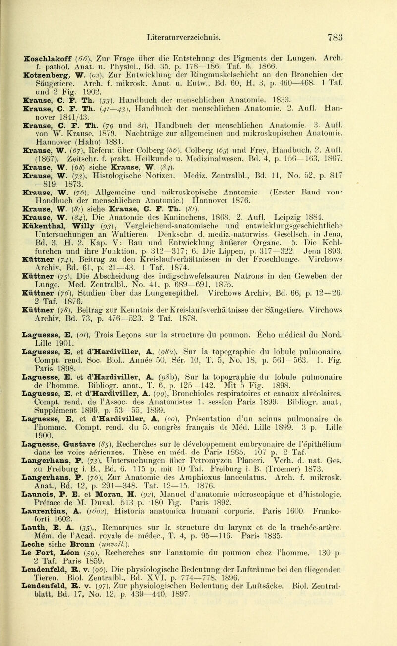 Koschlakoff (66), Zur Frage über die Entstehung des Pigments der Lungen. Arch. f. pathol. Anat. u. Physiol., Bd. 35, p. 178—186. Taf. 6. 1866. Kotzenberg-, W. (02), Zur Entwicklung der Ringmuskelschicht an den Bronchien der Säugetiere. Arch. f. mikrosk. Anat. u. Entw., Bd. 60, H. 3, p. 460—468. 1 Taf. und 2 Fig. 1902. Krause, C. F. Th. (33), Handbuch der menschlichen Anatomie. 1833. Krause, C. F. Th. (41—43), Handbuch der menschlichen Anatomie. 2. Aufl. Han- nover 1841/43. Krause, C. F. Th. (79 und 81), Handbuch der menschlichen Anatomie. 3. Aufl. von W. Krause, 1879. Nachträge zur allgemeinen und mikroskopischen Anatomie. Hannover (Hahn) 1881. Krause, W. (67), Referat über Colberg (66), Colberg (63) und Frey, Handbuch, 2. Aufl. (1867). Zeitschr. f. prakt. Heilkunde u. Medizinalwesen, Bd. *4, p. 156—163, 1867. Krause, W. (68) siehe Krause, W. (84). Krause, W. (73), Histologische Notizen. Mediz. Zentralbl., Bd. 11, No. 52, p. 817 —819. 1873. Krause, W. (76), Allgemeine und mikroskopische Anatomie. (Erster Band von: Handbuch der menschlichen Anatomie.) Hannover 1876. Krause, W. {81) siehe Krause, C. F. Th. (81). Krause, W. (84), Die Anatomie des Kaninchens, 1868. 2. Aufl. Leipzig 1884. Kükenthal, Willy (93), Vergleichend-anatomische und entwicklungsgeschichtliche Untersuchungen an Waltieren. Denkschr. d. mediz.-naturwiss. Gesellsch. in Jena, Bd. 3, H. 2, Kap. V: Bau und Entwicklung äußerer Organe. 5. Die Kehl- furchen und ihre Funktion, p. 312—317; 6. Die Lippen, p. 317—322. Jena 1893. Küttner (74), Beitrag zu den Kreislaufverhältnissen in der Froschlunge. Virchows Archiv, Bd. 61, p. 21—43. 1 Taf. 1874. Küttner (75), Die Abscheidung des indigschwefelsauren Natrons in den Geweben der Lunge. Med. Zentralbl, No. 41, p. 689—691, 1875. Küttner (76), Studien über das Lungenepithel. Virchows Archiv, Bd. 66, p. 12—26. 2 Taf. 1876. Küttner (78), Beitrag zur Kenntnis der Kreislaufsverhältnisse der Säugetiere. Virchows Archiv, Bd. 73, p. 476—523. 2 Taf. 1878. Lag-uesse, E. (01), Trois Lecons sur la structure du poumon. Echo medical du Nord. Lille 1901. Lag-uesse, E. et d'Hardiviller, A. (98a), Sur la topographie du lobule pulmonaire. Compt. rend. Soc. Biol.. Annee 50, Ser. 10, T. 5, No. 18, p. 561—563. 1. Fig. Paris 1898. Lag'uesse. E. et d'Hardiviller, A. (98h), Sur la topographie du lobule pulmonaire de 1'homme. Bibliogr. anat., T. 6, p. 125-142. Mit 5 Fig. 1898. Lag-uesse, E. et d'Hardiviller, A. (99), Bronchioles respiratoires et canaux alveolares. Compt. rend. de l'Assoc. des Anatomistes 1. Session Paris 1899. Bibliogr. anat., Supplement 1899, p. 53—55, 1899. Lag-uesse, E. et d'Hardiviller, A. (00), Presentation d'un acinus pulmonaire de 1'homme. Compt. rend. du 5. congres francais de Med. Lille 1899. 3 p. Lille 1900. Lag-uesse, Gustave (85), Recherches sur le developpement embryonaire de l'epithelium dans les voies aeriennes. These en m6d. de Paris 1885. 107 p. 2 Taf. Lang-erhans, P. (73), Untersuchungen über Petromyzon Pianeri. Verh. d. nat. Ges. zu Freiburg i. B., Bd. 6. 115 p. mit 10 Taf. Freiburg i. B. (Troemer) 1873. Lang-erhans, F. (76), Zur Anatomie des Amphioxus lanceolatus. Arch. f. mikrosk. Anat., Bd. 12, p. 291—348. Taf. 12—15. 1876. Launois, F. E. et Morau, H. (92), Manuel d'anatomie microscopique et d'histologie. Preface de M. Duval. 513 p. 180 Fig. Paris 1892. Laurentius, A. (1602), Historia anatomica humani corporis. Paris 1600. Franko- forti 1602. Lauth, E. A. (35),, Remarques sur la structure du larynx et de la trachee-artere. Mem. de FAcad. rcyale de medec, T. 4, p. 95—116. Paris 1835. Leche siehe Bronn (tinvoll.). Le Fort, Leon (59), Recherches sur l'anatomie du poumon chez 1'homme. 130 p. 2 Taf. Paris 1859. Lendenfeld, R. v. (96), Die physiologische Bedeutung der Lufträume bei den fliegenden Tieren. Biol. Zentralbl., Bd. XVI, p. 774—778, 1896. Lendenfeld, R. v. (97), Zur physiologischen Bedeutung der Luftsäcke. Biol. Zeutral- blatt, Bd. 17, No. 12, p. 439—440, 1897.