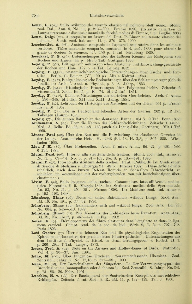 Lenzi, L. (98), Sullo sviluppo del tessuto elastico nel polmone dell' uomo. Monit. zool. Ital., Ann. 9, No. 11, p. 213—220. Firenze 1898. (Estratto dalla Tesi di Laurea presentata e discussa dinanzi alla facoltä medica di Firenze, il 5. Luglio 1898.) Lenzi, Luig-i (00), A proposito un lavoro del Dott. P. Linser sul tessuto elastico del polmone. Monit. zool. ital. anno 11, p. 370—375, 1900. Lereboullet, A. (38), Anatomie comparee de l'appareil respiratoire dans les animaux vertebres. These anatomie comparee, soutenue le 4. aoüt 1838 pour obtenir le grade de docteur es sciences. 4°. 156 p. 1 Taf. Straßburg 1838. Leuckart, F. S. (36), Untersuchungen über die äußeren Kiemen der Embryonen von Rochen und Haien. 44 p. Mit 5 Taf. Stuttgart 1836. Leydig-, P. (52), Beiträge zur mikroskopischen Anatomie und Entwicklungsgeschichte der Rochen und Haie. 127 p. 4 Taf. Leipzig 1852. Leydig-, F. {53a\ Anatomisch-histologische Untersuchungen über Fische und Rep- tilien. Berlin, G. Reimer, (VI, 120 p.). Mit 4 Kpfrtaf. 1853. Leydig-, F. {53 b), Einige histologische Beobachtungen über den Schlammpeitzger (Cobitis fossilis) in: Arch. i. Anafc. u. Physiol., p. 3—8. Jahrg., 1853. Leydig-, F. (54«). Histologische Bemerkungen über Polypterus bichir. Zeitschr. f. wissenschaftl. Zool., Bd. 5, p. 40—74. Mit 2 Taf. 1854. Leydig-, F. (54b), Kleinere.Mitteilungen zur tierischen Gewebelehre. Arch. f. Anat., p. 296—348. Mit Taf. XII und XIII. Jahrg. 1854. Leydig-, F. (57), Lehrbuch der Histologie des Menschen und der Tiere. 551 p. Frank- furt a. M. 1857. Leydig-, F. (72), Die in Deutschland lebenden Arten der Saurier. 262 p. 12 Taf. Tübingen (Laupp) 1872. Leydig- (77), Die anuren Batrachier der deutschen Fauna. 164 S. 9 Taf. Bonn 1877. Lindemann, A. (6g), Über die Nerven der Kehlkopfschleimhaut. Zeitschr. f. ration. Med., 3. Reihe, Bei. 36, p. 148—163 (auch als Inaug.-Diss., Göttingen). Mit 1 Taf. 1869. Linser, Faul (00), Uber den Bau und die Entwicklung des elastischen Gewebes in der Lunge. Anatomische Hefte, H. 42/43 (Bd. 13, H. 2/3), p. 307—335. Wies- baden 1900. List, J. H. (86), Über Becherzellen. Arch. f. mikr. Anat., Bd. 27, p. 481—588. 6 Taf. 1886. Livini, Ferd. (96), Intorno alla struttura della trachea. Monit. zool. ital., Anno 7, No. 3, p. 69—74; No. 5, p. 91—103; No. 8, p. 185—191, 1896. Livini, F. (97), Intorno alla struttura della trachea. 1 Taf. Public. R. Ist. Studi super, di Sezione di Medizina e Chirurgia 21. 48 p. Firenze 1897. (Diese Arbeit dürfte inhaltlich, nach dem kurzen Referat Romitis in Schwalbes Jahresbericht zu schließen, im wesentlichen mit der vorhergehenden, von mir berücksichtigten über- einstimmen.) Livini, F. (98), Sulla istogenesi della trachea. Communicaz. fatta all'Accad. medico- fisica Fiorentina il 9. Maggio 1898, in: Settimana medica dello Sperimentale, An. 52, No. 21, p. 250—251. Firenze 1898. In: Monitore zool. ital. Anno 9, p. 192—193, 1898. Lönnberg-, Einar (96), Notes on tailed Batrachians without Lungs. Zool. Anz., Bd. 19, No. 494, p. 33—37, 1896. Lönnberg-, Einar (99), Salamanders with and without lungs. Zool. Anz., Bd. 22, No. 604, p. 545—548, 1899. Lönnberg-, Einar (02), Zur Kenntnis des Kehlsackes beim Renntier. Anat. Anz., Bd. 21, No. 16/17, p. 467—474. 3 Fig. 1902. Loisel, G. (93), Developpement des fibres elastiques dans l'epiglotte et dans le liga- ment cervical. Compt. rend. de la soc. de biol., Serie 9, T. 5, p. 797—798. Paris 1893. Lott, G-ustav (73) Über den feineren Bau und die* physiologische Regeneration der Epithelien, insbesondere der geschichteten Pflasterepithelien. Untersuchungen aus dem Institute f. Physiol. u. Histol. in Graz, herausgegeben v. Rollett, H. 3, p. 266—294. 1 Taf. Leipzig 1873. Lucas, Fred. A. (94), Note on the Air-sacs and Hollow-bones of Birds. Natur-Sc, Vol. 4, p. 36—37. Jan. 1894. Lühe, M. (pö), Über luugenlose Urodelen. Zusammenfassende Übersicht. Zool. Zentralbl., Jahrg. 7, No. 17/18, p. 577—581, 1900. Lühe, M. (01), Der Bronchialbaum der Säugetiere. I.: Der Verzweigungstypus des Bronchial bäum s (monopodisch oder dichotom ?). Zool. Zentralbl., 8. Jahrg., No. 3/4, p. 73-85. 26. Febr. 1901. Luschka, H. v. (60), Der Bandapparat der Santorinschen Knorpel des menschlichen Kehlkopfes. Zeitschr. f. rat. Med., 3. R., Bd. 11, p. 132—139. Taf. 3. 1860.