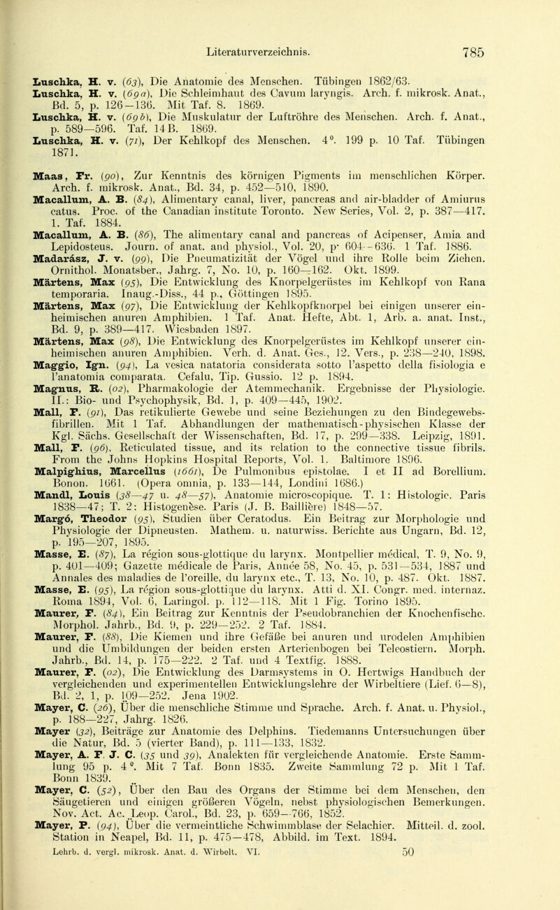 Luschka, H. v. (63), Die Anatomie des Menschen. Tübingen 1862/63. Luschka, H. v. (6gä), Die Schleimhaut des Cavum laryngis. Arch. f. mikrosk. Anat., ßd. 5, p. 126-136. Mit Tat'. 8. 1869. Luschka, H. v. (6g ö), Die Muskulatur der Luftröhre des Menschen. Arch. f. Anat., p. 589—596. Tat. 14 B. 1869. Luschka, H. v. (71), Der Kehlkopf des Menschen. 4°. 199 p. 10 Taf. Tübingen 1871. Maas, Fr. (go), Zur Kenntnis des körnigen Pigments im menschlichen Körper. Arch. f. mikrosk. Anat., Bd. 34, p. 452—510, 1890. Macallum, A. B. (84), Alimentary canal, liver, pancreas and air-bladder of Amiurus catus. Proc. of the Canadian institute Toronto. New Series, Vol. 2, p. 387—417. 1. Taf. 1884. Macallum, A. B. (86), The alimentary canal and pancreas of Acipenser, Amia and Lepidosteus. Journ. of anat. and physiol., Vol. 20, p* 604 -636. 1 Taf. 1886. Madaräsz, J. v. (gg), Die Pneumatizität der Vögel und ihre Rolle beim Ziehen. Ornithol. Monatsber., Jahrg. 7, No. 10, p. 160—162. Okt. 1899. Martens, Max (gs), Die Entwicklung des Knorpelgerüstes im Kehlkopf von Rana temporaria. inaug.-Diss., 44 p., Güttingen 1895. Martens, Max (97), Die Entwicklung der Kehlkopfknorpel bei einigen unserer ein- heimischen anuren Amphibien. 1 Taf. Anat. Hefte, Abt. 1, Arb. a. anat. Inst., Bd. 9, p. 389—417. Wiesbaden 1897. Martens, Max (g8), Die Entwicklung des Knorpelgerüstes im Kehlkopf unserer ein- heimischen anuren Amphibien. Verh. d. Anat. Ges., 12. Vers., p. 238—240, 1898. Maggie-, Igfn. (g4), La vesica natatoria considerata sotto l'aspetto della fisiologia e l'anatomia comparata. Cefalu, Tip. Gussio. 12 p. 1894. Magnus, R». (02), Pharmakologie der Atemmechanik. Ergebnisse der Physiologie. IL: Bio- und Psychophysik, Bd. 1, p. 409—445, 1902. Mall, F. (gi), Das retikulierte Gewebe und seine Beziehungen zu den Bindegewebs- fibrillen. Mit 1 Taf. Abhandlungen der mathematisch-physischen Klasse der Kgl. Sachs. Gesellschalt der Wissenschaften, Bd. 17, p. 299—338. Leipzig, 1891. Mall, P. (g6), Reticulated tissue, and its relation to the connective tissue fibrils. From the Johns Hopkins Hospital Reports, Vol. 1. Baltimore 1896. Malpig-hius, Marcellus {1661), De Pulmonibus epistolae. I et II ad Borellium. Bonon. 1661. (Opera omnia, p. 133—144, Londini 1686.) Mandl, Louis (38—47 u. 48—57), Anatomie microscopique. T. 1: Histologie. Paris 1838—47; T. 2: Histogenese. Paris (J. B. Bailiiere) 1848—57. Margo, Theodor (gs), Studien über Ceratodus. Ein Beitrag zur Morphologie und Physiologie der Dipneusten. Mathem. u. naturwiss. Berichte aus Ungarn, Bd. 12, p. 195—207, 1895. Masse, E. (87), La region sous-glottique du larynx. Montpellier medical, T. 9, No. 9, p. 401—409; Gazette medicale de Paris, Annee 58, No. 45, p. 531—534, 1887 und Annales des maladies de l'oreille, du larynx etc., T. 13, No. 10, p. 487. Okt. 1887. Masse, E. (gs), La region sous-glottique du larynx. Atti d. XI. Congr. med. internaz. Roma 1894, Vol. 6, Laringol. p. 112—118. Mit 1 Fig. Torino 1895. Maurer, F. (84), Ein Beitrag zur Kenntnis der Pseudobranchien der Knochenfische. Morphol. Jahrb., Bd. 9, p. 229—252. 2 Taf. 1884. Maurer, F. (88), Die Kiemen und ihre Gefäße bei anuren und urodelen Amphibien und die Umbildungen der beiden ersten Arterien bogen bei Teleostiern. Morph. Jahrb., ßd. 14, p. 175—222. 2 Taf. und 4 Textfig. l888. Maurer, F. (02), Die Entwicklung des Darmsystems in O. Hertwigs Handbuch der vergleichenden und experimentellen Entwicklungslehre der Wirbeltiere (Lief. 6—8), Bd. 2, 1, p. 109—252. Jena 1902. Mayer, C. (26), Uber die menschliche Stimme und Sprache. Arch. f. Anat. 11. Physiol., p. 188—227, Jahrg. 1826. Mayer (32), Beiträge zur Anatomie des Delphins. Tiedemanns Untersuchungen über die Natur, Bd. 5 (vierter Band), p. 111—133, 1832. Mayer, A. F. J. C. (35 und 3g), Analekten für vergleichende Anatomie. Erste Samm- lung 95 p. 4°. Mit 7 Taf. Bonn 1835. Zweite Sammlung 72 p. Mit 1 Taf. Bonn 1839. Mayer, C. (52), Über den Bau des Organs der Stimme bei dem Menschen, den Säugetieren und einigen größeren Vögeln, nebst physiologischen Bemerkungen. Nov. Act. Ac.Leop. Carol, Bd. 23, p. 659—766, 1852. Mayer, P. (g4), Über die vermeintliche Schwimmblase der Selachier. Mitteil. d. zool. Station in Neapel, Bd. 11, p. 475—478, Abbild, im Text. 1894. Lehrb. d. vergl. mikrosk. Anat. d. Wirbelt. VI. 50
