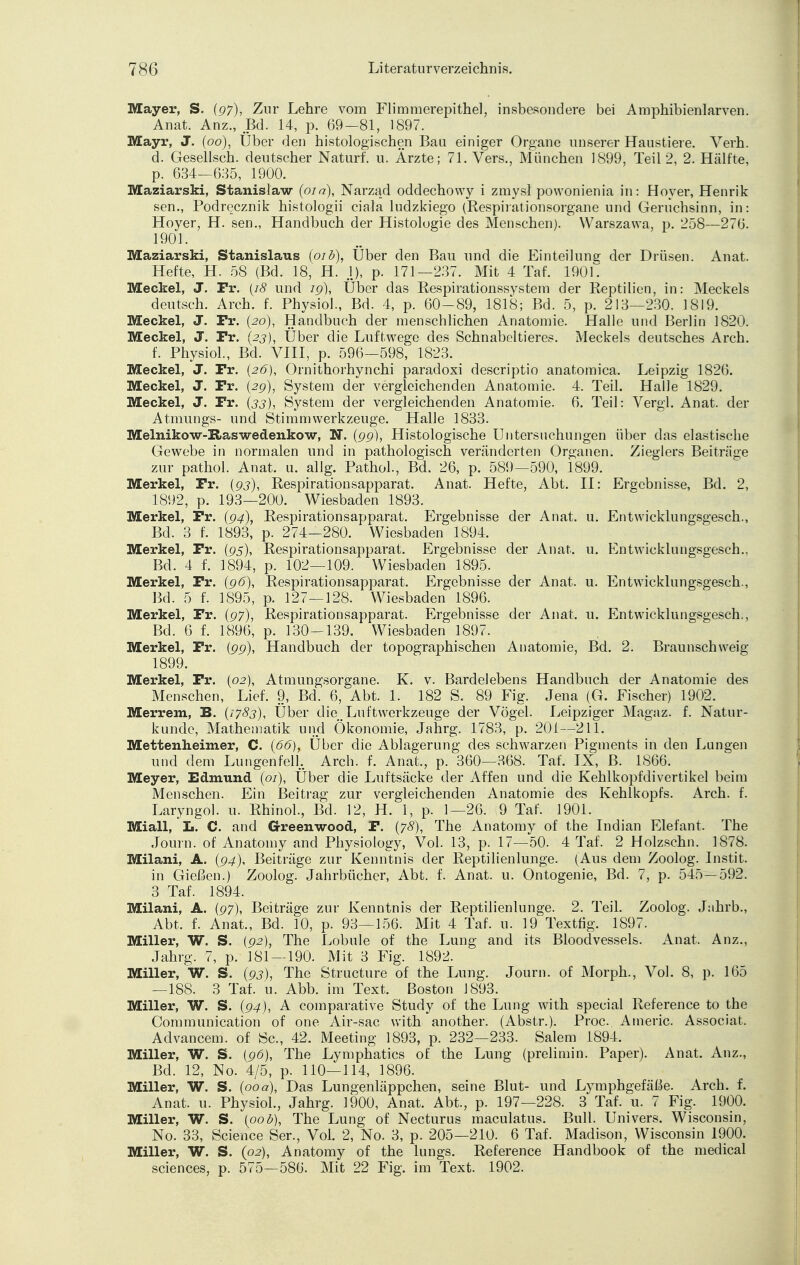 Mayer, S. (97), Zur Lehre vom Flimmerepithel, insbesondere bei Amphibienlarven. Anat. Anz., Bd. 14, p. 69-81, 1897. Mayr, J. (00), Über den histologischen Bau einiger Organe unserer Haustiere. Verh. d. Gesellsch. deutscher Naturf. u. Ärzte; 71. Vers., München 1899, Teil 2, 2. Hälfte, p. 634—635, 1900. Maziarski, Stanislaw (01 a), Narzad oddechowy i zmysl powonienia in: Höver, Henrik sen., Podrecznik histologii ciala ludzkiego (Respirationsorgane und Geruchsinn, in: Hoyer, H. sen., Handbuch der Histologie des Menschen). Warszawa, p. 258—276. 1901. Maziarski, Stanislaus (01 b), Uber den Bau und die Einteilung der Drüsen. Anat. Hefte, H. öS (Bd. 18, H. .1), p. 171—237. Mit 4 Taf. 190 L Meckel, J. Fr. (18 und ig), Über das Respirationssystem der Reptilien, in: Meckels deutsch. Arch. f. Physiol., Bd. 4, p. 60-89, 1818; Bd. 5, p. 213—230. 1819. Meckel, J. Fr. (20), Handbuch der menschlichen Anatomie. Halle und Berlin 1820. Meckel, J. Fr. (23), Über die Luftwege des Schnabeltieres. Meckels deutsches Arch. f. Physiol., Bd. VIII, p. 596-598, 1823. Meckel, J. Fr. (26), Ornithorhynchi paradoxi descriptio anatomica. Leipzig 1826. Meckel, J. Fr. (2g), System der vergleichenden Anatomie. 4. Teil. Halle 1829. Meckel, J. Fr. (33), System der vergleichenden Anatomie. 6. Teil: Vergl. Anat. der Atmungs- und Stimmwerkzeuge. Halle 1833. Melnikow-Raswedenkow, N. (gg), Histologische Untersuchungen über das elastische Gewebe in normalen und in pathologisch veränderten Organen. Zieglers Beiträge zur pathol. Anat. u. allg. Pathol., Bd. 26, p. 589—590, 1899. Merkel, Fr. (93), Respirationsapparat. Anat. Hefte, Abt. II: Ergebnisse, Bd. 2, 1892, p. 193—200. Wiesbaden 1893. Merkel, Fr. (94), Respirationsapparat. Ergebnisse der Anat. u. Entwicklungsgesch., Bd. 3 f. 1893, p. 274-280. Wiesbaden 1894. Merkel, Fr. (95), Respirationsapparat. Ergebnisse der Anat. u. Entwicklungsgesch.. Bd. 4 f. 1894, p. 102—109. Wiesbaden 1895. Merkel, Fr. (gö), Respirationsapparat. Ergebnisse der Anat. u. Entwicklungsgesch., Bd. 5 f. 1895, p. 127—128. Wiesbaden 1896. Merkel, Fr. (97), Respirationsapparat. Ergebnisse der Anat. u. Entwicklungsgesch., Bd. 6 f. 1896, p. 130-139. Wiesbaden 1897. Merkel, Fr. (gg), Handbuch der topographischen Anatomie, Bd. 2. Braunschweig 1899. Merkel, Fr. (02), Atmungsorgane. K. v. Bardelebens Handbuch der Anatomie des Menschen, Lief. 9, Bd. 6, Abt. 1. 182 S. 89 Fig. Jena (G. Fischer) 1902. Merrem, B. {1783), Über die Luft Werkzeuge der Vögel. Leipziger Magaz. f. Natur- kunde, Mathematik und Ökonomie, Jahrg. 1783, p. 201—211. Mettenheimer, C. {66)t Über die Ablagerung des schwarzen Pigments in den Lungen und dem Lungenfell. Arch. f. Anat., p. 360—368. Taf. IX, B. 1866. Meyer, Edmund (01), Über die Luftsäcke der Affen und die Kehlkopfdivertikel beim Menschen. Ein Beitrag zur vergleichenden Anatomie des Kehlkopfs. Arch. f. Laryngol. u. Rhinol., Bd. 12, H. 1, p. 1—26. 9 Taf. 1901. Miall, Ii. C. and Greenwood, F. (78), The Anatomy of the Indian Elefant. The Journ. of Anatomy and Physiology, Vol. 13, p. 17—50. 4 Taf. 2 Holzschn. 1878. Milani, A. (94), Beiträge zur Kenntnis der Reptilienlunge. (Aus dem Zoolog. Instit. in Gießen.) Zoolog. Jahrbücher, Abt. f. Anat. u. Ontogenie, Bd. 7, p. 545—592. 3 Taf. 1894. Milani, A. (97), Beiträge zur Kenntnis der Reptilienlunge. 2. Teil. Zoolog. Jahrb., Abt. f. Anat., Bd. 10, p. 93—156. Mit 4 Taf. u. 19 Texttig. 1897. Miller, W. S. (92), The Lobule of the Lung and its Bloodvessels. Anat, Anz., Jahrg. 7, p. 181—190. Mit 3 Fig. 1892. Miller, W. S. (93), The Structure of the Lung. Journ. of Morph., Vol. 8, p. 165 —188. 3 Taf. u. Abb. im Text. Boston 1893. Miller, W. S. (94), A comparative Study of the Lung with special Reference to the Communication of one Air-sac with another. (Abstr.). Proc. Americ. Associat. Advancem. of Sc, 42. Meeting 1893, p. 232—233. Salem 1894. Miller, W. S. (96), The Lymphatics of the Lung (prelimin. Paper). Anat. Anz., Bd. 12, No. 4/5, p. 110—114, 1896. Miller, W. S. (00a), Das Lungenläppchen, seine Blut- und Lymphgefäße. Arch. f. Anat. u. Physiol., Jahrg. 1900, Anat. Abt., p. 197—228. 3 Taf. u. 7 Fig. 1900. Miller, W. S. (00b), The Lung of Necturus maculatus. Bull. Univers. Wisconsin, No. 33, Science Ser., Vol. 2, No. 3, p. 205—210. 6 Taf. Madison, Wisconsin 1900. Miller, W. S. (02), Anatomy of the lungs. Reference Handbook of the medical sciences, p. 575—586. Mit 22 Fig. im Text. 1902.