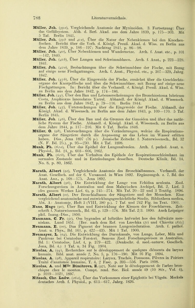 Müller, Joh. (390), Vergleichende Anatomie der Myxinoiden. 3. Fortsetzung: Über das Gefäßsystem. Abh. d. Berl. Akad. aus dem Jahre 1839, p. 175—303. Mit 5 Taf. Berlin 1841. Müller, Joh. {39 b und 41a), Über die Natur der Nebenkiemen bei den Knochen- fischen. Bericht über die Verh. d. Königl. Preuß. Akad. d. Wiss. zu Berlin aus dem Jahre 1839,..p. 186—197; Nachtrag 1841, p. 86-98. Müller, Joh. {40), Über Nebenkiemen und Wundernetze. Arch. f. Anat. etc., p. 101 — 142, 1840. Müller, Joh. (41b), Über Lungen und Schwimmblasen. Arch. f. Anat., p. 223—228. 1841. Müller, Joh. (42a), Beobachtungen über die Schwimmblase der Fische, mit Bezug auf einige neue Fischgattungen. Arch. f. Anat., Physiol. etc., p. 307—329, Jahrg. 1842. Müller, Joh. (42b), Über die Eingeweide der Fische, zunächst über die Geschlechts- organe der Knorpelfische und über die Schwimmblase, mit Bezug auf einige neue Fischgattungen. In: Bericht über die Verhandl. d. Königl. Preuß. Akad. d. Wiss. zu Berlin aus dem Jahre 1842, p. 174—186. Müller, Joh. (44), Über den Bau und Lebenserscheinungen des Bronchiostoma lubricum Costa, Amphioxus lanceolatus Yarrel. Abhandl. der Königl. Akad. d. Wissensch. zu Berlin aus dem Jahre 1842, p. 79—116. Berlin 1844. Müller, Joh. (43), Untersuchungen über die Eingeweide der Fische. Abhandl. der Königl. Akad. d. Wissensch, zu Berlin aus dem Jahre 1843, p. 109—170. 5 Taf. Berlin 1845. Müller, Joh. (46), Über den Bau und die Grenzen der Ganoiden und über das natür- liche System der Fische. Abhandl. d. Königl. Akad. d. Wissensch, zu Berlin aus dem Jahre 1844, p. 117—216. Mit 6 Taf. Berlin 1846. Müller, O. (98), Untersuchungen über die Veränderungen, welche die Respirations- organe der Säugetiere durch die Anpassung an das Leben im Wasser erlitten haben. Diss., Jena 1897 (76 p.). Jenaische Zeitschr. f. Naturwissensch., Bd. 32 (N. F. Bd. 25.), ..p. 95—230. Mit 4 Taf. 1898. Münk, Ph. (62a), Über das Epithel der Lungenalveolen. Arch. f. pathol. Anat. u. Physiol., Bd. 24,„p. 603-606, 1862. Münk, Ph. (62b), Über das Verhalten des Epithels der Respirationsschleimhaut im normalen Zustande und in Entzündungen desselben. Deutsche Klinik, Bd. 14, No. 8, p. 80, 1862. Narath, Albert (92), Vergleichende Anatomie des Bronchialbaumes. Verhandl. der Anat. Gesellsch. auf der 6. Versamml. in Wien 1892. Ergänzungsh. z. 7. Bd. des Anat. Anz., p. 168—175. Jena 1892. Narath, Albert (96), Die Entwicklung der Lunge von Echidna aculeata. Zool. Forschungsreisen in Australien und dem Malayischen Archipel, Bd. 2, Lief. 3 (des ganzen Werkes Lief. 6), p. 245—274. Mit Taf. 20—22 und 3 Textfig. 1896. Narath, Albert (01), Der Bronchialbaum der Säugetiere und des Menschen. Eine vergleichend-anatomische und entwicklungsgeschichtliche Studie. Bibliotheca medica, Abt. A: Anatomie, Heft 3 (VIII, 380 p.). 7 Taf. und 242 Fig. im Text, 1901. Naue, Hugo (90), Über Bau und Entwicklung der Kiemen der Froschlarven. Zeit- schrift f. Naturwissensch., Bd. 63, p. 129—176. Mit Taf. 2/3. 1890. Auch Leipziger phil. Inaug.-Diss., 1890. Naumann, C. Fr. (5/), Om bygnaden af luftröhrs hufvudet hos den fullwäxte men- niskan. Lund 1851. [Ber. nach dem Ref. von Luschka (71) und Chievitz {82).] Neumann, E. (00), Das Pigment der braunen Lungeninduration. Arch. f. pathol. Anat. u. Phys., Bd. 161, p. 422—435. Mit 1 Taf. 1900. Neumayer, L. (04), Die Entwicklung des Darmkanals, von Lunge, Leber, Milz und Pankreas bei Ceratodus Forsten. Semons Zool. Forschungsreisen in Australien, Bd. 1: Ceratodus, Lief. 4, p. 379—422. (Denkschr. d. med.-naturw. Gesellsch. Jena, Bd. 4.) 1 Taf. u. 34 Fig. 1904. Nicolas, A, (94), Recherchcs sur le developpement de quelques elements du larynx humain. Bibl. anat. annee 2, No. 5, p. 176—190. Mit 16 Fig. 1894. Nicolas, A. (98), Appareil respiratoire: Larynx, Trachee, Poumons, Plevres in Poiriers Traite d'anatomie humaine, T. 4, 2 Fase. p. 393—556. Paris 1898. Nicolas, A. und MUe Dimitrova, Z. (97), Note sur le developpement de l'arbre bron- chique chez le mouton. Compt. rend. Soc. Biol. annee 49 (10 Ser., Vol. 4), p. 1019—1021, 1897. Nitzsch, Chr. Ludw. (26a), Über das Vorkommen einer Epiglottis bei Vögeln. Meckels deutsches Arch. f. Physiol., p. 613—617, Jahrg. 1826.