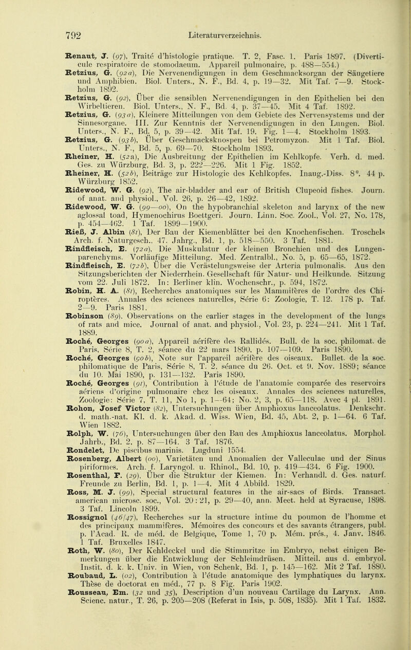 Renaut, J. (97), Traite d'histologie pratique. T. 2, Fase. 1. Paris 1897. (Diverti- cule respiratoire de stomodaeum. Appareil pulmonaire, p. 488—554.) Retzius, G. (92a), Die Nervenendigungen in dem Geschmacksorgan der Säugetiere und Amphibien. Bio]. Unters., N. F., Bd. 4, p. 19—32. Mit Taf. 7—9. Stock- holm 1892. Retzius, Cr. {92), Uber die sensiblen Nervenendigungen in den Epithelien bei den Wirbeltieren. Biol. Unters., N. F., Bd. 4, p. 37—45. Mit 4 Taf. 1892. Retzius, G. {93 a), Kleinere Mitteilungen von dem Gebiete des Nervensystems und der Sinnesorgane. III. Zur Kenntnis der Nervenendigungen in den Lungen. Biol. Unters., N. F., Bd. 5, p. 39-42. Mit Taf. 19. Fig. 1—4. Stockholm 1893. Retzius, G. (93b), Über Geschmacksknospen bei Petromyzon. Mit 1 Taf. Biol. Unters., N. F., Bd. 5, p. 69—70. Stockholm 1893. Rheiner, H. (52a), Die Ausbreitung der Epithelien im Kehlkopfe. Verh. d. med. Ges. zu Würzburg, Bd. 3, p. 222—226. Mit 1 Fig. 1852. Rheiner, H. {52b), Beiträge zur Histologie des Kehlkopfes. Inaug.-Diss. 8°. 44 p. Würzburg 1852. Ridewood, W. G. (92), The air-bladder and ear of British Clupeoid fishes. Journ. of anat. and physiol., Vol. 26, p. 26—42, 1892. Ridewood, W. G. (99—00), On the hypobranchial skeleton and larynx of the new aglossal toad, Hymenochirus Boettgeri. Journ. Linn. Soc. Zool., Vol. 27, No. 178, p. 454—462. 1 Taf. 1899—1900. Rieß, J. Albin (81), Der Bau der Kiemenblätter bei den Knochenfischen. Troschels Arch. f. Naturgesch., 47. Jahrg., Bd. 1, p. 518—550. 3 Taf. 1881. Rindfleisch, E. (72a), Die Muskulatur der kleinen Bronchien und des Lungen- parenchyms. Vorläufige Mitteilung. Med. Zentralbl., No. 5, p. 65—65, 1872. Rindfleisch, E. (72b), Uber die Verästelungsweise der Arteria pulmonalis. Aus den Sitzungsberichten der Niederrhein. Gesellschaft für Natur- und Heilkunde. Sitzung vom 22. Juli 1872. In: Berliner klin. Wochenschr., p. 594, 1872. Robin, H. A. (81), Recherches anatomiques sur les Mammiferes de l'ordre des Chi- ropteres. Annales des sciences naturelles, Serie 6: Zoologie, T. 12. 178 p. Taf. 2—9. Paris 1881. Robinson (89), Observations on the earlier stages in the development of the lungs of rats and mice. Journal of anat. and physiol., Vol. 23, p. 224—241. Mit 1 Taf. 1889. Roche, Georgfes (90a), Appareil aerifere des Rallides. Bull, de la soc. philomat. de Paris, Serie 8, T. 2, seance du 22 mars 1890, p. 107 — 109. Paris 1890. Roche, Georg-es (90 b), Note sur l'appareil aerifere des oiseaux. Bullet, de la soc. philomatique de Paris, Serie 8, T. 2, seance du 26. Oct. et 9. Nov. 1889; seance du 10. Mai 1890, p. 131—132. Paris 1890. Roche, Georg-es (91), Contribution ä l'etude de l'anatomie comparee des reservoirs aeriens d'origine pulmonaire chez les oiseaux. Annales des sciences naturelles, Zoologie: Serie 7, T. 11, No 1, p. 1—64; No. 2, 3, p. 65—118. Avec 4 pl. 1891. Rohon, Josef Victor {82), Untersuchungen über Amphioxus lanceolatus. Denkschr. d. math.-nat. Kl. d. k. Akad. d. Wiss. Wien, Bd. 45, Abt. 2, p. 1—64. 6 Taf. Wien 1882. Rolph, W. (7<5), Untersuchungen über den Bau des Amphioxus lanceolatus. Morphol. Jahrb., Bd. 2, p. 87—164. 3 Taf. 1876. Rondelet, De piseibus marinis. Lugduni 1554. Rosenberg-, Albert (00), Varietäten und Anomalien der Valieculae und der Sinus piriformes. Arch. f. Laryngol. u. Rhinol., Bd. 10, p. 419 —434. 6 Fig. 1900. Rosenthal, F. (29), Über die Struktur der Kiemen. In: Verhandl. d. Ges. naturf. Freunde zu Berlin, Bd. 1, p. 1—4. Mit 4 Abbild. 1829. Ross, M. J. (99), Special structural features in the air-sacs of ßirds. Transact. american microsc. soc, Vol. 20:21, p. 29—40, ann. Meet. held at Syracuse, 1898. 3 Taf. Lincoln 1899. Rossig-nol (46/47), Recherches sur la strueture intime du poumon de l'homme et des prineipaux mammiferes. Memoires des concours et des savants etrangers, publ. p. l'Acad. R. de med. de Belgique, Tome 1, 70 p. Mem. pres., 4. Janv. 1846. 1 Taf. Bruxelles 1847. Roth, W. (80), Der Kehldeckel und die Stimmritze im Embryo, nebst einigen Be- merkungen über die Entwicklung der Schleimdrüsen. Mitteil, aus d. embryol. I11st.it. d. k. k. Univ. in Wien, von Schenk, Bd. 1, p. 145—162. Mit 2 Taf. 1880. Roubaud, L. (02), Contribution ä l'etude anatomique des lymphatiques du larynx. These de doctorat en med., 77 p. 8 Fig. Paris 1902. Rousseau, Em. (32 und 33), Description d'un nouveau Cartilage du Larynx. Ann. Scienc. natur., T. 26, p. 205—208 (Referat in Isis, p. 508, 1835). Mit 1 Taf. 1832.