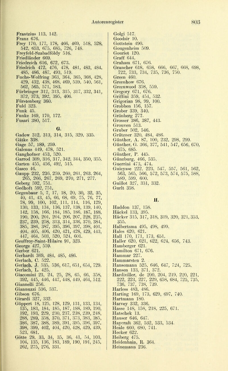 Frantzius 113, 142. Franz 676. Frey 170, 177, 178, 466, 469, 518, 528, 542, 653, 675, 685, 726, 748. Freyfeld-Szabadföldy 516. Friedländer 669. Friedreich 616, 672, 673. Friedrich 472, 476, 478, 481, 483, 484, 485, 486, 487, 493, 519. Fuchs-Wolfring 363, 364, 365, 368, 428, 429, 432, 438, 468, 469, 539, 540, 561, 562, 565, 571, 583. Fürbringer 312, 313, 315, 317, 332, 341, 372, 373, 392, 395, 406. Fürstenberg 360. Fuld 323. Funk 45. Funke 169, 170, 172. Fusari 380, 517. G. Gadow 312, 313, 314, 315, 329, 335. Gätke 338. Gage 57, 189, 259. Galenus 449, 478, 521. Ganghofner 453, 520. Garrod 309, 316, 317, 342, 344, 350, 355. Garten 455, 456, 492, 515. Gasco 46. Gaupp 232, 238, 259, 260, 261, 263, 264, 265, 266, 267, 269, 270, 271, 277. Geberg 592, 751. Gedhoft 592, 751, Gegenbaur 5, 7, 17, 18, 20, 30, 32, 35, 40, 41, 43, 45, 66, 68, 69, 75, 76, 77, 78, 99, 100, 102, 111, 114, 116, 129, 130, 133, 134, 136, 137, 138, 139, 140, 142, 158, 166, 184, 185, 186, 187, 188, 190, 200, 201, 204, 206, 207, 228, 235, 237, 239, 258, 313, 314, 336, 370, 384, 385, 386, 387, 395, 396, 397, 398, 401, 404, 405, 406, 420, 421, 428, 429, 443, 447, 464, 503, 520, 524, 601. Geoffroy-Saint-Hilaire 91, 323. George 427, 559. Gerber 621. Gerhardt 369, 484, 485, 486. Gerlach, C. 522. Gerlach, J. 535, 536, 617, 651, 654, 729. Gerlach, L. 425. Giacomini 23, 24, 25, 28, 65, 66, 358, 392, 445, 446, 447, 448, 449, 464, 512. Giannelli 256. Giannuzzi 536, 537. Gibson 676. Girardi 327, 332. Göppert 18, 125, 128, 129, 131, 133, 134, 135, 183, 184, 185, 187, 188, 189, 190, 192, 193, 229, 230, 237, 238, 239, 248, 288, 289, 358, 370, 371, 373, 383, 385, 386, 387, 388, 389, 391, 395, 396, 397, 398, 399, 402, 404, 420, 428, 429, 439, 523, 681. Götte 29, 33, 34, 35, 36, 41, 54, 103, 104, 135, 136, 183, 189, 190, 191, 245, 262, 275, 276, 331. Golgi 517. Goodsir 10. Gottstein 490. Gougenheim 509. Gouriet 120. Graff 644. Graham 671, 676. Grancher 618, 658, 666, 667, 668, 698, 722, 733, 734, 735, 736, 750. Green 460. Green ho w 676. Greenwood 358, 559. Gregory 671, 676. Griffini 359, 454, 532. Grigorian 98, 99, 100. Grobben 156, 157. Grober 339, 340. Grönberg 277. Grosser 386, 387, 443. Grouven 513. Gruber 502, 546. Grützner 320, 484, 486. Günther, A. 87, 100, 232, 298, 299. Günther, G. 366, 377, 541, 547, 656, 670, 675, 685. Günther, P. 445. Günzburg, 466, 535. Guerrini 473, 474. Guieysse 222, 223, 547, 557, 561, 562, 563, 565, 566, 572, 573, 574, 575, 588, 589, 599, 600. Guillot 327, 331, 332. Gurlt 358. H. Haddon 137, 158. Häckel 133, 395. Hacker 315, 317, 318, 319, 320, 321,353, 355. Halbertsma 495, 498, 499. Haies 620, 621. Hall 170, 171, 173, 651. Haller 620, 621, 622, 624, 656, 743. Hamberger 621. Hamilton 671, 676. Hammar 227. Hammarsten 2. Hansemann 525, 646, 647, 724, 725. Hansen 133, 371, 372. Hardiviller, de 200, 204, 219, 220, 221, 222, 223, 227, 229, 658, 684, 725, 735, 736, 737, 738, 739. Harless 483, 486. Harting 169, 173, 629, 697, 740. Hartmann 180. Harvey 332, 336. Hasse 148, 158, 218, 225, 671. Hatschek 13. Hauser 646, 647. Haycraft 362, 532, 533, 534. Heale 660, 680, 741. Hecker 622. Heiberg 475. Heidenhain, R. 364. Heinemann 236.