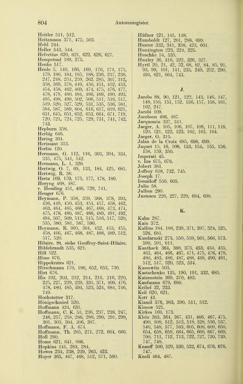 Heitier 511, 512. Heitzmann 371, 475, 503. Held 244. Heller 543, 544. Helvetius 620, 621, 622, 626, 627. Hempstead 189, 275. Henke 517. Henle 5, 140, 166, 169, 170, 174, 175, 179, 180, 184, 185, 188, 236, 237, 238, 247, 248, 251, 259, 262, 285, 307, 312, 358, 369, 378, 449, 450, 451, 452, 453, 454, 458, 462, 469, 474, 475, 476, 477, 478, 479, 480, 484, 486, 489, 490, 493, 495, 498, 499, 502, 506, 511, 516, 517, 519, 520, 527, 529, 531, 535, 536, 581, 584, 587, 589, 604, 616, 617, 619, 621, 631, 645, 651, 652, 653, 664, 671, 719, 720, 721, 724, 725, 729, 731, 741, 742, 743. Hepburn 358. Herbig 646. Hering 304. Herissant 313. Herlin 120. Hermann, G. 112, 116, 303, 304, 334, 335, 475, 541, 542. Hermann, L. 1, 320. Hertwig, O. 7, 69, 133, 184, 425, 681. Hertwig, R. 36. Hertz 169, 170, 175, 177, 178, 180. Heryng 468, 487. v. Hessling 451, 466, 729, 741. Heuger 676. Heymann, P. 358, 359, 368, 378, 393, 436, 449, 450, 453, 454, 457, 458, 462, 463, 464, 465, 466, 467, 468, 473, 474, 475, 478, 480, 487, 488, 489, 491, 492, 494, 507, 509, 513, 515, 516, 517, 520, 535, 580, 581, 587, 590. Heymann, R. 360, 364, 452, 453, 455, 458, 466, 467, 468, 487, 488, 489, 512, 517, 520. Hilaire, St. siehe Geoffroy-Saint-Hilaire. Hildebrandt 535, 621; Hill 522. Hirne 676. Hippokrates 621. Hirschmann 170, 180, 652, 653, 730. Hirt 676. His 192, 203, 212, 214, 215, 216, 220, 225, 227, 229, 239, 331, 371, 409, 476, 478, 480, 485, 494, 523, 524, 684, 746, 749. Hochstetter 317. Hönigschmied 520. Hoffmann 424, 631. Hoffmann, C. K. 53, 236, 237, 238, 247, 248, 257, 258, 286, 288, 290, 291, 299, 301, 303, 304, 306, 307. Hoffmann, F. A. 674. Hoffmann, Th. 265, 271, 272, 664, 666. Holl 260. Home 621, 641, 686. Hopkins 141, 283, 284. Howes 234, 238, 239, 263, 423. Hoyer 365, 467, 468, 512, 571, 580. Hüfner 121, 145, 148. Humboldt 127, 201, 288, 699. Hunter 332, 341, 358, 423, 601. Huntington 223, 224, 225. Huschke 54, 535. Huxiey 36, 316, 322, 326, 327. Hyrtl 20, 21, 42, 52, 68, 82, 84, 85, 91, 93, 99, 101, 141, 235, 249, 252, 290, 494, 621, 664, 743. J. Jacobs 88, 90, 121, 122, 143, 146, 147, 148, 150, 151, 152, 156, 157, 158, 161, 162, 247. Jacobi 109. Jacobson 486, 487. Jacquemin 337, 341. Jaeger, A. 105, 106, 107, 108, III, 118, 120, 121, 122, 123, 162, 163, 164. Jaeger, G. 315. Jalan de la Croix 685, 698, 699. Jaquet 15, 16, 108, 153, 154, 155, 156, 158, 159, 350. Imperati 45. v. Ins 675, 676. Jobert 381. Joffroy 618, 732, 745. Joseph 17. Ismailoff 550, 605. Julin 58. Jullien 290. Justesen 226, 227, 229, 684, 698. K. Kahn 287. Kain 372. Kallius 184, 188, 239, 371, 397, 524, 525, 526, 681. Kandarazki 273, 550, 559, 561, 566, 573, 590, 591, 611. Kanthack 364, 368, 373, 453, 454, 455, 463, 464, 466, 467, 471, 475, 476, 478, 480, 483, 486, 487, 488, 489, 490, 491, 512, 517, 520, 523, 534. Kassowitz 503. Kastschenko 135, 190, 191, 332, 685. Katzenstein 369, 370, 483. Kaufmann 679, 680. Keibel 32, 233. Keil 620, 621. Kerr 43. Kiamil 376, 383, 390, 511, 512. Kiesow 521. Kirkes 169, 173. Klein 363, 364, 367, 431, 466, 467, 475, 490, 508, 512, 513, 518, 528, 536, 537, 540, 548, 577, 583, 605, 608, 609, 650, 654, 658, 659, 664, 665, 666, 667, 669, 700, 711, 712, 713, 722, 727, 730, 739, 747, 748. Knauff 300, 529, 530, 532, 674, 676, 678, 747. Knoll 464, 487.