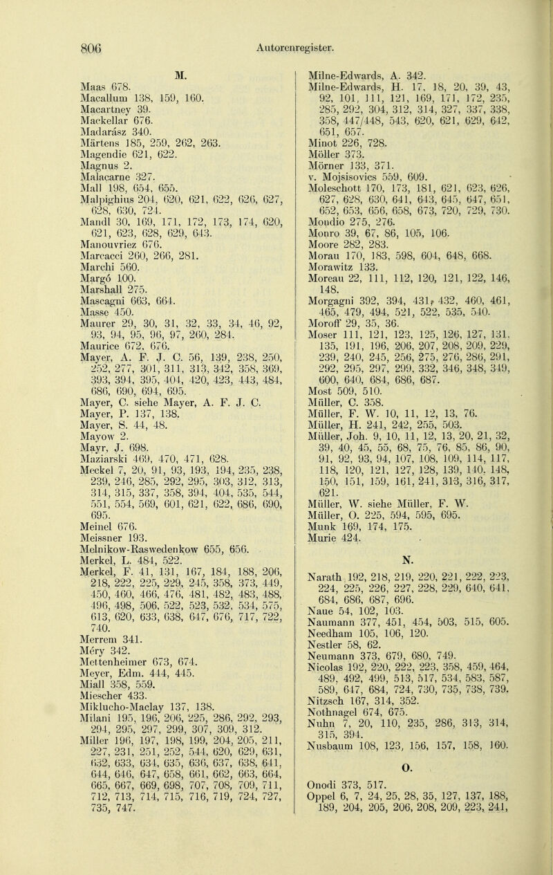 M. Maas 678. Macallum 138, 159, 160. Macartney 39. Mackellar 676. Madaräsz 340. Martens 185, 259, 262, 263. Magendie 621, 622. Magnus 2. Malacarne 327. Mall 198, 654, 655. Malpighius 204, 620, 621, 622, 626, 627, 628, 630, 724. Mandl 30, 169, 171, 172, 173, 174, 620, 621, 623, 628, 629, 643. Manouvriez 676. Marcacci 260, 266, 281. Marchi 560. Margö 100. Marshall 275. Mascagni 663, 664. Masse 450. Maurer 29, 30, 31, 32, 33, 34, 46, 92, 93, 94, 95, 96, 97, 260, 284. Maurice 672, 676. Mayer, A. F. J. C. 56, 139, 238, 250, 252, 277, 301, 311, 313, 342, 358, 369, 393, 394, 395, 404, 420, 423, 443, 484, 686, 690, 694, 695. . Mayer, C. siehe Mayer, A. F. J. C. Maver, P. 137, 138. Mayer, S. 44, 48. Mayow 2. Mayr, J. 698. Maziarski 469, 470, 471, 628. Meckel 7, 20, 91, 93, 193, 194, 235, 238, 239, 246, 285, 292, 295, 303, 312, 313, 314, 315, 337, 358, 394, 404, 535, 544, 551, 554, 569, 601, 621, 622, 686, 690, 695. Meinel 676. Meissner 193. Melnikow-Raswedenkow 655, 656. Merkel, L. 484, 522. Merkel, F. 41, 131, 167, 184, 188, 206, 218, 222, 225, 229, 245, 358, 373, 449, 450, 460, 466, 476, 481, 482, 483, 488, 496, 498, 506, 522, 523, 532, 534, 575, 613, 620, 633, 638, 647, 676, 717, 722, 740. Merrem 341. Mery 342. Mettenheimer 673, 674. Meyer, Edm. 444, 445. Miall 358, 559. Miescher 433. Miklucho-Maclay 137, 138. Milani 195, 196, 206, 225, 286, 292, 293, 294, 295, 297, 299, 307, 309, 312. Miller 196, 197, 198, 199, 204, 205, 211, 227, 231, 251, 252, 544, 620, 629, 631, 632, 633, 634, 635, 636, 637, 638, 641. 644, 646, 647, 658, 661, 662, 663, 664, 665, 667, 669, 698, 707, 708, 709, 711, 712, 713, 714, 715, 716, 719, 724, 727, 735, 747. Milne-Edwards, A. 342. Milne-Edwards, H. 17, 18, 20, 39, 43, 92, 101, III, 121, 169, 171, 172, 235, 285, 292, 304, 312, 314, 327, 337, 338, 358, 447/448, 543, 620, 621, 629, 642, 651, 657. Minot 226, 728. Möller 373. Mörner 133, 371. v. Mojsisovics 559, 609. Moleschott 170, 173, 181, 621, 623, 626, 627, 628, 630, 641, 643, 645, 647, 651, 652, 653, 656, 658, 673, 720, 729, 730. Mondio 275, 276. Monro 39, 67, 86, 105, 106. Moore 282, 283. Morau 170, 183, 598, 604, 648, 668. Morawitz 133. Moreau 22, 111, 112, 120, 121, 122, 146, 148. Morgagni 392, 394, 431? 432, 460, 461, 465, 479, 494, 521, 522, 535, 540. Moroff 29, 35, 36. Moser 111, 121, 123, 125, 126, 127, 131, 135, 191, 196, 206, 207, 208, 209, 229, 239, 240, 245, 256, 275, 276, 286, 291, 292, 295, 297, 299, 332, 346, 348, 349, 600, 640, 684, 686, 687. Most 509, 510. Müller, C. 358. Müller, F. W. 10, 11, 12, 13, 76. Müller, H. 241, 242, 255, 503. Müller, Joh. 9, 10, 11, 12, 13, 20, 21, 32, 39, 40, 45, 55, 68, 75, 76, 85, 86, 90, 91, 92, 93, 94, 107, 108, 109, 114, 117, 118, 120, 121, 127, 128, 139, 140. 148, 150, 151, 159, 161, 241, 313, 316, 317, 621. Müller, W. siehe Müller, F. W. Müller, O. 225, 594, 595, 695. Münk 169, 174, 175. Murie 424. N. Narath 192, 218, 219, 220, 221, 222, 223, 224, 225, 226, 227, 228, 229, 640, 641, 684, 686, 687, 696. Naue 54, 102, 103. Naumann 377, 451, 454, 503, 515, 605. Needham 105, 106, 120. Nestler 58, 62. Neumann 373, 679, 680, 749. Nicolas 192, 220, 222, 223, 358, 459, 464, 489. 492, 499, 513, 517, 534, 583, 587, 589; 647, 684, 724, 730, 735, 738, 739. Nitzsch 167, 314, 352. Nothnagel 674, 675. Nuhn 7, 20, 110, 235, 286, 313, 314, 315, 394. Nusbaum 108, 123, 156, 157, 158, 160. O. Onodi 373, 517. Oppel 6, 7, 24, 25, 28, 35, 127, 137, 188, 189, 204, 205, 206, 208, 209, 223, 241,