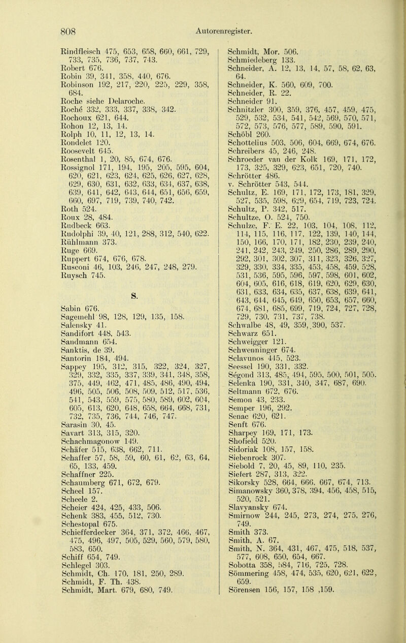 Rindfleisch 475, 653, 658, 660, 661, 729, 733, 735, 736, 737, 743. Robert 676. Robin 39, 341, 358, 440, 676. Robinson 192, 217, 220, 225, 229, 358, 684. Roche siehe Delaroche. Roche 332, 333, 337, 338, 342. Rochoux 621, 644. Rohon 12, 13, 14. Rolph 10, 11, 12, 13, 14. Rondelet 120. Roosevelt 645. Rosenthal 1, 20, 85, 674, 676. Rossignol 171, 194, 195, 205, 595, 604, 620, 621, 623, 624, 625, 626, 627, 628, 629, 630, 631, 632, 633, 634, 637, 638, 639, 641, 642, 643, 644, 651, 656, 659, 660, 697, 719, 739, 740. 742. Roth 524. Roux 28, 484. Rndbeck 663. Rudolphi 39, 40, 121, 288, 312, 540, 622. Rühlmann 373. Rüge 669. Ruppert 674, 676, 678. Rusconi 46, 103, 246, 247, 248, 279. Ruysch 745. S. Sabin 676. Sagemehl 98, 128, 129, 135, 158. Salensky 41. Sandifort 448, 543. Sandmann 654. Sanktis, de 39. Santorin 184, 494. Sappey 195, 312, 315, 322, 324, 327, 329, 332, 335, 337, 339, 341, 348, 358, 375, 449, 462, 471, 485, 486, 490, 494, 496, 505, 506, 508, 509, 512, 517, 536, 541, 543, 559, 575, 580, 589, 602, 604, 605, 613, 620, 648, 658, 664, 668, 731, 732, 735, 736, 744, 746, 747. Sarasin 30, 45. Savart 313, 315, 320. Schachmagonow 149. Schäfer 515, 638, 662, 711. Schaffer 57, 58, 59, 60, 61, 62, 63, 64, 65, 133, 459. Schaffner 225. Schaumberg 671, 672, 679. Scheel 157. Scheele 2. Scheier 424, 425, 433, 506. Schenk 383, 455, 512, 730. Schestopal 675. Schiefferdecker 364, 371, 372, 466, 467, 475, 496, 497, 505, 529, 560, 579, 580, 583, 650. Schiff 654, 749. Schlegel 303. Schmidt, Ch. 170, 181, 250, 289. Schmidt, F. Th. 438. Schmidt, Mart. 679, 680, 749. Schmidt, Mor. 506. Schmiedeberg 133. Schneider, A. 12, 13, 14, 57, 58, 62, 63, 64. Schneider, K. 560, 609, 700. Schneider, R. 22. Schneider 91. Schnitzler 300, 359, 376, 457, 459, 475, 529, 532, 534, 541, 542, 569, 570, 571, 572, 573, 576, 577, 589, 590, 591. Schöbl 260. Schottelius 503, 506, 604, 669, 674, 676. Schreibers 45, 246, 248. Schroeder van der Kolk 169, 171, 172, 173, 325, 329, 623, 651, 720, 740. Schrötter 486. v. Schrötter 543, 544. Schultz, E. 169, 171, 172, 173, 181, 329, 527, 535, 598, 629, 654, 719, 723, 724. Schultz, P. 342, 517. Schultze, O. 524, 750. Schulze, F. E. 22, 103, 104, 108, 112, 114, 115, 116, 117, 122, 139, 140, 144, 150, 166, 170, 171, 182, 230, 239, 240, 241, 242, 243, 249, 250, 286, 289, 290, 292, 301, 302, 307, 311, 323, 326, 327, 329, 330, 334, 335, 453, 458, 459, 528, 531, 536, 595, 596, 597, 598, 601, 602, 604, 605, 616, 618, 619, 620, 629, 630, 631, 633, 634, 635, 637, 638, 639, 641, 643, 644, 645, 649, 650, 653, 657, 660, 674, 681, 685, 699, 719, 724, 727, 728, 729, 730, 731, 737, 738. Schwalbe 48, 49, 359,.390, 537. Schwarz 651. Schweigger 121. Schwenninger 674. Sclavunos 445, 523. Seessel 190, 331, 332. Segond 313, 485, 494, 595, 500, 501, 505. Selenka 190, 331, 340, 347, 687, 690. Seitmann 672, 676. Semon 43, 233. Semper 196, 292. Senac 620, 621. Senft 676. Sharpey 169, 171, 173. Shofield 520. Sidoriak 108, 157, 158. Sieben rock 307. Siebold 7, 20, 45, 89, 110, 235. Siefert 287, 313, 322. Sikorsky 528, 664, 666, 667, 674, 713. Simanowsky 360, 378, 394, 456, 458, 515, 520, 521. Slavyansky 674. Smirnow 244, 245, 273, 274, 275, 276, 749. Smith 373. Smith, A. 67. Smith, N. 364, 431, 467, 475, 518, 537, 577, 608, 650, 654, 667. Sobotta 358, 584, 716, 725, 728. Sömmering 458, 474, 535, 620, 621, 622, 659. Sörensen 156, 157, 158 ,159.