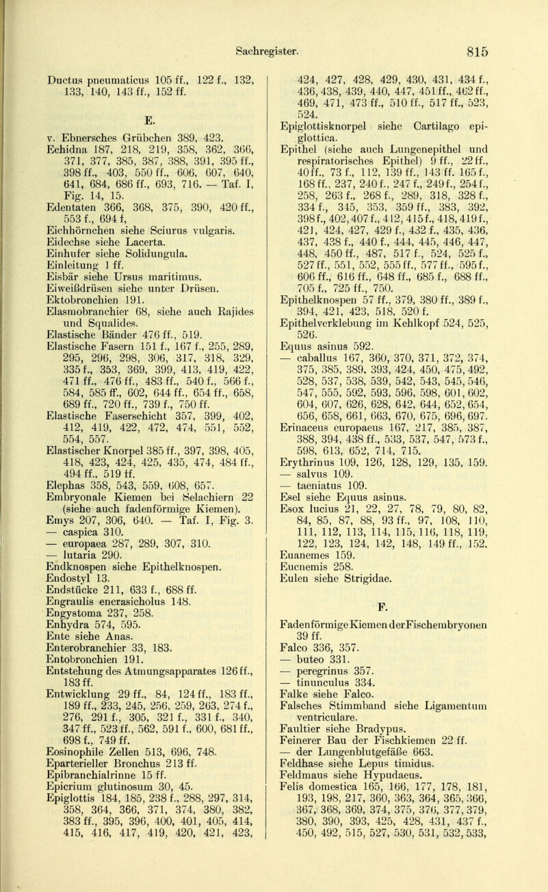 Ductus pneumaticus 105 ff., 122 f., 132, 133, 140, 143 ff., 152 ff. E. v. Ebnersches Grübchen 389, 423. Echidna 187, 218, 219, 358, 362, 366, 371, 377, 385, 387, 388, 391, 395 ff., 398 ff., 403, 550 ff., 606, 607, 640, 641, 684, 686 ff., 693, 716. — Taf. I, Fig. 14, 15. Edentaten 366, 368, 375, 390, 420 ff., 553 f., 694 f, Eichhörnchen siehe Sciurus vulgaris. Eidechse siehe Lacerta. Einhufer siehe Solidungula. Einleitung 1 ff. Eisbär siehe Ursus maritimus. Eiweißdrüsen siehe unter Drüsen. Ektobronchien 191. Elasmobranchier 68, siehe auch Rajides und Squalides. Elastische Bänder 476 ff., 519. Elastische Fasern 151 f., 167 f., 255, 289, 295, 296, 298, 306, 317, 318, 329, 3351'., 353, 369, 399, 413, 419, 422, 471 ff., 476 ff., 483 ff., 5401, 566 f., 584, 585 ff., 602, 644 ff., 654 ff., 658, 689 ff., 720 ff., 739 f., 750 ff. Elastische Faserschicht 357, 399, 402, 412, 419, 422, 472, 474, 551, 552, 554 557. Elastischer Knorpel 385 ff., 397, 398, 405, 418, 423, 424, 425, 435, 474, 484 ff., 494 ff., 519 ff. Elephas 358, 543, 559, 608, 657. Embryonale Kiemen bei Selachiern 22 (siehe auch fadenförmige Kiemen). Emys 207, 306, 640. — Taf. I, Fig. 3. — caspica 310. — europaea 287, 289, 307, 310. — lutaria 290. Endknospen siehe Epithelknospen. Endostyl 13. Endstücke 211, 633 f., 688 ff. Engraulis encrasicholus 148. Engystoma 237, 258. Enhydra 574, 595. Ente siehe Anas. Enterobranchier 33, 183. Entobronchien 191. Entstehung des Atmungsapparates 126 ff., 183 ff. Entwicklung 29 ff., 84, 124 ff., 183 ff., 189 ff., 233, 245, 256, 259, 263, 274 f., 276, 291 1, 305, 321 1, 331 1, 340, 347 fl, 523 fl, 562, 5911, 600, 681 ff., 6981, 749 ff. Eosinophile Zellen 513, 696, 748. Eparterieller Bronchus 213 ff. Epibranchialrinne 15 fl Epicrium glutinosum 30, 45. Epiglottis 184, 185, 238 f., 288, 297, 314, 358, 364, 366, 371, 374, 380, 382, 383 ff., 395, 396, 400, 401, 405, 414, 415, 416, 417, 419, 420, 421, 423, 424, 427, 428, 429, 430, 431, 4341, 436, 438, 439, 440, 447, 451 fl, 462 ff, 469, 471, 473 fl, 510 fl, 517 fl, 523, 524. Epiglottisknorpel siehe Cartilago epi- glottica. Epithel (siehe auch Lungen epithel und respiratorisches Epithel) 9 fl, 22 fl, 40fl, 731, 112, 139 fl, 143 ff. 1651, 168 fl, 237, 2401, 2471, 2491, 2541, 258, 2631, 2681, 289, 318, 3281, 3341, 345, 353, 359 fl, 383, 392, 3981, 402,407 f., 412, 4151, 418,4191, 42J, 424, 427, 4291, 4321, 435, 436, 437, 4381, 4401, 444, 445, 446, 447, 448, 450 fl, 487, 517 1, 524, 525 1, 527 fl, 551, 552, 555 ff., 577 fl, 5951, 606 fl, 616 fl, 648 fl, 6851, 688 ff, 705 f., 725 fl, 750. Epithelknospen 57 fl, 379, 380 fl, 389 1, 394, 421, 423, 518, 5201 Epithelverklebung im Kehlkopf 524, 525, 526. Equus asinus 592. — caballus 167, 360, 370, 371, 372, 374, 375, 385, 389, 393, 424, 450, 475, 492, 528, 537, 538, 539, 542, 543, 545, 546, 547, 555, 592, 593, 596, 598, 601, 602, 604, 607, 626, 628, 642, 644, 652, 654, 656, 658, 661, 663, 670, 675, 696, 697. Erinaceus europaeus 167, 217, 385, 387, 388, 394, 438 ff, 533, 537, 547, 5731, 598, 613, 652, 714, 715. Erythrinus 109, 126, 128, 129, 135, 159. — salvus 109. — taeniatus 109. Esel siehe Equus asinus. Esox lucius 21, 22, 27, 78, 79, 80, 82, 84, 85, 87, 88, 93 ff, 97, 108, 110, 111, 112, 113, 114, 115,116, 118, 119, 122, 123, 124, 142, 148, 149 fl, 152. Euanemes 159. Eucnemis 258. Eulen siehe Strigidae. F. Faden förmige Kiemen derFischembryonen 39 fl Falco 336, 357. — buteo 331. — peregrinus 357. — tinunculus 334. Falke siehe Falco. Falsches Stimmband siehe Ligamentum ventriculare. Faultier siehe Bradypus. Feinerer Bau der Fischkiemen 22 ff. — der Limgenblutgefäße 663. Feldhase siehe Lepus timidus. Feldmaus siehe Hypudaeus. Felis domestica 165, 166, 177, 178, 181, 193, 198, 217, 360, 363, 364, 365, 366, 367, 368, 369, 374, 375, 376, 377, 379, 380, 390, 393, 425, 428, 431, 4371, 450, 492, 515, 527, 530, 531, 532,533,