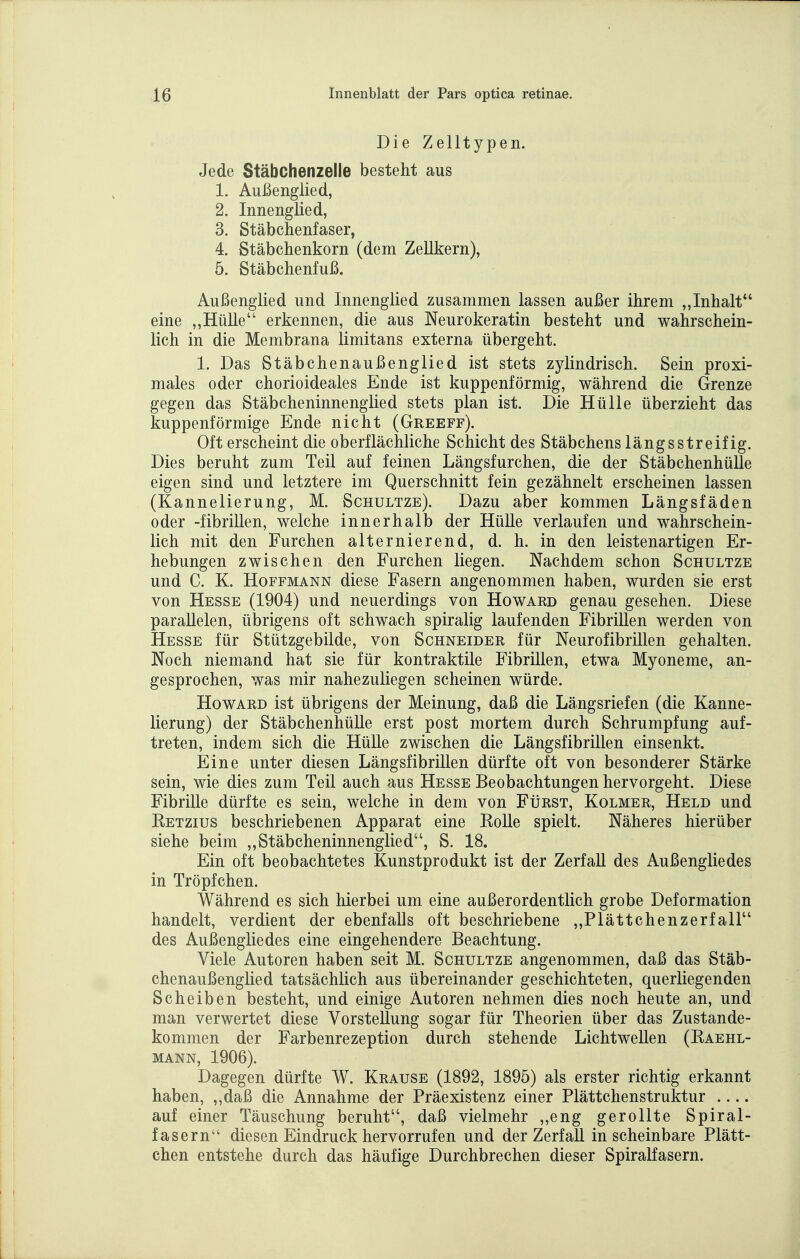 Die Zelltypen. Jede Stäbchenzelle besteht aus 1. Außenglied, 2. Innenglied, 3. Stäbchenfaser, 4. Stäbchenkorn (dem Zellkern), 5. Stäbchenfuß. Außenglied und Innenglied zusammen lassen außer ihrem „Inhalt eine „Hülle erkennen, die aus Neurokeratin besteht und wahrschein- lich in die Membrana limitans externa übergeht. 1. Das Stäbchenaußenglied ist stets zylindrisch. Sein proxi- males oder chorioideales Ende ist kuppenförmig, während die Grenze gegen das Stäbcheninnenglied stets plan ist. Die Hülle überzieht das kuppenförmige Ende nicht (Greeff). Oft erscheint die oberflächliche Schicht des Stäbchens längs streif ig. Dies beruht zum Teil auf feinen Längsfurchen, die der Stäbchenhülle eigen sind und letztere im Querschnitt fein gezähnelt erscheinen lassen (Kannelierung, M. Schultze). Dazu aber kommen Längsfäden oder -fibrillen, welche innerhalb der Hülle verlaufen und wahrschein- lich mit den Furchen alternierend, d. h. in den leistenartigen Er- hebungen zwischen den Furchen liegen. Nachdem schon Schultze und C. K. Hoffmann diese Fasern angenommen haben, wurden sie erst von Hesse (1904) und neuerdings von Howard genau gesehen. Diese parallelen, übrigens oft schwach spiralig laufenden Fibrillen werden von Hesse für Stützgebilde, von Schneider für Neurofibrillen gehalten. Noch niemand hat sie für kontraktile Fibrillen, etwa Myoneme, an- gesprochen, was mir nahezuliegen scheinen würde. Howard ist übrigens der Meinung, daß die Längsriefen (die Kanne- lierung) der Stäbchenhülle erst post mortem durch Schrumpfung auf- treten, indem sich die Hülle zwischen die Längsfibrillen einsenkt. Eine unter diesen Längsfibrillen dürfte oft von besonderer Stärke sein, wie dies zum Teil auch aus Hesse Beobachtungen hervorgeht. Diese Fibrille dürfte es sein, welche in dem von Fürst, Kolmer, Held und Ketzius beschriebenen Apparat eine Eolle spielt. Näheres hierüber siehe beim „Stäbcheninnenglied, S. 18. Ein oft beobachtetes Kunstprodukt ist der Zerfall des Außengliedes in Tröpfchen. Während es sich hierbei um eine außerordentlich grobe Deformation handelt, verdient der ebenfalls oft beschriebene „Plättchenzerfall des Außengliedes eine eingehendere Beachtung. Viele Autoren haben seit M. Schultze angenommen, daß das Stäb- chenaußenglied tatsächlich aus übereinander geschichteten, querliegenden Scheiben besteht, und einige Autoren nehmen dies noch heute an, und man verwertet diese Vorstellung sogar für Theorien über das Zustande- kommen der Farbenrezeption durch stehende Lichtwellen (Eaehl- MANN, 1906). Dagegen dürfte W. Krause (1892, 1895) als erster richtig erkannt haben, „daß die Annahme der Präexistenz einer Plättchenstruktur auf einer Täuschung beruht, daß vielmehr ,,eng gerollte Spiral- fasern diesen Eindruck hervorrufen und der Zerfall in scheinbare Plätt- chen entstehe durch das häufige Durchbrechen dieser Spiralfasern.