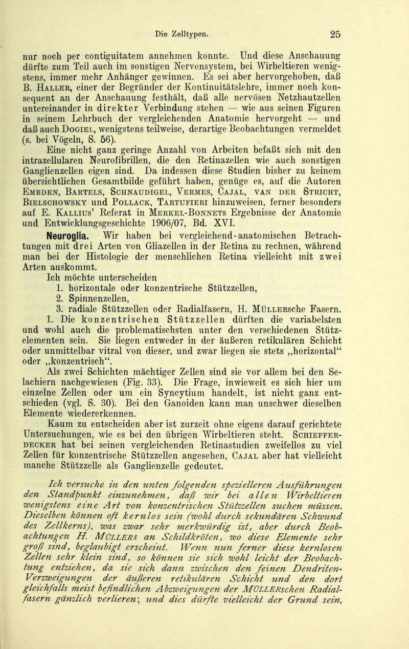 nur noch per contiguitatem annehmen konnte. Und diese Anschauung dürfte zum Teil auch im sonstigen Nervensystem, bei Wirbeltieren wenig- stens, immer mehr Anhänger gewinnen. Es sei aber hervorgehoben, daß B. Haller, einer der Begründer der Kontinuitätslehre, immer noch kon- sequent an der Anschauung festhält, daß alle nervösen Netzhautzellen untereinander in direkter Verbindung stehen — wie aus seinen Figuren in seinem Lehrbuch der vergleichenden Anatomie hervorgeht — und daß auch Dogiel, wenigstens teilweise, derartige Beobachtungen vermeldet (s. bei Vögeln, S. 56). Eine nicht ganz geringe Anzahl von Arbeiten befaßt sich mit den intrazellularen Neurofibrillen, die den Eetinazellen wie auch sonstigen Ganglienzellen eigen sind. Da indessen diese Studien bisher zu keinem übersichtlichen Gesamtbilde geführt haben, genüge es, auf die Autoren Embden, Bartels, Sohnaudigel, Vermes, Cajal, van der Stricht, BiELSCHOWSKY uud PoLLACK, Tartufieri hinzuweisen, ferner besonders auf E. Kallius' Referat in Merkel-Bonnets Ergebnisse der Anatomie und Entwicklungsgeschichte 1906/07, Bd. XVL Neuroglia. Wir haben bei vergleichend-anatomischen Betrach- tungen mit drei Arten von Gliazellen in der Betina zu rechnen, während man bei der Histologie der menschlichen Retina vielleicht mit zwei Arten auskommt. Ich möchte unterscheiden 1. horizontale oder konzentrische Stützzellen, 2. Spinnenzellen, 3. radiale Stützzellen oder Radialfasern, H. MüLLERsche Fasern. 1. Die konzentrischen Stützzellen dürften die variabelsten und wohl auch die problematischsten unter den verschiedenen Stütz- elementen sein. Sie liegen entweder in der äußeren retikulären Schicht oder unmittelbar vitral von dieser, und zwar liegen sie stets ,,horizontal oder „konzentrisch. Als zwei Schichten mächtiger Zellen sind sie vor allem bei den Se- lachiern nachgewiesen (Fig. 33). Die Frage, inwieweit es sich hier um einzelne Zellen oder um ein Syncytium handelt, ist nicht ganz ent- schieden (vgl. S. 30). Bei den Ganoiden kann man unschwer dieselben Elemente wiedererkennen. Kaum zu entscheiden aber ist zurzeit ohne eigens darauf gerichtete Untersuchungen, wie es bei den übrigen Wirbeltieren steht. Schieffer- DECKER hat bei seinen vergleichenden Retinastudien zweifellos zu viel Zellen für konzentrische Stützzellen angesehen, Cajal aber hat vielleicht manche Stützzelle als Ganglienzelle gedeutet. Ich versuche in den unten folgenden spezielleren Ausführungen den Standpunkt einzunehmen, daß wir hei allen Wirbeltieren wenigstens eine Art von konzentrischen Stützzellen suchen müssen. Dieselben kömien oft kernlos sein (wohl durch sekundären Schwund des Zellkerns), was zwar sehr merkwürdig ist, aber durch Beob- achtungen H. Müllers an Schildkröten, wo diese Elemente sehr groß sind, beglaubigt erscheint. Wenn nun ferner diese kernlosen Zellen sehr klein sind, so können sie sich wohl leicht der Beobach- tung entziehen, da sie sich dann zwischen den feinen Dendriten- Verzweigungen der äußeren retikulären Schicht und den dort gleichfalls meist befindlichen Abzweigungen der MÜLLERschen Radial- fasern gänzlich verlieren\ und dies dürfte vielleicht der Grund sein,