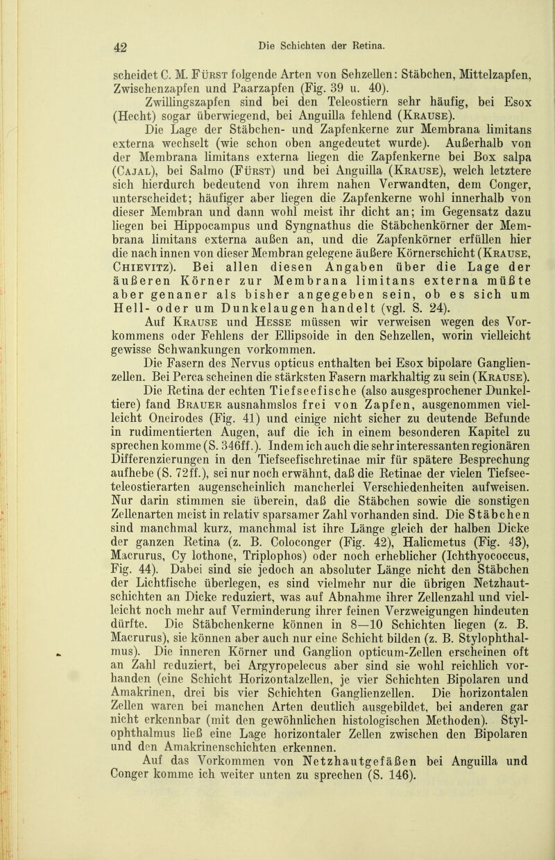 scheidet C. M. Fürst folgende Arten von Sehzellen: Stäbchen, Mittelzapfen, Zwischenzapfen und Paarzapfen (Fig. 39 u. 40). Zwillingszapfen sind bei den Teleostiern sehr häufig, bei Esox (Hecht) sogar überwiegend, bei Anguilla fehlend (Krause). Die Lage der Stäbchen- und Zapfenkerne zur Membrana limitans externa wechselt (wie schon oben angedeutet wurde). Außerhalb von der Membrana limitans externa liegen die Zapfenkerne bei Box salpa (Cajal), bei Salmo (Fürst) und bei Anguilla (Krause), welch letztere sich hierdurch bedeutend von ihrem nahen Verwandten, dem Conger, unterscheidet; häufiger aber liegen die Zapfenkerne woh] innerhalb von dieser Membran und dann wohl meist ihr dicht an; im Gegensatz dazu liegen bei Hippocampus und Syngnathus die Stäbchenkörner der Mem- brana limitans externa außen an, und die Zapfenkörner erfüllen hier die nach innen von dieser Membran gelegene äußere Körnerschicht (Krause, Chievitz). Bei allen diesen Angaben über die Lage der äußeren Körner zur Membrana limitans externa müßte aber genaner als bisher angegeben sein, ob es sich um Hell- oder um Dunkelaugen handelt (vgl. S. 24). Auf Krause und Hesse müssen wir verweisen wegen des Vor- kommens oder Fehlens der EUipsoide in den Sehzellen, worin vielleicht gewisse Schwankungen vorkommen. Die Fasern des Nervus opticus enthalten bei Esox bipolare Ganglien- zellen. Bei Perca scheinen die stärksten Fasern markhaltig zu sein (Krause). Die Eetina der echten Tiefseefische (also ausgesprochener Dunkel- tiere) fand Brauer ausnahmslos frei von Zapfen, ausgenommen viel- leicht Oneirodes (Fig. 41) und einige nicht sicher zu deutende Befunde in rudimentierten Augen, auf die ich in einem besonderen Kapitel zu sprechen komme (S. 346ff.). Indem ich auch die sehr interessanten regionären Differenzierungen in den Tiefseefischretinae mir für spätere Besprechung aufhebe (S. 72ff.), sei nur noch erwähnt, daß die Ketinae der vielen Tiefsee- teleostierarten augenscheinlich mancherlei Verschiedenheiten aufweisen. Nur darin stimmen sie überein, daß die Stäbchen sowie die sonstigen Zellenarten meist in relativ sparsamer Zahl vorhanden sind. Die Stäbchen sind manchmal kurz, manchmal ist ihre Länge gleich der halben Dicke der ganzen Ketina (z. B. Coloconger (Fig. 42), Halicmetus (Fig. 43), Macrurus, Cy lothone, Triplophos) oder noch erheblicher (Ichthyococcus, Fig. 44). Dabei sind sie jedoch an absoluter Länge nicht den Stäbchen der Lichtfische überlegen, es sind vielmehr nur die übrigen Netzhaut- schichten an Dicke reduziert, was auf Abnahme ihrer Zellenzahl und viel- leicht noch mehr auf Verminderung ihrer feinen Verzweigungen hindeuten dürfte. Die Stäbchenkerne können in 8—10 Schichten liegen (z. B. Macrurus), sie können aber auch nur eine Schicht bilden (z. B. Stylophthal- mus). Die inneren Körner und Ganglion opticum-Zellen erscheinen oft an Zahl reduziert, bei Argyropelecus aber sind sie wohl reichlich vor- handen (eine Schicht Horizontalzellen, je vier Schichten Bipolaren und Amakrinen, drei bis vier Schichten Ganglienzellen. Die horizontalen Zellen waren bei manchen Arten deutlich ausgebildet, bei anderen gar nicht erkennbar (mit den gewöhnlichen histologischen Methoden). Styl- ophthalmus ließ eine Lage horizontaler Zellen zwischen den Bipolaren und den Amakrinenschichten erkennen. Auf das Vorkommen von Netzhautgefäßen bei Anguilla und Conger komme ich weiter unten zu sprechen (S. 146).
