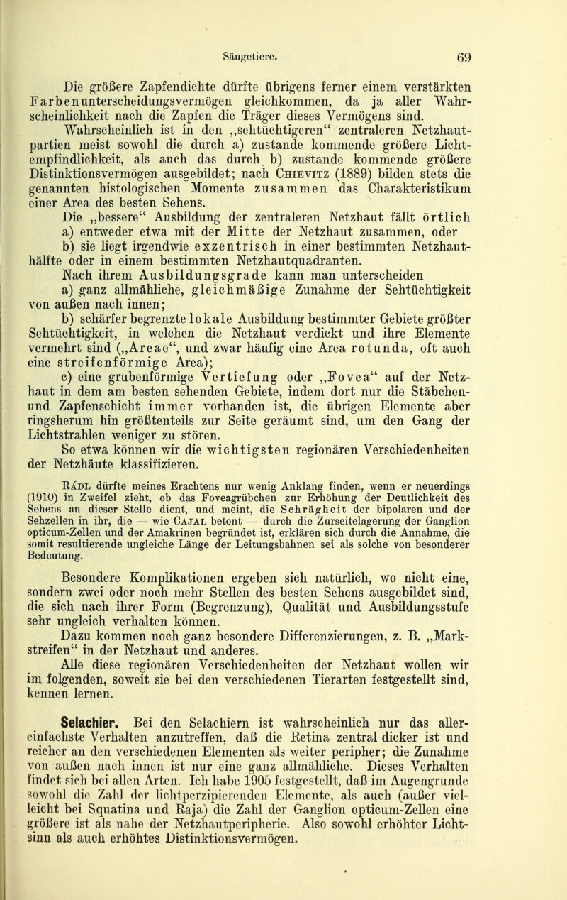 Die größere Zapfendichte dürfte übrigens ferner einem verstärkten Färbenunterscheidungsvermögen gleichkommen, da ja aller Wahr- scheinlichkeit nach die Zapfen die Träger dieses Vermögens sind. Wahrscheinlich ist in den ,,sehtüchtigeren zentraleren Netzhaut- partien meist sowohl die durch a) zustande kommende größere Licht- empfindlichkeit, als auch das durch b) zustande kommende größere Distinktionsvermögen ausgebildet; nach Chievitz (1889) bilden stets die genannten histologischen Momente zusammen das Charakteristikum einer Area des besten Sehens. Die „bessere Ausbildung der zentraleren Netzhaut fällt örtlich a) entweder etwa mit der Mitte der Netzhaut zusammen, oder b) sie liegt irgendwie exzentrisch in einer bestimmten Netzhaut- hälfte oder in einem bestimmten Netzhautquadranten. Nach ihrem Ausbildungsgrade kann man unterscheiden a) ganz allmähliche, gleichmäßige Zunahme der Sehtüchtigkeit von außen nach innen; b) schärfer begrenzte lokale Ausbildung bestimmter Gebiete größter Sehtüchtigkeit, in welchen die Netzhaut verdickt und ihre Elemente vermehrt sind (,,Areae, und zwar häufig eine Area rotunda, oft auch eine streifenförmige Area); c) eine grubenförmige Vertiefung oder ,,Fovea auf der Netz- haut in dem am besten sehenden Gebiete, indem dort nur die Stäbchen- und Zapfenschicht immer vorhanden ist, die übrigen Elemente aber ringsherum hin größtenteils zur Seite geräumt sind, um den Gang der Lichtstrahlen weniger zu stören. So etwa können wir die wichtigsten regionären Verschiedenheiten der Netzhäute klassifizieren. Radl dürfte meines Erachtens nur wenig Anklang finden, wenn er neuerdings (1910) in Zweifel zieht, ob das Foveagrübchen zur Erhöhung der Deutlichkeit des Sehens an dieser Stelle dient, und meint, die Schrägheit der bipolaren und der Sehzellen in ihr, die — wie Cajal betont — durch die Zurseitelagerung der Ganglion opticum-Zellen und der Amakrinen begründet ist, erklären sich durch die Annahme, die somit resultierende ungleiche Länge der Leitungsbahnen sei als solche von besonderer Bedeutung. Besondere Komplikationen ergeben sich natürlich, wo nicht eine, sondern zwei oder noch mehr Stellen des besten Sehens ausgebildet sind, die sich nach ihrer Form (Begrenzung), Qualität und Ausbildungsstufe sehr ungleich verhalten können. Dazu kommen noch ganz besondere Differenzierungen, z. B. „Mark- streifen in der Netzhaut und anderes. Alle diese regionären Verschiedenheiten der Netzhaut wollen wir im folgenden, soweit sie bei den verschiedenen Tierarten festgestellt sind, kennen lernen. Seiachier. Bei den Selachiern ist wahrscheinlich nur das aller- einfachste Verhalten anzutreffen, daß die Ketina zentral dicker ist und reicher an den verschiedenen Elementen als weiter peripher; die Zunahme von außen nach innen ist nur eine ganz allmähliche. Dieses Verhalten findet sich bei allen Arten. Ich habe 1905 festgestellt, daß im Augengrunde sowohl die Zahl der lichtperzipiereuden Elemente, als auch (außer viel- leicht bei Squatina und Raja) die Zahl der Ganglion opticum-Zellen eine größere ist als nahe der Netzhautperipherie. Also sowohl erhöhter Licht- sinn als auch erhöht^es Distinktionsvermögen.