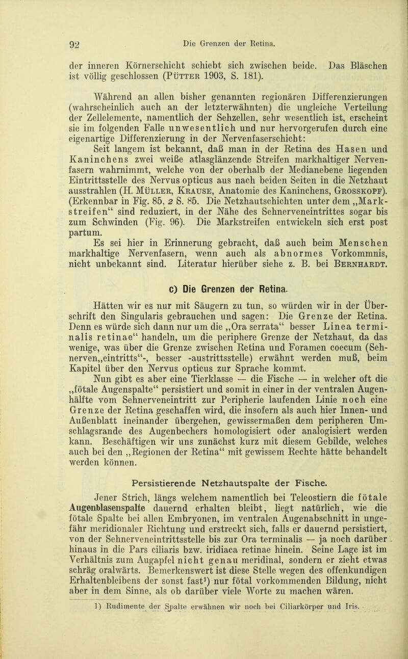 der inneren Körnerschicht schiebt sich zwischen beide. Das Bläschen ist völhg geschlossen (Pütter 1903, S. 181). Während m allen bisher genannten regionären Differenzierungen (wahrscheinlich auch an der letzterwähnten) die ungleiche Verteilung der Zellelemente, namentlich der Sehzellen, sehr wesentlich ist, erscheint sie im folgenden Falle unwesentlich und nur hervorgerufen durch eine eigenartige Differenzierung in der Nervenfaserschicht: Seit langem ist bekannt, daß man in der Ketina des Hasen und Kaninchens zwei weiße atlasglänzende Streifen markhaltiger Nerven- fasern wahrnimmt, welche von der oberhalb der Medianebene liegenden Eintrittsstelle des Nervus opticus aus nach beiden Seiten in die Netzhaut ausstrahlen (H. Müller, Krause, Anatomie des Kaninchens, Grosskopf). (Erkennbar in Fig. 85, 2 S. 85. Die Netzhautschichten unter dem „Mark- streifen sind reduziert, in der Nähe des Sehnerveneintrittes sogar bis zum Schwinden (Fig. 96). Die Markstreifen entwickeln sich erst post partum. Es sei hier in Erinnerung gebracht, daß auch beim Menschen markhaltige Nervenfasern, wenn auch als abnormes Vorkommnis, nicht unbekannt sind. Literatur hierüber siehe z. B. bei Bernhardt. c) Die Grenzen der Retina. Hätten wir es nur mit Säugern zu tun, so würden wir in der Über- schrift den Singularis gebrauchen und sagen: Die Grenze der Retina. Denn es würde sich dann nur um die „Ora serrata besser Linea termi- nalis retinae handeln, um die periphere Grenze der Netzhaut, da das wenige, was über die Grenze zwischen Retina und Foramen coecum (Seh- nerven„eintritts-, besser -austrittsstelle) erwähnt werden muß, beim Kapitel über den Nervus opticus zur Sprache kommt. Nun gibt es aber eine Tierklasse — die Fische — in welcher oft die „fötale Augenspalte persistiert und somit in einer in der ventralen Augen- hälfte vom Sehnerveneintritt zur Peripherie laufenden Linie noch eine Grenze der Retina geschaffen wird, die insofern als auch hier Innen- und Außenblatt ineinander übergehen, gewissermaßen dem peripheren Um- schlagsrande des Augenbechers homologisiert oder analogisiert werden kann. Beschäftigen wir uns zunächst kurz mit diesem Gebilde, welches auch bei den Regionen der Retina mit gewissem Rechte hätte behandelt werden können. Persistierende Netzhautspalte der Fische. Jener Strich, längs welchem namentlich bei Teleostiern die fötale Augenblasenspalte dauernd erhalten bleibt, liegt natürlich, wie die fötale Spalte bei allen Embryonen, im ventralen Augenabschnitt in unge- fähr meridionaler Richtung und erstreckt sich, falls er dauernd persistiert, von der Sehnerveneintrittsstelle bis zur Ora terminalis — ja noch darüber hinaus in die Pars ciliaris bzw. iridiaca retinae hinein. Seine Lage ist im Verhältnis zum Augapfel nicht genau meridinal, sondern er zieht etwas schräg oralwärts. Bemerkenswert ist diese Stelle wegen des offenkundigen Erhaltenbleibens der sonst fast^) nur fötal vorkommenden Bildung, nicht aber in dem Sinne, als ob darüber viele Worte zu machen wären. 1) Rudimente der Spalte erwähnen wir noch bei Ciliarkörper und Iris.