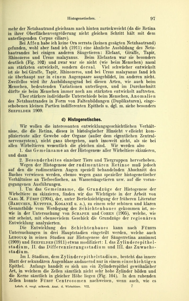 mehr der Netzhautrand gleichsam nach hinten zurückweicht (da die Eetina in ihrer Oberflächenvergrößerung nicht gleichen Schritt hält mit dem unterliegenden Corpus ciliare). Bei Affen habe ich keine Ora serrata (keinen gesägten Netzhautrand) gefunden, wohl aber fand ich (1911) eine ähnliche Ausbildung des Netz- hautrandes bei einigen anderen Säugetieren: Elefant, Giraffe, Tapir, Khinozeros und Ursus malayanus. Beim Elefanten war sie besonders deutlich (Fig. 102) und zwar war sie nicht (wie beim Menschen) nasal am stärksten entwickelt, sondern dorsal. Viel schwächer entwickelt ist sie bei Giraffe, Tapir, Rhinozeros, und bei Ursus malayanus fand ich sie überhaupt nur in einem Augenpaare ausgebildet, im anderen nicht. Zweifellos wird ihr Ausbildungsgrad bei diesen Arten, wie auch beim Menschen, bedeutenden Variationen unterliegen, und im Durchschnitt dürfte sie beim Menschen immer noch am stärksten entwickelt auftreten. Über stärkere individuelle Unterschiede beim Menschen, Anomalien des Netzhautrandes in Form von Faltenbildungen (Duplikaturen), einge- schobenen kleinen Partien indifferenten Epithels u. dgl. m. siehe besonders Seefelder 1909. d) Histogenetisches. Wir wollen die interessanten entwicklungsgeschichtlichen Verhält- nisse, die die Retina, dieses in histologischer Hinsicht v eileicht kom- plizierteste aller Gewebe oder Organe (außer dem eigentlichen Zentral- nervensystem), nicht ganz übergehen, auch insoweit nicht, als sie bei allen Wirbeltieren wesentlich die gleichen sind. Wir werden also 1. das Gemeinsame an der Histogenese aller Wirbeltiere skizzieren, und dann 2. Besonderheiten einzelner Tiere und Tiergruppen hervorheben. Wegen der Histogenese der rudimentären Retinae muß jedoch auf den die rudimentären Augen speziell behandelnden Abschnitt des Buches verwiesen werden, ebenso wegen ganz spezieller histogenetischer Verhältnisse an Tiefseefischen, an Wassersäugetieren usw. auf die voran- gegangenen Ausführungen. 1. Um das Gemeinsame, die Grundzüge der Histogenese der Wirbeltiere zu skizzieren, finden wir das Wichtigste in der Arbeit von Carl M. Fürst (1904), der, unter Berücksichtigung der früheren Literatur (Babuchin, Kupffer, KoGANEi u. a.), zu einem sehr schönen und klaren Gesamtbilde vom Werdegang des Schichtenbaues gekommen ist, so- wie in der Untersuchung von Schaper und Cohen (1905), welche, wie mir scheint, mit ebenso vielem Geschick die Grundzüge der regionären Entwicklung analysierten. Die Entwicklung des Schichtenbaues kann nach FtiRSTS Untersuchungen in drei Hauptstadien eingeteilt werden, welche auch Leboucq in seinen Studien zur Histogenese der Säugerretina annimmt (1909) und Seefelder (1911) etwas modifiziert: I. das Zylinderepithel- stadium, IL das Differenzierungsstadium und III. das Zuwachs- stadium. Im 1. Stadium, dem Zylinderepithelstadium, besteht das innere Blatt der sekundären Augenblase andauernd nur in einem einschichtigen Epithel. Anfangs handelt es sich um ein Zylinderepithel gewöhnlicher Art, in welchem die Zellen sämtlich nicht sehr hohe Zylinder bilden und die Kerne sämtlich in gleicher Höhe liegen (Fig. 104). In den ruhenden Zellen konnte Fürst Centrosomen nachweisen, wenn auch, wie es Lehrb. d. veigl. mikrosk. Anat. d. Wirbeltiere. VII. 7