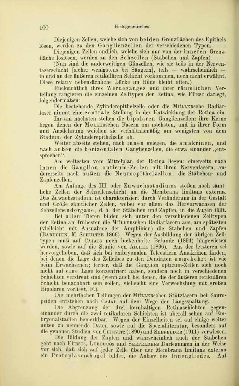 Diejenigen Zellen, welche sich von beiden Grenzflächen des Epithels lösen, werden zu den Ganglienzellen der verschiedenen Typen. Diejenigen Zellen endlich, welche sich nur von der inneren Grenz- fläche loslösen, werden zu den Sehzellen (Stäbchen und Zapfen). (Nun sind die anderweitigen Gliazellen, wie sie teils in der Nerven- faserschicht [sicher wenigstens bei Säugern], teils — wahrscheinlich — in und an der äußeren retikulären Schicht vorkommen, noch nicht erwähnt. Diese relativ nebensächliche Lücke im Bilde bleibt offen.) Kücksichtlich ihres Werdeganges und ihrer räumlichen Ver- teilung rangieren die einzelnen Zelltypen der Retina, wie FtiRST darlegt, folgendermaßen: Die bestehende Zylinderepithelzelle oder die MüLLERsche Radiär- faser nimmt eine zentrale Stellung in der Entwicklung der Retina ein. Ihr am nächsten stehen die bipolaren Ganglienzellen: ihre Kerne liegen denen der MüLLERSchen Fasern am nächsten, und in ihrer Form und Ausdehnung weichen sie verhältnismäßig am wenigsten von dem Stadium der Zylinderepithelzelle ab. Weiter abseits stehen, nach innen gelegen, die amakrinen, und nach außen die horizontalen Ganglienzellen, die etwa einander „ent- sprechen. Am weitesten vom Mittelplan der Retina liegen: einerseits nach innen die Ganglion opticum-Zellen mit ihren Nervenfasern, an- dererseits nach außen die Neuroepithelzellen, die Stäbchen- und Zapf enzeilen. Am Anfange des III. oder Zuwachsstadiums stoßen noch sämt- liche Zellen der Sehzellenschicht an die Membrana limitans externa. Das Zuwachsstadium ist charakterisiert durch Veränderung in der Gestalt und Größe sämtlicher Zellen, wobei vor allem das Hervorwachsen der Sehzellenend Organe, d.h. der Stäbchen und Zapfen, in die Augen fällt. Bei allen Tieren bilden sich unter den verschiedenen Zelltypen der Retina am frühesten die MüLLERschen Radiärfasern aus, am spätesten (vielleicht mit Ausnahme der Amphibien) die Stäbchen und Zapfen (Babuchin, M. ScHULTZE 18.66). Wegen der Ausbildung der übrigen Zell- typen muß auf Cajals noch lückenhafte Befunde (1894) hingewiesen werden, sowie auf die Studie von Aichel (1896). Aus der letzteren sei hervorgehoben, daß sich bei embryonalen Teleostiern Amakrinen finden, bei denen die Lage des Zelleibes zu den Dendriten umgekehrt ist wie beim Erwachsenen; ferner, daß die Ganglion opticum-Zellen sich noch nicht auf eine Lage konzentriert haben, sondern noch in verschiedenen Schichten verstreut sind (wenn auch bei denen, die der äußeren retikulären Schicht benachbart sein sollen, vielleicht eine Verwechslung mit großen Bipolaren vorliegt. F.). Die mehrfachen Teilungen der MÜLLERSchen Stützfasern bei Sauro- psiden entstehen nach Cajal auf dem Wege der Längsspaltung. Die Abgrenzung der drei kernhaltigen Retinaschichten gegen- einander durch die zwei retikulären Schichten ist überall schon auf Em- bryonalstadien bemerkbar. Wegen der Einzelheiten sei auf einige weiter unten zu nennende Daten sowie auf die Spezialliteratur, besonders auf die genauen Studien von Chievitz (1890) und Seefelder (1911) verwiesen. Die Bildung der Zapfen und wahrscheinlich auch der Stäbchen geht nach Fürsts, Leboucqs und Seefelders Darlegungen in der Weise vor sich, daß sich auf jeder Zelle über der Membrana limitans externa ein Protoplasmahügel bildet, die Anlage des Innengliedes. Auf