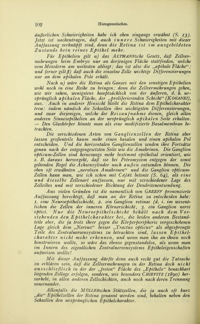 äußerlichen Schwierigkeiten habe ich oben eingangs erwähnt (S. ij). Jetzt ist nachzutragen, daß auch innere Schwierigkeiten mit dieser Auffassung verknüpft sind, denn die Retina ist im ausgebildeten Zustande kein reines Epithel mehr. Für Epithelien gilt a) das ÄLTMANNsche Gesetz, daß Zellver- mehrungen beim Embryo nur an derjenigen Fläche stattfinden, welche vom Mesoderm am weitesten abliegt; das ist also die „apikale Fläche''; und ferner gilt ß) daß auch die einzelne Zelle wichtige Differenzierungen nur an dem apikalen Pole erhält. Nach a) wäre die Retina als Ganzes mit den sonstigen Epithelien wohl noch in eine Reihe zu bringen; denn die Zellvermehrungen gehen, wie wir sahen, wenigstens hauptsächlich von der äußeren, d. h. ur- sprünglich apikalen Fläche, der „proliferierenden Schicht'' (KOGANEI), aus. Auch in anderer Hinsicht bleibt die Retina dem Epithelcharakter treu: indem nämlich die Sehzellen ihre wichtigsten Differenzierungen, und zwar diejenigen, welche der Reizaufnahme dienen, gleich allen anderen Sinnesepithelien an der ursprünglich apikalen Seite erhalten. — Den Glaskörper könnte man als eine modifizierte Basalmembran be- trachten. Die verschiedenen Arten von Ganglienzellen der Retina aber lassen großenteils kaum mehr einen basalen und einen apikalen Pol entscheiden. Und die horizontalen Ganglienzellen senden ihre Fortsätze genau nach der entgegengesetzten Seite wie die Amakrinen. Die Ganglion opticum-Zellen sind keineswegs mehr bestimmt epithelial orientiert, wie z. B. daraus hervorgeht, daß sie bei Petromyzom entgegen der sonst geltenden Regel die Achsenzylinder nach außen entsenden können. Die oben oft erwähnten „nervösen Amakrinen und die Ganglion opticum- Zellen kann man, wie ich schon mit Cajal betonte (S. 64), als eine und dieselbe Zellenart auffassen, nur mit verschiedener Lage des Zelleibes und mit verschiedener Richtung der Dendritenentsendung. Aus vielen Gründen ist die namentlich von Greeff prononzierte Auffassung berechtigt, daß man an der Retina zu entscheiden habe: I. eine Neuroepithelschicht, 2. ein Ganglion retinae (d. i. im wesent- lichen die Zellen der inneren Körner Schicht, 3. ein Ganglion nervi optici. Nur die Neuroepithelschicht behält nach dem Vor- stehenden den Epithelcharakter bei, die beiden anderen Bestand- teile aber, die ja trotz ihrer gegen die Körperperipherie vorgeschobenen Lage gleich dem „Nervus besser „Tractus opticus als abgesprengte Teile des Zentralnervensystems zu betrachten sind, lassen Epithel- charakter nicht mehr erkennen, und wenn man ihn an ihnen noch konstruieren wollte, so wäre das ebenso gegenstandslos, als wenn man im Innern des eigentlichen Zentralnervensystems Epitheleigenschaften aufweisen wollte! Mit dieser Auffassung dürfte denn auch recht gut die Tatsache zu erklären sein, daß die Zellvermehrungen in der Retina doch nicht ausschließlich in der der „freien Fläche des „Epithels benachbart liegenden Zellage erfolgen, sondern, wie besonders Chievitz (18go) her- vorhebt, in allen anderen Zellschichten, auch noch nach deren Trennung voneinander. Allenfalls die MüLLERschen Stützzellen, die ja auch oft kurz „die Epithelzellen der Retina genannt worden sind, behalten neben den Sehzellen den ursprünglichen Epithelcharakter.