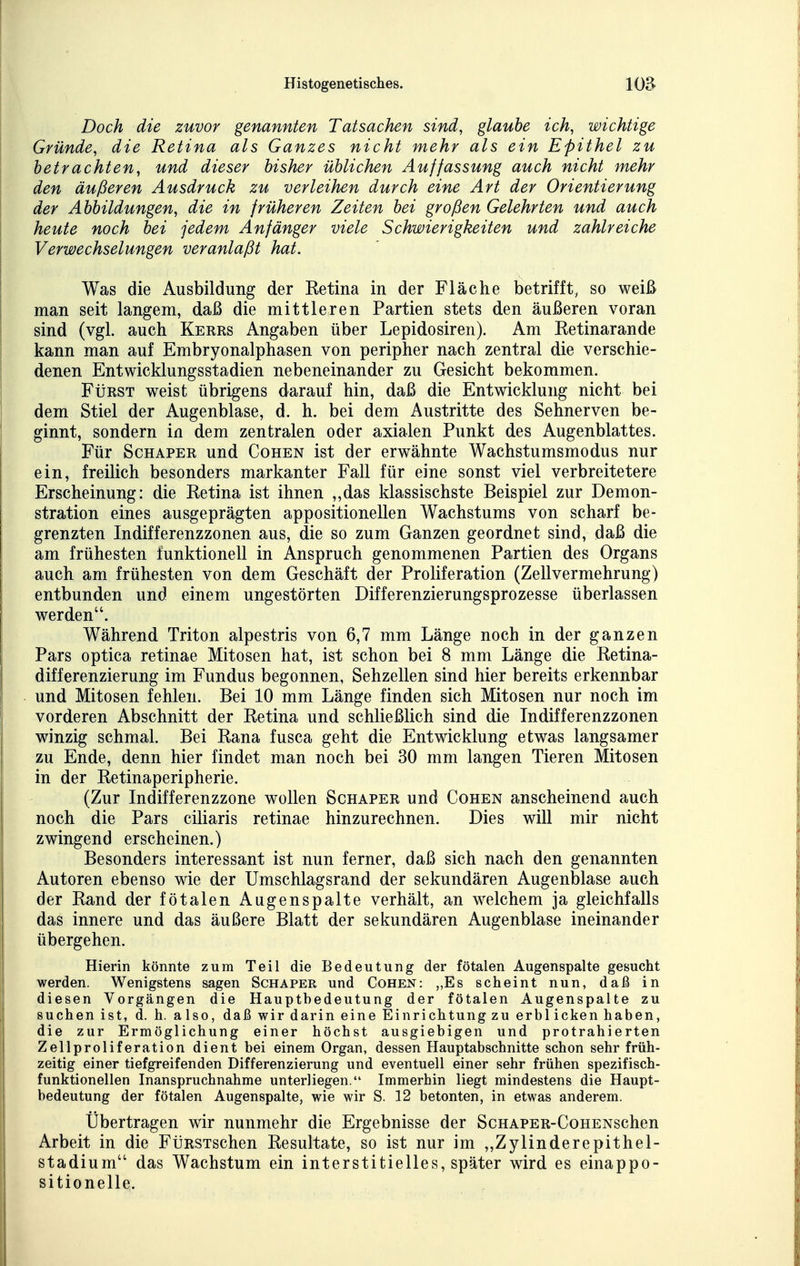 Doch die zuvor genannten Tatsachen sind, glaube ich, wichtige Gründe, die Retina als Ganzes nicht mehr als ein Epithel zu betrachten, und dieser bisher üblichen Auffassung auch nicht mehr den äußeren Ausdruck zu verleihen durch eine Art der Orientierung der Abbildungen, die in früheren Zeiten bei großen Gelehrten und auch heute noch bei jedem Anfänger viele Schwierigkeiten und zahlreiche Verwechselungen veranlaßt hat. Was die Ausbildung der Retina in der Fläche betrifft, so weiß man seit langem, daß die mittleren Partien stets den äußeren voran sind (vgl. auch Kerrs Angaben über Lepidosiren). Am Retinarande kann man auf Embryonalphasen von peripher nach zentral die verschie- denen Entwicklungsstadien nebeneinander zu Gesicht bekommen. FtiRST weist übrigens darauf hin, daß die Entwicklung nicht bei dem Stiel der Augenblase, d. h. bei dem Austritte des Sehnerven be- ginnt, sondern in dem zentralen oder axialen Punkt des Augenblattes. Für ScHAPER und Cohen ist der erwähnte Wachstumsmodus nur ein, freilich besonders markanter Fall für eine sonst viel verbreitetere Erscheinung: die Retina ist ihnen „das klassischste Beispiel zur Demon- stration eines ausgeprägten appositionellen Wachstums von scharf be- grenzten Indifferenzzonen aus, die so zum Ganzen geordnet sind, daß die am frühesten funktionell in Anspruch genommenen Partien des Organs auch am frühesten von dem Geschäft der Proliferation (Zellvermehrung) entbunden und einem ungestörten Differenzierungsprozesse überlassen werden. Während Triton alpestris von 6,7 mm Länge noch in der ganzen Pars optica retinae Mitosen hat, ist schon bei 8 mm Länge die Retina- differenzierung im Fundus begonnen, Sehzellen sind hier bereits erkennbar und Mitosen fehlen. Bei 10 mm Länge finden sich Mitosen nur noch im vorderen Abschnitt der Retina und schließlich sind die Indifferenzzonen winzig schmal. Bei Rana fusca geht die Entwicklung etwas langsamer zu Ende, denn hier findet man noch bei 30 mm langen Tieren Mitosen in der Retinaperipherie. (Zur Indifferenzzone wollen Schaper und Cohen anscheinend auch noch die Pars ciliaris retinae hinzurechnen. Dies will mir nicht zwingend erscheinen.) Besonders interessant ist nun ferner, daß sich nach den genannten Autoren ebenso wie der Umschlagsrand der sekundären Augenblase auch der Rand der fötalen Augenspalte verhält, an w^elchem ja gleichfalls das innere und das äußere Blatt der sekundären Augenblase ineinander übergehen. Hierin könnte zum Teil die Bedeutung der fötalen Augenspalte gesucht werden. Wenigstens sagen Schaper und Cohen: „Es scheint nun, daß in diesen Vorgängen die Hauptbedeutung der fötalen Augenspalte zu suchen ist, d. h. also, daß wir darin eine Einrichtung zu erbl icken haben, die zur Ermöglichung einer höchst ausgiebigen und protrahierten Zellproliferation dient bei einem Organ, dessen Hauptabschnitte schon sehr früh- zeitig einer tiefgreifenden Differenzierung und eventuell einer sehr frühen spezifisch- funktionellen Inanspruchnahme unterliegen. Immerhin liegt mindestens die Haupt- bedeutung der fötalen Augenspalte, wie wir S. 12 betonten, in etwas anderem. Übertragen wir nunmehr die Ergebnisse der ScHAPER-CoHENschen Arbeit in die FüRSxschen Resultate, so ist nur im ,,Zylinderepithel- stadium das Wachstum ein interstitielles, später wird es einappo- sitionelle.