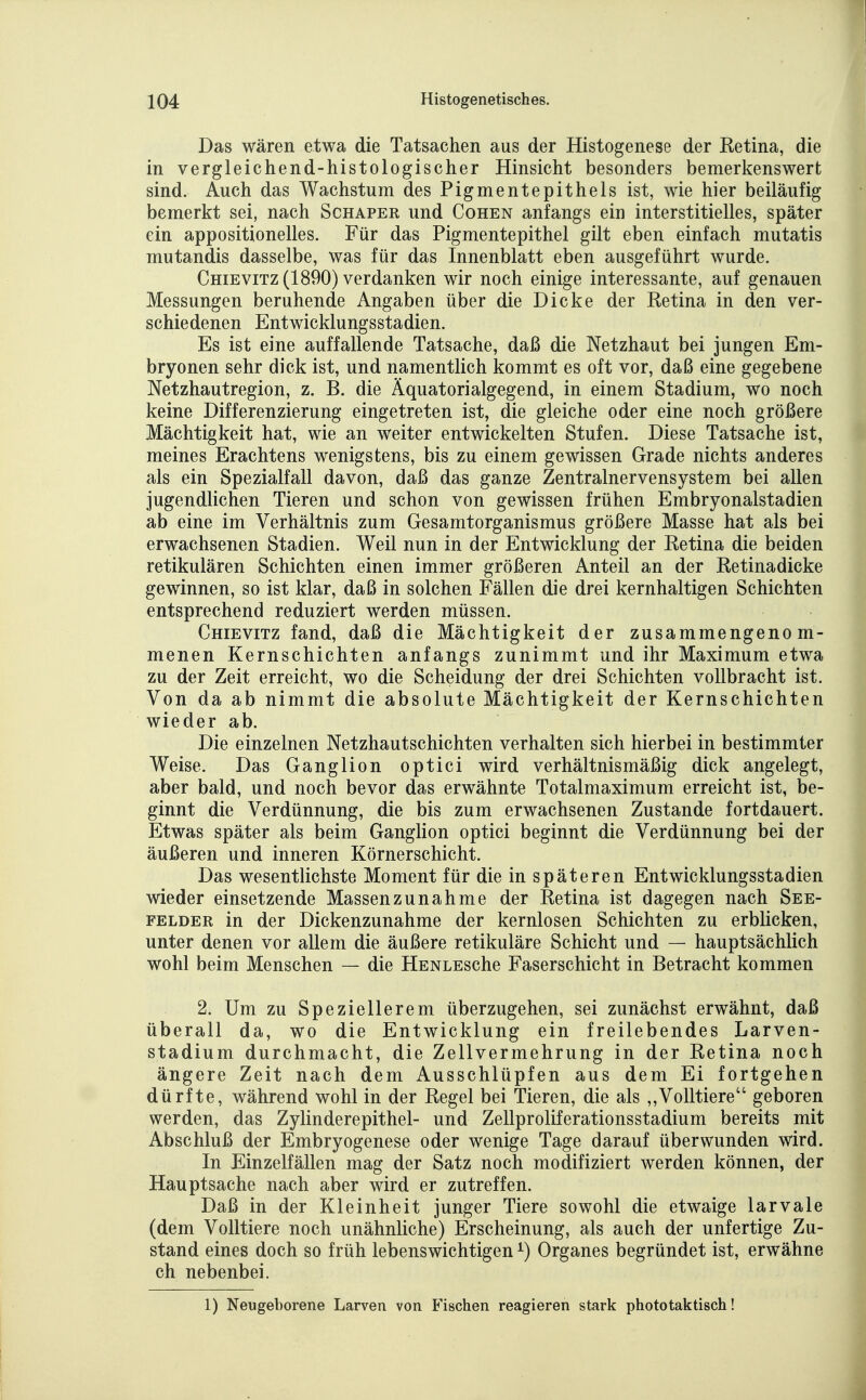 Das wären etwa die Tatsachen aus der Histogenese der Retina, die in vergleichend-histologischer Hinsicht besonders bemerkenswert sind. Auch das Wachstum des Pigmentepithels ist, wie hier beiläufig bemerkt sei, nach Schaper und Cohen anfangs ein interstitielles, später ein appositionelles. Für das Pigmentepithel gilt eben einfach mutatis mutandis dasselbe, was für das Innenblatt eben ausgeführt wurde. Chievitz (1890) verdanken wir noch einige interessante, auf genauen Messungen beruhende Angaben über die Dicke der Retina in den ver- schiedenen Entwicklungsstadien. Es ist eine auffallende Tatsache, daß die Netzhaut bei jungen Em- bryonen sehr dick ist, und namentlich kommt es oft vor, daß eine gegebene Netzhautregion, z. B. die Äquatorialgegend, in einem Stadium, wo noch keine Differenzierung eingetreten ist, die gleiche oder eine noch größere Mächtigkeit hat, wie an weiter entwickelten Stufen. Diese Tatsache ist, meines Erachtens wenigstens, bis zu einem gewissen Grade nichts anderes als ein Spezialfall davon, daß das ganze Zentralnervensystem bei allen jugendlichen Tieren und schon von gewissen frühen Embryonalstadien ab eine im Verhältnis zum Gesamtorganismus größere Masse hat als bei erwachsenen Stadien. Weil nun in der Entwicklung der Retina die beiden retikulären Schichten einen immer größeren Anteil an der Retinadicke gewinnen, so ist klar, daß in solchen Fällen die drei kernhaltigen Schichten entsprechend reduziert werden müssen. Chievitz fand, daß die Mächtigkeit der zusammengenom- menen Kernschichten anfangs zunimmt und ihr Maximum etwa zu der Zeit erreicht, wo die Scheidung der drei Schichten vollbracht ist. Von da ab nimmt die absolute Mächtigkeit der Kernschichten wieder ab. Die einzelnen Netzhautschichten verhalten sich hierbei in bestimmter Weise. Das Ganglion optici wird verhältnismäßig dick angelegt, aber bald, und noch bevor das erwähnte Totalmaximum erreicht ist, be- ginnt die Verdünnung, die bis zum erwachsenen Zustande fortdauert. Etwas später als beim Ganglion optici beginnt die Verdünnung bei der äußeren und inneren Körnerschicht. Das wesentlichste Moment für die in späteren Entwicklungsstadien wieder einsetzende Massenzunahme der Retina ist dagegen nach See- felder in der Dickenzunahme der kernlosen Schichten zu erblicken, unter denen vor allem die äußere retikuläre Schicht und — hauptsächlich wohl beim Menschen — die HENLESche Faserschicht in Betracht kommen 2. Um zu Speziellerem überzugehen, sei zunächst erwähnt, daß überall da, wo die Entwicklung ein freilebendes Larven- stadium durchmacht, die Zellvermehrung in der Retina noch ängere Zeit nach dem Ausschlüpfen aus dem Ei fortgehen dürfte, während wohl in der Regel bei Tieren, die als „Volltiere geboren werden, das Zylinderepithel- und Zellproliferationsstadium bereits mit Abschluß der Embryogenese oder wenige Tage darauf überwunden wird. In Einzelfällen mag der Satz noch modifiziert werden können, der Hauptsache nach aber wird er zutreffen. Daß in der Kleinheit junger Tiere sowohl die etwaige larvale (dem Volltiere noch unähnliche) Erscheinung, als auch der unfertige Zu- stand eines doch so früh lebenswichtigen ^) Organes begründet ist, erwähne ch nebenbei. 1) Neugeborene Larven von Fischen reagieren stark phototaktisch!