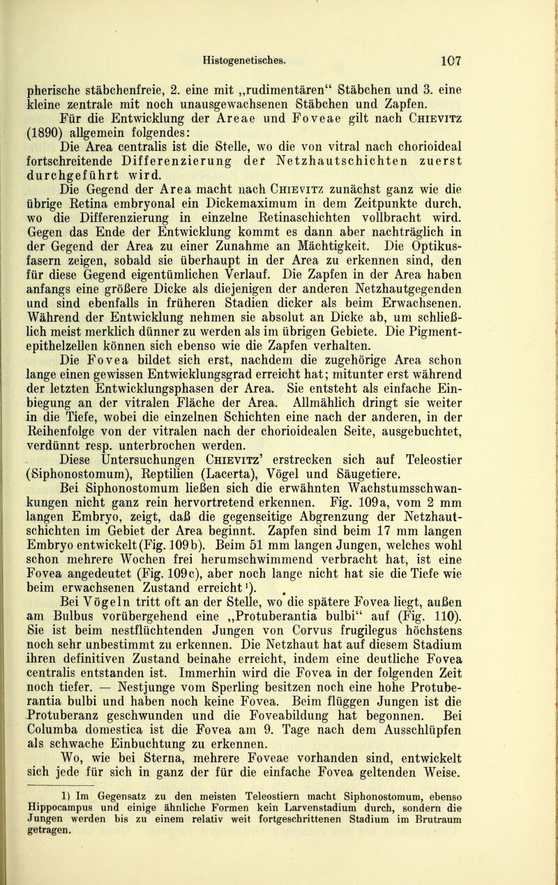 pherische stäbchenfreie, 2. eine mit rudimentären Stäbchen und 3. eine kleine zentrale mit noch unausgewachsenen Stäbchen und Zapfen. Für die Entwicklung der Areae und Foveae gilt nach Chievitz (1890) allgemein folgendes: Die Area centralis ist die Stelle, wo die von vitral nach chorioideal fortschreitende Differenzierung der Netzhautschichten zuerst durchgeführt wird. Die Gegend der Area macht nach Chievitz zunächst ganz wie die übrige Retina embryonal ein Dickemaximum in dem Zeitpunkte durch, wo die Differenzierung in einzelne Retinaschichten vollbracht wird. Gegen das Ende der Entwicklung kommt es dann aber nachträglich in der Gegend der Area zu einer Zunahme an Mächtigkeit. Die Optikus- fasern zeigen, sobald sie überhaupt in der Area zu erkennen sind, den für diese Gegend eigentümlichen Verlauf. Die Zapfen in der Area haben anfangs eine größere Dicke als diejenigen der anderen Netzhautgegenden und sind ebenfalls in früheren Stadien dicker als beim Erwachsenen. Während der Entwicklung nehmen sie absolut an Dicke ab, um schließ- lich meist merklich dünner zu werden als im übrigen Gebiete. Die Pigment- epithelzellen können sich ebenso wie die Zapfen verhalten. Die Fovea bildet sich erst, nachdem die zugehörige Area schon lange einen gewissen Entwicklungsgrad erreicht hat; mitunter erst während der letzten Entwicklungsphasen der Area. Sie entsteht als einfache Ein- biegung an der vitralen Fläche der Area. Allmählich dringt sie weiter in die Tiefe, wobei die einzelnen Schichten eine nach der anderen, in der Reihenfolge von der vitralen nach der chorioidealen Seite, ausgebuchtet, verdünnt resp. unterbrochen werden. Diese Untersuchungen Chievitz' erstrecken sich auf Teleostier (Siphonostomum), Reptilien (Lacerta), Vögel und Säugetiere. Bei Siphonostomum ließen sich die erwähnten Wachstumsschwan- kungen nicht ganz rein hervortretend erkennen. Fig. 109 a, vom 2 mm langen Embryo, zeigt, daß die gegenseitige Abgrenzung der Netzhaut- schichten im Gebiet der Area beginnt. Zapfen sind beim 17 mm langen Embryo entwickelt (Fig. 109 b). Beim 51 mm langen Jungen, welches wohl schon mehrere Wochen frei herumschwimmend verbracht hat, ist eine Fovea angedeutet (Fig. 109 c), aber noch lange nicht hat sie die Tiefe wie beim erwachsenen Zustand erreicht >). Bei Vögeln tritt oft an der Stelle, wo die spätere Fovea liegt, außen am Bulbus vorübergehend eine „Protuberantia bulbi auf (Fig. 110). Sie ist beim nestflüchtenden Jungen von Corvus frugilegus höchstens noch sehr unbestimmt zu erkennen. Die Netzhaut hat auf diesem Stadium ihren definitiven Zustand beinahe erreicht, indem eine deutliche Fovea centralis entstanden ist. Immerhin wird die Fovea in der folgenden Zeit noch tiefer. — Nestjunge vom Sperling besitzen noch eine hohe Protube- rantia bulbi und haben noch keine Fovea. Beim flüggen Jungen ist die Protuberanz geschwunden und die Foveabildung hat begonnen. Bei Columba domestica ist die Fovea am 9. Tage nach dem Ausschlüpfen als schwache Einbuchtung zu erkennen. Wo, wie bei Sterna, mehrere Foveae vorhanden sind, entwickelt sich jede für sich in ganz der für die einfache Fovea geltenden Weise. 1) Im Gegensatz zu den meisten Teleostiern macht Siphonostomum, ebenso Hippocampus und einige ähnliche Formen kein Larvenstadium durch, sondern die Jungen werden bis zu einem relativ weit fortgeschrittenen Stadium im Brutraum getragen.