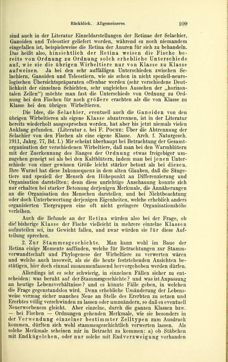 sind auch in der Literatur Einzeldarstellungen der Retinae der ßelachier, Ganoiden und Teleostier geliefert worden, während es noch niemandem eingefallen ist, beispielsweise die Retina der Anuren für sich zu behandeln. Das heißt also, hinsichtlich der Retina weisen die Fische be- reits von Ordnung zu Ordnung solch erhebliche Unterschiede auf, wie sie die übrigen Wirbeltiere nur von Klasse zu Klasse aufweisen. Ja bei den sehr auffälligen Unterschieden zwischen Se- lachiern, Ganoiden und Teleostiern, wie sie schon in nicht speziell-neuro- logischen Übersichtspräparaten offenbar werden (sehr verschiedene Deut- lichkeit der einzelnen Schichten, sehr ungleiches Aussehen der ,,horizon- talen Zellen) möchte man fast die Unterschiede von Ordnung zu Ord- nung bei den Fischen für noch größere erachten als die von Klasse zu Klasse bei den übrigen Wirbeltieren. Die Idee, die Selachier, eventuell auch die Ganoiden von den übrigen Wirbeltieren als eigene Klasse abzutrennen, ist in der Literatur bereits wiederholt ausgesprochen worden, hat aber bis jetzt niemals vielen Anklang gefunden. (Literatur s. bei F. Poche: Über die Abtrennung der Selachier von den Fischen als eine eigene Klasse. Arch. f. Naturgesch. 1911, Jahrg. 77, Bd. I.) Mir scheint überhaupt bei Betrachtung der Gesamt- organisation der verschiedenen Wirbeltiere, daß man bei den Warmblütern mit der Zuerkennung des Ranges der Ordnung etwas freigebiger um- zugehen geneigt sei als bei den Kaltblütern, indem man bei jenen Unter- schiede von einer gewissen Größe leicht stärker betont als bei diesen. Ihre Wurzel hat diese Inkonsequenz in dem alten Glauben, daß die Säuge- tiere und speziell der Mensch den Höhepunkt an Differenzierung und Organisation darstellten; denn diese unrichtige Anschauung konnte sich nur erhalten bei starker Betonung derjenigen Merkmale, die Annäherungen an die Organisation des Menschen darstellen, und bei Nichtbeachtung oder doch Unterbewertung derjenigen Eigenheiten, welche erheblich anders organisierten Tiergruppen eine oft nicht geringere Organisationshöhe verleihen. Auch die Befunde an der Retina würden also bei der Frage, ob die! bisherige Klasse der Fische vielleicht in mehrere einzelne Klassen aufzuteilen sei, ins Gewicht fallen, und zwar würden sie für diese Auf- teilung sprechen. 2. Zur Stammesgeschichte. Man kann wohl im Baue der Retina einige Momente auffinden, welche für Betrachtungen zur Stamm- verwandtschaft und Phylogenese der Wirbeltiere zu verwerten wären und welche auch insoweit, als sie die heute feststehenden Ansichten be- stätigen, hier doch einmal zusammenfassend hervorgehoben werden dürfen. Allerdings ist es sehr schwierig, in einzelnen Fällen sicher zu ent- scheiden: was beruht auf der Stammesgeschichte ? und was ist Anpassung an heutige Lebensverhältnisse? und es könnte Fälle geben, in welchen die Frage gegenstandslos wird. Denn erhebliche Umänderung der Lebens- weise vermag sicher manches Neue an Stelle des Ererbten zu setzen und Ererbtes völlig verschwinden zu lassen oder umzuändern, so daß es eventuell Neuerworbenem gleicht. Aber einzelne, durch die ganzen Klassen bzw. — bei Fischen — Ordnungen gehenden Merkmale, wie sie besonders in der Verwendung einzelner bestimmter Zelltypen zum Ausdruck kommen, dürften sich wohl stammesgeschichtlich verwerten lassen. Als solche Merkmale scheinen mir in Betracht zu kommen: a) ob Stäbchen mit Endkügelchen, oder nur solche mit Endverzweigung vorhanden