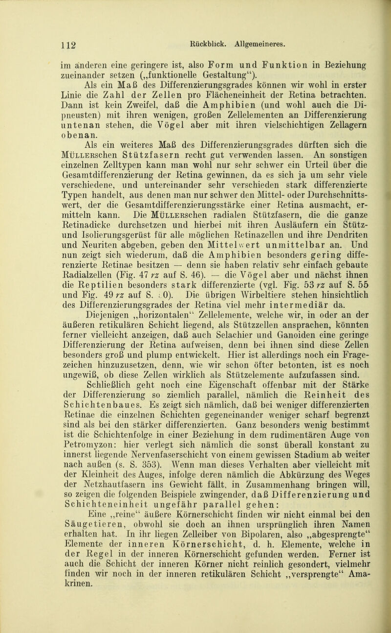 im änderen eine geringere ist, also Form und Funktion in Beziehung zueinander setzen („funktionelle Gestaltung). Als ein Maß des Differenzierungsgrades können wir wohl in erster Linie die Zahl der Zellen pro Flächeneinheit der Retina betrachten. Dann ist kein Zweifel, daß die Amphibien (und wohl auch die Di- pneusten) mit ihren wenigen, großen Zellelementen an Differenzierung untenan stehen, die Vögel aber mit ihren vielschichtigen Zellagern obenan. Als ein weiteres Maß des Differenzierungsgrades dürften sich die MüLLERschen Stützfasern recht gut verwenden lassen. An sonstigen einzelnen Zelltypen kann man wohl nur sehr schwer ein Urteil über die Gesamtdifferenzierung der Retina gewinnen, da es sich ja um sehr viele verschiedene, und untereinander sehr verschieden stark differenzierte Typen handelt, aus denen man nur schwer den Mittel- oder Durchschnitts- wert, der die Gesamtdifferenzierungsstärke einer Retina ausmacht, er- mitteln kann. Die MüLLERSchen radialen Stützfasern, die die ganze Retinadicke durchsetzen und hierbei mit ihren Ausläufern ein Stütz- und Isolierungsgerüst für alle möglichen Retinazellen und ihre Dendriten und Neuriten abgeben, geben den Mittelwert unmittelbar an. Und nun zeigt sich wiederum, daß die Amphibien besonders gering diffe- renzierte Retinae besitzen — denn sie haben relativ sehr einfach gebaute Radialzellen (Fig. AI rz auf S. 46). — die Vögel aber und nächst ihnen die Reptilien besonders stark differenzierte (vgl. Fig. b3rz auf S. 55 und Fig. i9 rz auf S. ; 0). Die übrigen Wirbeltiere stehen hinsichtlich des Differenzierungsgrades der Retina viel mehr intermediär da. Diejenigen „horizontalen Zellelemente, welche wir, in oder an der äußeren retikulären Schicht liegend, als Stützzellen ansprachen, könnten ferner vielleicht anzeigen, daß auch Selachier und Ganoiden eine geringe Differenzierung der Retina aufweisen, denn bei ihnen sind diese Zellen besonders groß und plump entwickelt. Hier ist allerdings noch ein Frage- zeichen hinzuzusetzen, denn, wie wir schon öfter betonten, ist es noch ungewiß, ob diese Zellen wirklich als Stützelemente aufzufassen sind. Schließlich geht noch eine Eigenschaft offenbar mit der Stärke der Differenzierung so ziemlich parallel, nämlich die Reinheit des Schichtenbaues. Es zeigt sich nämlich, daß bei weniger differenzierten Retinae die einzelnen Schichten gegeneinander weniger scharf begrenzt sind als bei den stärker differenzierten. Ganz besonders wenig bestimmt ist die Schichtenfolge in einer Beziehung in dem rudimentären Auge von Petromyzon: hier verlegt sich nämlich die sonst überall konstant zu innerst liegende Nervenfaserschicht von einem gewissen Stadium ab weiter nach außen (s. S. 353). Wenn man dieses Verhalten aber vielleicht mit der Kleinheit des Auges, infolge deren nämlich die Abkürzung des Weges der Netzhautfasern ins Gewicht fällt, in Zusammenhang bringen will, so zeigen die folgenden Beispiele zwingender, daß Differenzierung und Schichteneinheit ungefähr parallel gehen: Eine ,,reine äußere Körnerschicht finden wir nicht einmal bei den Säugetieren, obwohl sie doch an ihnen ursprünglich ihren Namen erhalten hat. In ihr liegen Zelleiber von Bipolaren, also ,,abgesprengte Elemente der inneren Körnerschicht, d. h. Elemente, welche in der Regel in der inneren Körnerschicht gefunden werden. Ferner ist auch die Schicht der inneren Körner nicht reinlich gesondert, vielmehr finden wir noch in der inneren retikulären Schicht ,,versprengte Ama- krinen.