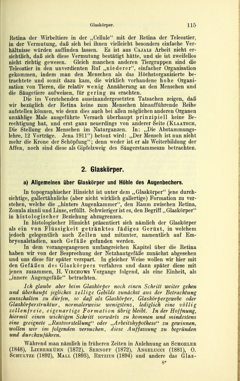 Ketina der Wirbeltiere in der „Cellule mit der Ketina der Teleostier, in der Vermutung, daß sich bei ihnen vielleicht besonders einfache Ver- hältnisse würden auffinden lassen. Es ist aus Cajals Arbeit nicht er- sichtlich, daß sich diese Vermutung bestätigt hätte, und sie ist zweifellos nicht richtig gewesen. Gleich manchen anderen Tiergruppen sind die Teleostier in den unverdienten Ruf „niederer, einfacher Organisation gekommen, indem man den Menschen als das Höchstorganisierte be- trachtete und somit dazu kam, die wirklich vorhandene hohe Organi- sation von Tieren, die relativ wenig Annäherung an den Menschen und die Säugetiere aufweisen, für gering zu erachten. Die im Vorstehenden auseinandergesetzten Tatsachen zeigen, daß wir bezüglich der Retina keine zum Menschen hinaufführende Reihe aufstellen können, wie denn dies auch bei allen möglichen anderen Organen unzählige Male ausgeführte Versuch überhaupt prinzipiell keine Be- rechtigung hat, und erst ganz neuerdings von anderer Seite (Klaatsch, Die Stellung des Menschen im Naturganzen. In: „Die Abstammungs- lehre, 12 Vorträge. Jena 1911) betont wird: „Der Mensch ist nun nicht mehr die Krone der Schöpfung; denn weder ist er als Weiterbildung der Affen, noch sind diese als Gipfelzweig des Säugerstammeszu betrachten. 2. Glaskörper. a) Allgemeines über Glaskörper und Höhle des Augenbechers. In topographischer Hinsicht ist unter dem „Glaskörper jene durch- sichtige, gallertähnliche (aber nicht wirklich gallertige) Formation zu ver- stehen, welche die „hintere Augenkammer, den Raum zwischen Retina, Zonula zinnii und Linse, erfüllt. Schwieriger ist es, den Begriff,, Glaskörper in histologischer Beziehung abzugrenzen. In histologischer Hinsicht präsentiert sich nämlich der Glaskörper als ein von Flüssigkeit getränktes fädiges Gerüst, in welchem jedoch gelegentlich auch Zellen und mitunter, namentlich auf Em- bryonalstadien, auch Gefäße gefunden werden. In dem vorangegangenen umfangreichen Kapitel über die Retina haben wir von der Besprechung der Netzhautgefäße zunächst abgesehen und uns diese für später verspart. In gleicher Weise wollen wir hier mit den Gefäßen des Glaskörpers verfahren und dann später diese mit jenen zusammen, H. Virchows Vorgange folgend, als eine Einheit, als „innere Augengefäße betrachten. Ich glaube aber heim Glaskörper noch einen Schritt weiter gehen und überhaupt jegliches zellige Gebilde zunächst aus der Betrachtung ausschalten zu dürfen, so daß als Glaskörper, Glaskörpergewebe oder Glaskörper struktur, normalerweise wenigstens, lediglich eine völlig zellenfreie, eigenartige Formation übrig bleibt. In der Hoffnung, hiermit einen wichtigen Schritt vorwärts zu kommen und mindestens eine geeignete „RastvorStellung'' oder „Arbeitshypothese' zu gewinnen, wollen wir im folgenden versuchen, diese Auffassung zu begründen und durchzuführen. Während man nämlich in früheren Zeiten in Anlehnung an Schoeler (1848), Lieberkühn (1872), Sernoff (1872), Angelucci (1881), 0. ScHULTZE (1892), Mall (1893), Retzius (1894) und andere das Glas- 8*