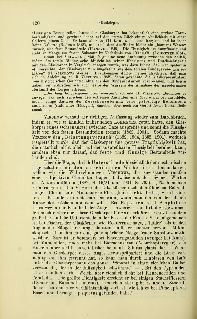 flüssigen Bestandteilen hatte: der Glaskörper hat bekanntlich eine gewisse Form- beständigkeit und gewinnt daher auf den ersten Blick einige Ähnlichkeit mit einer Gallerte (einem Gel). Er kann aber ausfließen, wenn auch langsam, und ist daher keine Gallerte (Brücke 1843), und nach dem Ausfließen bleibt ein „häutiges Wesen zurück, also feste Bestandteile (Hanover 1845). Die Flüssigkeit ist dünnflüssig und steht an Menge zur festen Substanz im Verhältnis von 100:0,021 (Lohmeyer 1854). Schon bei Schwann (1839) liegt eine neue Auffassung zwischen den Zeilen, indem das fötale Bindegewebe hinsichtlich seiner Konsistenz und Durchsichtigkeit mit dem Glaskörper in Vergleich gezogen wurde, was dazu führte, daß man späterhin oft versuchte, den Glaskörper nun umgekehrt aus dem fötalen Bindegewebe „zu er- klären (H. ViRCHOWs Worte). Hinzukommen dürfte meines Erachtens, daß man sich in Anlehnung an R. Virchow (1852) daran gewöhnte, die Glaskörpersubstanz vom histologischen Gesichtspunkte aus den Bindesubstanzen zuzurechnen, und hierin üaben wir wahrscheinlich auch eine der Wurzeln der Annahme der mesodermalen Herkunft des Corpus vitreum. „Die lang hingezogenen Kontroversen, schreibt H. Virchow, „brachten es zuwege, daß sich zwischen den extremen Ansichten eine Mittelpartei ausbildete, indem einige Autoren der Zwischensubstanz eine gallertige Konsistenz zuschrieben (statt einer flüssigen), daneben aber noch ein Gerüst fester Bestandteile annahmen. Virchow verhalf der richtigen Auffassung wieder zum Durchbruch, indem er, wie es ähnlich früher schon Lohmeyer getan hatte, den Glas- körper (eines Ochsenauges) zwischen Gaze auspreßte und somit die Flüssig- keit von den festen Bestandteilen trennte (1882, 1901). Sodann machte Virchow den „Belastungsversuch (1882, 1884, 1885, 1901), wodurch festgestellt wurde, daß der Glaskörper eine gewisse Tragfähigkeit hat, die natürlich nicht allein auf der auspreßbaren Flüssigkeit beruhen kann, sondern eben nur darauf, daß feste und flüssige Bestandteile vor- handen sind. Über die Frage, ob sich Unterschiede hinsichtlich der mechanischen Eigenschaften bei den verschiedenen Wirbeltieren finden lassen, wollen wir die Wahrnehmungen Virchows, die zugestandenermaßen einen subjektiven Charakter tragen, teilweise mit den eigenen Worten des Autors anführen (1882, S. 19/21 und 1901, S. 733). „Nach meinen Erfahrungen ist bei Vögeln der Glaskörper nach den üblichen Behand- lungen (Chromsäure, MüLLERsche Flüssigkeit) nicht dicht, wohl aber fest. Besonders nimmt man das wahr, wenn man ihn von der oberen Kante des Fächers abreißen will. Bei Reptilien und Amphibien ist es wegen der Kleinheit der Augen schwieriger, ein Urteil zu gewinnen. Ich möchte aber doch diese Glaskörper für zart erklären. Ganz besonders groß aber sind die Unterschiede in der Klasse der Fische. Im allgemeinen ist bei Fischen der Glaskörper, wie Rosenthal sagt, „fluider als in den Augen der Säugetiere; angeschnitten quillt er leichter hervor. Mikro- skopisch ist in ihm nur eine ganz spärliche Menge fester Substanz nach- weisbar. Zart ist er besonders bei Knochenganoiden (weniger bei Amia), bei Muraeniden, noch mehr bei Batrachus tau (Acanthopterygier), das Extrem aber stellt, soweit bisher bekannt, Silurus glanis dar. ,,Wenn man den Glaskörper dieses Auges herauspräpariert und die Linse vor- sichtig von ihm getrennt hat, so kann man durch Einblasen von Luft unter die Glaskörperhaut das ganze Präparat in einen zierlichen Ballon verwandeln, der in der Flüssigkeit schwimmt. — „Bei den Cypriniden ist er ziemlich derb. Weich, aber ziemlich dicht bei Pleuronectiden und Ceratodus. Die größte Dichtigkeit erreicht er bei einigen Stachelflossern (Cynoscion, Eupomotis aureus). Daneben aber gibt es andere Stachel- flosser, bei denen er verhältnismäßig zart ist, wie ich es bei Pimelepterus Boscii und Carangus pisquetus gefunden habe.