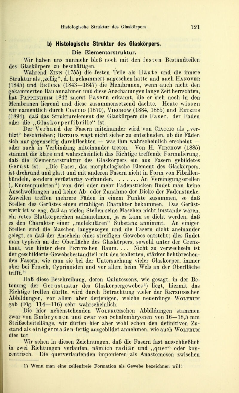 b) Histologische Struktur des Glaskörpers. Die Elementarstruktur. Wir haben uns nunmehr bloß noch mit den festen Bestandteilen des Glaskörpers zu beschäftigen. Während Zinn (1755) die festen Teile als Häute und die innere Struktur als,,zellig, d. h. gekammert angesehen hatte und auch Hanover (1845) und Brücke (1843—1847) die Membranen, wenn auch nicht den gekammerten Bau annahmen und diese Anschauungen lange Zeit herrschten, hat Pappenheim 1842 zuerst Fasern erkannt, die er sich noch in den Membranen liegend und diese zusammensetzend dachte. Heute wissen wir namentlich durch Ciaccio (1870), Virchow (1884, 1885) und Retzius (1894), daß das Strukturelement des Glaskörpers die Faser, der Faden oder die ,,Glaskörperfibrille ist. I Der Verband der Fasern miteinander wird von Ciaccio als ,,ver- filzt beschrieben; Retzius wagt nicht sicher zu entscheiden, ob die Fäden sich nur gegenseitig durchflechten — was ihm wahrscheinlich erscheint — oder auch in Verbindung miteinander treten. Von H. Virchow (1885) stammt die klare und wahrscheinHch das Richtige treffende Formuherung, daß die Elementarstruktur des Glaskörpers ein aus Fasern gebildetes Gerüst ist. ,,Die Faser, das morphologische Element des Glaskörpers, ist drehrund und glatt und mit anderen Fasern nicht in Form von Fibrillen- bündeln, sondern gerüstartig verbunden An Vereinigungsstellen (,,Knotenpunkten) von drei oder mehr Fadenstücken findet man keine Anschwellungen und keine Ab- oder Zunahme der Dicke der Fadenstücke. Zuweilen treffen mehrere Fäden in einem Punkte zusammen, so daß Stellen des Gerüstes einen strahligen Charakter bekommen. Das Gerüst- werk ist so eng, daß an vielen Stellen seine Maschen nicht imstande wären, ein rotes Blutkörperchen aufzunehmen, ja es kann so dicht werden, daß es den Charakter einer ,,molekularen Substanz annimmt. An einigen Stellen sind die Maschen langgezogen und die Fasern dicht aneinander gelegt, so daß der Anschein eines streifigen Gewebes entsteht; dies findet man typisch an der Oberfläche des Glaskörpers, sowohl unter der Grenz- haut, wie hinter dem PETiTschen Raum. ... Nicht zu verwechseln ist I der geschilderte Gewebsbestandteil mit den isoHerten, stärker lichtbrechen- den Fasern, wie man sie bei der Untersuchung vieler Glaskörper, immer aber bei Frosch, Cyprinoiden und vor allem beim Wels an der Oberfläche I trifft. j Daß diese Beschreibung, deren Quintessenz, wie gesagt, in der Be- j tonung der Gerüstnatur des Glaskörpergewebesi) liegt, hiermit das Richtige treffen dürfte, wird durch Betrachtung vieler der RETZiusschen Abbildungen, vor allem aber derjenigen, welche neuerdings Wolfrum gab (Fig. 114—116) sehr wahrscheinlich. Die hier nebenstehenden WoLFRUMSchen Abbildungen stammen zwar von Embryonen und zwar von Schafembryonen von 16—18,5 mm Steißscheitellänge, wir dürfen hier aber wohl schon den definitiven Zu- stand als einigermaßen fertig ausgebildet annehmen, wie auch Wolfrum dies tut. Wir sehen in diesen Zeichnungen, daß die Fasern fast ausschUeßüch in zwei Richtungen verlaufen, nämlich radiär und ,,quer oder kon- , zentrisch. Die querverlaufenden imponieren als Anastomosen zwischen 1) Wenn man eine zellenfreie Formation als Gewebe bezeichnen will!