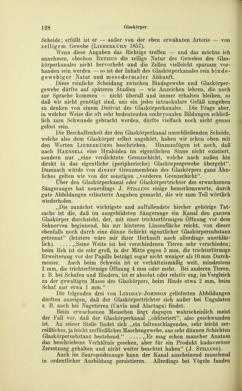 Scheide; erfüllt ist er — außer von der eben erwähnten Arterie — von zelligem Gewebe (Lieberkühn 1857). Wenn diese Angaben das Richtige treffen — und das möchte ich annehmen, obschon Retzius die zellige Natur des Gewebes des Glas- körperkanales nicht hervorhebt und die Zellen vielleicht sparsam vor- handen sein werden — so ist der Inhalt des Glaskörperkanales rein binde- gewebiger Natur und mesodermaler Abkunft. Diese reinliche Scheidung zwischen Bindegewebe und Glaskörper- gewebe dürfte auf späteren Stadien — wie Anzeichen lehren, die noch zur Sprache kommen — nicht überall und immer erhalten bleiben, so daß wir nicht genötigt sind, uns ein jedes intraokulare Gefäß umgeben zu denken von einem Derivat des Glaskörperkanales. Die Frage aber, in welcher Weise die oft sehr bedeutenden embryonalen Bildungen schließ- lich zum Schwunde gebracht werden, dürfte vielfach noch nicht genau gelöst sein. Die Beschaffenheit der den Glaskörperkanal umschließenden Scheide, welche also dem Glaskörper selbst angehört, haben wir schon oben mit den Worten Lieberkühns beschrieben. Hinzuzufügen ist noch, daß nach Haensell eine Hyaloidea im eigentlichen Sinne nicht existiert, sondern nur ,,eine verdichtete Grenzschicht, welche nach außen hin direkt in das eigentliche (peripherische) Glaskörpergewebe übergeht. Demnach würde von dieser Grenzmembran des Glaskörpers ganz Ähn- liches gelten wie von der sonstigen ,,vorderen Grenzschicht. Über den Giaskörperkanal oder Glaskörpertrichter des erwachsenen Säugerauges hat neuerdings J. Stilling einige bemerkenswerte, durch gute Abbildungen erläuterte Angaben gemacht, die wir zum Teil wörtüch wiederholen. ,,Die zunächst wichtigste und auffallendste hierher gehörige Tat- sache ist die, daß im ausgebildeten Säugerauge ein Kanal den ganzen Glaskörper durchzieht, der, mit einer trichterförmigen Öffnung vor dem Sehnerven beginnend, bis zur hinteren Linsenfläche reicht, von dieser ebenfalls noch durch eine dünne Schicht eigentlicher Glaskörpersubstanz getrennt (letztere wäre mir ihrer Herkunft nach allerdings unerklär- lich) ,,Seine Weite ist bei verschiedenen Tieren sehr verschieden; beim Reh ist sie sehr groß, in der Mitte gegen 5 mm, die trichterförmige Erweiterung vor der Papille beträgt sogar nicht weniger als 10 mm Durch- messer. Auch beim Sch\Yein ist er verhältnismäßig weit, mindestens 2 mm, die trichterförmige Öffnung 4 mm oder mehr. Bei anderen Tieren, z. B. bei Schafen und Rindern, ist er absolut oder relativ eng, im Vergleich zu der gewaltigen Masse des Glaskörpers, beim Rinde etwa 2 mm, beim Schaf nur etwa 1 mm. Die folgenden drei von Lindsay-Johnson geheferten Abbildungen dürften anzeigen, daß der Glaskörpertrichter sich außer bei Ungulaten z. B. auch bei Nagetieren (Cavia und Alactaga) findet. Beim erwachsenen Menschen liegt dagegen wahrscheinlich meist der Fall vor, daß der Glaskörperkanal ,,obliteriert, also geschwunden ist. An seiner Stelle findet sich ,,ein faltenschlagendes, sehr leicht zer- reißliches, ja leicht zerfließliches Maschengewebe, aus sehr dünnen Schichten Glaskörpersubstanz bestehend. „Es mag schon mancher Anatom das beschriebene Verhältnis gesehen, aber für ein Produkt kadaveröser Zersetzung gehalten und nicht weiter beachtet haben (J. Stilling). Auch im Sauropsidenauge kann der Kanal anscheinend manchmal in ordentlicher Ausbildung persistieren. Allerdings bei Vögeln fanden