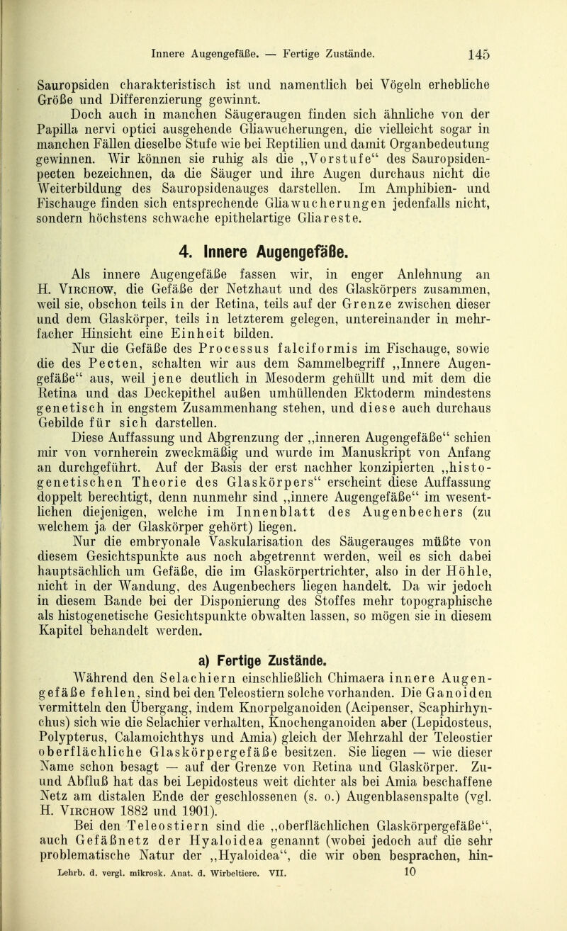Sauropsiden charakteristisch ist und namentlich bei Vögeln erhebliche Größe und Differenzierung gewinnt. Doch auch in manchen Säugeraugen finden sich ähnliche von der Papilla nervi optici ausgehende Gliawucherungen, die vielleicht sogar in manchen Fällen dieselbe Stufe wie bei Reptilien und damit Organbedeutung gewinnen. Wir können sie ruhig als die „Vorstufe des Sauropsiden- pecten bezeichnen, da die Säuger und ihre Augen durchaus nicht die Weiterbildung des Sauropsidenauges darstellen. Im Amphibien- und Fischauge finden sich entsprechende Gliawucherungen jedenfalls nicht, sondern höchstens schwache epithelartige GHareste. 4. Innere Augengefaße. Als innere Augengefäße fassen wir, in enger Anlehnung an H. ViRCHOW, die Gefäße der Netzhaut und des Glaskörpers zusammen, weil sie, obschon teils in der Retina, teils auf der Grenze zwischen dieser und dem Glaskörper, teils in letzterem gelegen, untereinander in mehr- facher Hinsicht eine Einheit bilden. Nur die Gefäße des Processus falciformis im Fischauge, sowie die des Pecten, schalten wir aus dem Sammelbegriff ,,Innere Augen- gefäße aus, weil jene deutlich in Mesoderm gehüllt und mit dem die Retina und das Deckepithel außen umhüllenden Ektoderm mindestens genetisch in engstem Zusammenhang stehen, und diese auch durchaus Gebilde für sich darstellen. Diese Auffassung und Abgrenzung der ,,inneren Augengefäße schien mir von vornherein zweckmäßig und wurde im Manuskript von Anfang an durchgeführt. Auf der Basis der erst nachher konzipierten ,,histo- genetischen Theorie des Glaskörpers erscheint diese Auffassung doppelt berechtigt, denn nunmehr sind ,,innere Augengefäße im wesent- lichen diejenigen, welche im Innenblatt des Augenbechers (zu welchem ja der Glaskörper gehört) liegen. Nur die embryonale Vaskularisation des Säugerauges müßte von diesem Gesichtspunkte aus noch abgetrennt werden, weil es sich dabei hauptsächhch um Gefäße, die im Glaskörpertrichter, also in der Höhle, nicht in der Wandung, des Augenbechers liegen handelt. Da wir jedoch in diesem Bande bei der Disponierung des Stoffes mehr topographische als histogenetische Gesichtspunkte obwalten lassen, so mögen sie in diesem Kapitel behandelt werden. a) Fertige Zustände. Während den Selachiern einschließlich Chimaera innere Augen- gefäße fehlen, sind bei den Teleostiern solche vorhanden. Die Ganoiden vermitteln den Übergang, indem Knorpelganoiden (Acipenser, Scaphirhyn- chus) sich wie die Selachier verhalten, Knochenganoiden aber (Lepidosteus, Polypterus, Calamoichthys und Amia) gleich der Mehrzahl der Teleostier oberflächliche Glaskörpergefäße besitzen. Sie liegen — wie dieser Name schon besagt — auf der Grenze von Retina und Glaskörper. Zu- und Abfluß hat das bei Lepidosteus weit dichter als bei Amia beschaffene Netz am distalen Ende der geschlossenen (s. o.) Augenblasenspalte (vgl. H. ViRCHOw 1882 und 1901). Bei den Teleostiern sind die ,,oberflächlichen Glaskörpergefäße, auch Gefäßnetz der Hyaloidea genannt (wobei jedoch auf die sehr problematische Natur der ,,Hyaloidea, die wir oben besprachen, hin- Lehrb. d. vergl. mikrosk. Anat, d. Wirbeltiere. VII. 10
