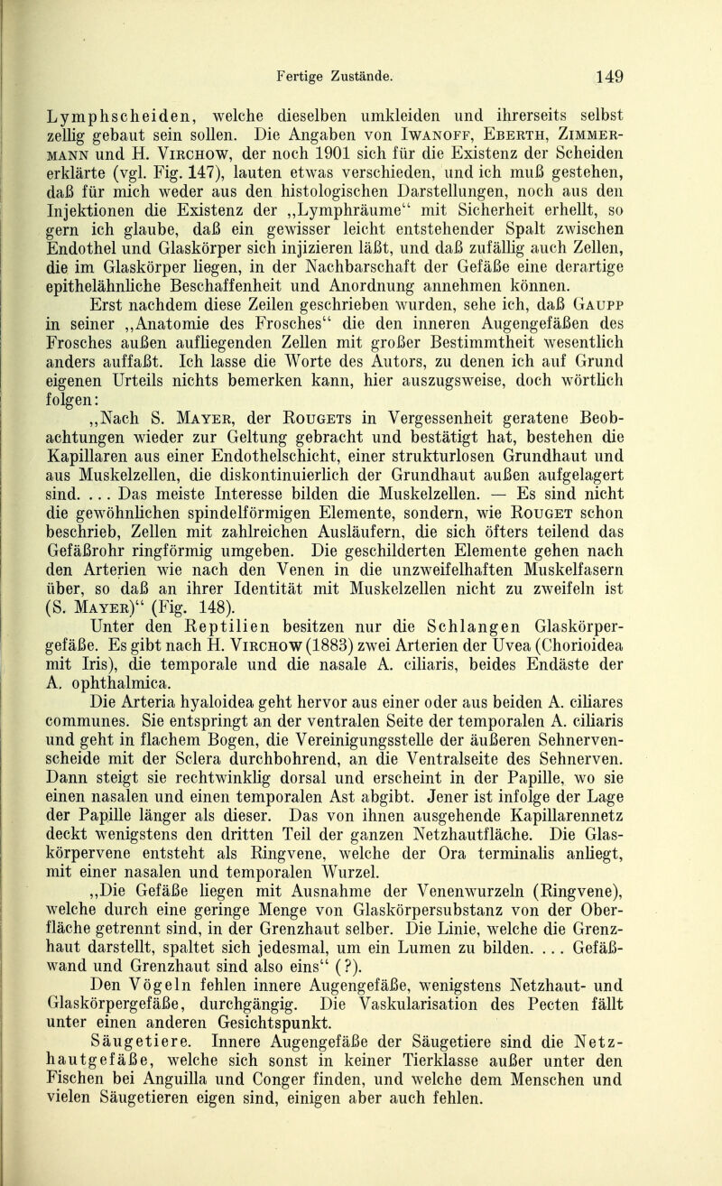Lymphscheiden, welche dieselben umkleiden und ihrerseits selbst zellig gebaut sein sollen. Die Angaben von Iwanoff, Eberth, Zimmer- mann und H. ViRCHOW, der noch 1901 sich für die Existenz der Scheiden erklärte (vgl. Fig. 147), lauten etwas verschieden, und ich muß gestehen, daß für mich weder aus den histologischen Darstellungen, noch aus den Injektionen die Existenz der ,,Lymphräume mit Sicherheit erhellt, so gern ich glaube, daß ein gewisser leicht entstehender Spalt zwischen Endothel und Glaskörper sich injizieren läßt, und daß zufällig auch Zellen, die im Glaskörper liegen, in der Nachbarschaft der Gefäße eine derartige epithelähnliche Beschaffenheit und Anordnung annehmen können. Erst nachdem diese Zeilen geschrieben wurden, sehe ich, daß Gaupp in seiner ,,Anatomie des Frosches die den inneren Augengefäßen des Frosches außen aufliegenden Zellen mit großer Bestimmtheit wesentlich anders auffaßt. Ich lasse die Worte des Autors, zu denen ich auf Grund eigenen Urteils nichts bemerken kann, hier auszugsweise, doch wörtlich folgen: ,,Nach S. Mayer, der Kougets in Vergessenheit geratene Beob- achtungen wieder zur Geltung gebracht und bestätigt hat, bestehen die Kapillaren aus einer Endothelschicht, einer strukturlosen Grundhaut und aus Muskelzellen, die diskontinuierlich der Grundhaut außen aufgelagert sind. ... Das meiste Interesse bilden die Muskelzellen. — Es sind nicht die gewöhnlichen spindelförmigen Elemente, sondern, wie Kouget schon beschrieb, Zellen mit zahlreichen Ausläufern, die sich öfters teilend das Gefäßrohr ringförmig umgeben. Die geschilderten Elemente gehen nach den Arterien wie nach den Venen in die unzweifelhaften Muskelfasern über, so daß an ihrer Identität mit Muskelzellen nicht zu zweifeln ist (S. Mayer) (Fig. 148). Unter den Beptilien besitzen nur die Schlangen Glaskörper- gefäße. Es gibt nach H. Virchow (1883) zwei Arterien der Uvea (Chorioidea mit Iris), die temporale und die nasale A. ciUaris, beides Endäste der A. ophthalmica. Die Arteria hyaloidea geht hervor aus einer oder aus beiden A. ciliares communes. Sie entspringt an der ventralen Seite der temporalen A. ciliaris und geht in flachem Bogen, die Vereinigungsstelle der äußeren Sehnerven- scheide mit der Sclera durchbohrend, an die Ventralseite des Sehnerven. Dann steigt sie rechtwinklig dorsal und erscheint in der Papille, wo sie einen nasalen und einen temporalen Ast abgibt. Jener ist infolge der Lage der Papille länger als dieser. Das von ihnen ausgehende Kapillarennetz deckt wenigstens den dritten Teil der ganzen Netzhautfläche. Die Glas- körpervene entsteht als Ringvene, welche der Ora terminalis anliegt, mit einer nasalen und temporalen Wurzel. ,,Die Gefäße Hegen mit Ausnahme der Venenwurzeln (Ringvene), welche durch eine geringe Menge von Glaskörpersubstanz von der Ober- fläche getrennt sind, in der Grenzhaut selber. Die Linie, welche die Grenz- haut darstellt, spaltet sich jedesmal, um ein Lumen zu bilden. ... Gefäß- wand und Grenzhaut sind also eins (?). Den Vögeln fehlen innere Augengefäße, wenigstens Netzhaut- und Glaskörpergefäße, durchgängig. Die Vaskularisation des Pecten fällt unter einen anderen Gesichtspunkt. Säugetiere. Innere Augengefäße der Säugetiere sind die Netz- hautgefäße, welche sich sonst in keiner Tierklasse außer unter den Fischen bei Anguilla und Conger finden, und welche dem Menschen und vielen Säugetieren eigen sind, einigen aber auch fehlen.