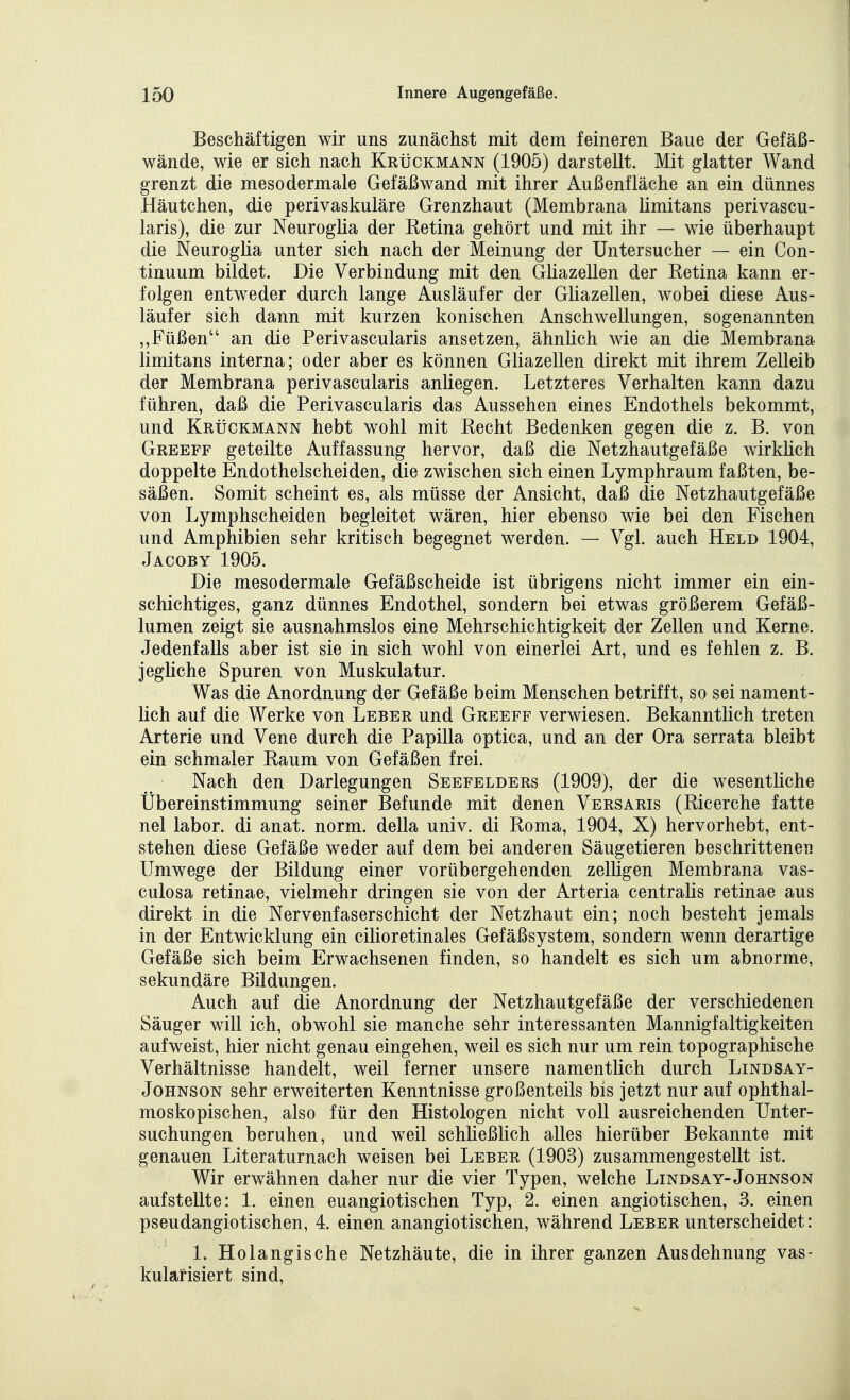 Beschäftigen wir uns zunächst mit dem feineren Baue der Gefäß- wände, wie er sich nach Krückmann (1905) darstellt. Mit glatter Wand grenzt die mesodermale Gefäßwand mit ihrer Außenfläche an ein dünnes Häutchen, die perivaskuläre Grenzhaut (Membrana limitans perivascu- laris), die zur Neuroglia der Retina gehört und mit ihr — wie überhaupt die Neuroglia unter sich nach der Meinung der üntersucher — ein Con- tinuum bildet. Die Verbindung mit den GHazellen der Retina kann er- folgen entweder durch lange Ausläufer der Gliazellen, wobei diese Aus- läufer sich dann mit kurzen konischen Anschwellungen, sogenannten ,,Füßen an die Perivascularis ansetzen, ähnlich wie an die Membrana limitans interna; oder aber es können Gliazellen direkt mit ihrem Zelleib der Membrana perivascularis anliegen. Letzteres Verhalten kann dazu führen, daß die Perivascularis das Aussehen eines Endothels bekommt, und Krückmann hebt wohl mit Recht Bedenken gegen die z. B. von Greeff geteilte Auffassung hervor, daß die Netzhautgefäße wirküch doppelte Endothelscheiden, die zwischen sich einen Lymphraum faßten, be- säßen. Somit scheint es, als müsse der Ansicht, daß die Netzhautgefäße von Lymphscheiden begleitet wären, hier ebenso wie bei den Fischen und Amphibien sehr kritisch begegnet werden. — Vgl. auch Held 1904, Jacoby 1905. Die meso dermale Gefäßscheide ist übrigens nicht immer ein ein- schichtiges, ganz dünnes Endothel, sondern bei etwas größerem Gefäß- lumen zeigt sie ausnahmslos eine Mehrschichtigkeit der Zellen und Kerne. Jedenfalls aber ist sie in sich wohl von einerlei Art, und es fehlen z. B. jegliche Spuren von Muskulatur. Was die Anordnung der Gefäße beim Menschen betrifft, so sei nament- lich auf die Werke von Leber und Greeff verwiesen. Bekannthch treten Arterie und Vene durch die Papilla optica, und an der Ora serrata bleibt ein schmaler Raum von Gefäßen frei. Nach den Darlegungen Seefelders (1909), der die wesentliche Ubereinstimmung seiner Befunde mit denen Versaris (Ricerche fatte nel labor. di anat. norm, della univ. di Roma, 1904, X) hervorhebt, ent- stehen diese Gefäße weder auf dem bei anderen Säugetieren beschrittenen Umwege der Bildung einer vorübergehenden zelligen Membrana vas- culosa retinae, vielmehr dringen sie von der Arteria centralis retinae aus direkt in die Nervenfaserschicht der Netzhaut ein; noch besteht jemals in der Entwicklung ein cilioretinales Gefäßsystem, sondern wenn derartige Gefäße sich beim Erwachsenen finden, so handelt es sich um abnorme, sekundäre Bildungen. Auch auf die Anordnung der Netzhautgefäße der verschiedenen Säuger will ich, obwohl sie manche sehr interessanten Mannigfaltigkeiten aufweist, hier nicht genau eingehen, weil es sich nur um rein topographische Verhältnisse handelt, weil ferner unsere namentUch durch Lindsay- JoHNSON sehr erweiterten Kenntnisse großenteils bis jetzt nur auf ophthal- moskopischen, also für den Histologen nicht voll ausreichenden Unter- suchungen beruhen, und weil schließlich alles hierüber Bekannte mit genauen Literaturnach weisen bei Leber (1903) zusammengestellt ist. Wir erwähnen daher nur die vier Typen, welche Lindsay-Johnson aufstellte: 1. einen euangiotischen Typ, 2. einen angiotischen, 3. einen pseudangiotischen, 4. einen anangiotischen, während Leber unterscheidet: 1. Holangische Netzhäute, die in ihrer ganzen Ausdehnung vas- kularisiert sind.