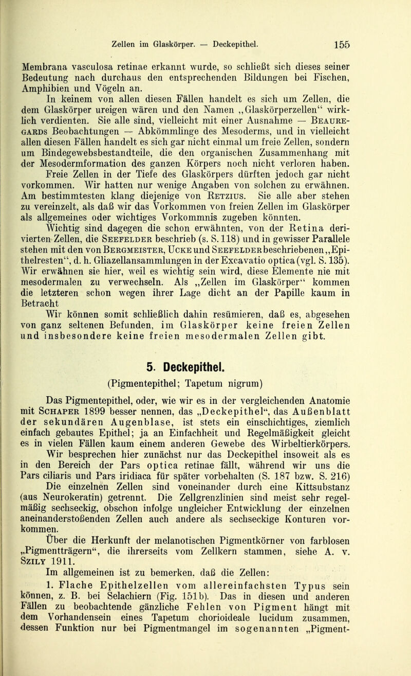 Membrana vasculosa retinae erkannt wurde, so schließt sich dieses seiner Bedeutung nach durchaus den entsprechenden Bildungen bei Fischen, Amphibien und Vögeln an. In keinem von allen diesen Fällen handelt es sich um Zellen, die dem Glaskörper ureigen wären und den Namen ,,Glaskörperzellen wirk- hch verdienten. Sie alle sind, vielleicht mit einer Ausnahme — Beaure- GARDs Beobachtungen — Abkömmlinge des Mesoderms, und in vielleicht allen diesen Fällen handelt es sich gar nicht einmal um freie Zellen, sondern um Bindegewebsbestandteile, die den organischen Zusammenhang mit der Mesodermformation des ganzen Körpers noch nicht verloren haben. Freie Zellen in der Tiefe des Glaskörpers dürften jedoch gar nicht vorkommen. Wir hatten nur wenige Angaben von solchen zu erwähnen. Am bestimmtesten klang diejenige von Retzius. Sie alle aber stehen zu vereinzelt, als daß wir das Vorkommen von freien Zellen im Glaskörper als allgemeines oder wichtiges Vorkommnis zugeben könnten. Wichtig sind dagegen die schon erwähnten, von der Retina deri- vierten Zellen, die Seefelder beschrieb (s. S. 118) und in gewisser Parallele stehen mit den von Bergmeister, Ucke und Seefelder beschriebenen „Epi- thelresten, d. h. Gliazellansammlungen in der Excavatio optica (vgl. S. 135). Wir erwähnen sie hier, weil es wichtig sein wird, diese Elemente nie mit mesodermalen zu verwechseln. Als „Zellen im Glaskörper kommen die letzteren schon wegen ihrer Lage dicht an der Papille kaum in Betracht Wir können somit schließHch dahin resümieren, daß es, abgesehen von ganz seltenen Befunden, im Glaskörper keine freien Zellen und insbesondere keine freien mesodermalen Zellen gibt. 5. Deckepithel, (Pigmentepithel; Tapetum nigrum) Das Pigmentepithel, oder, wie wir es in der vergleichenden Anatomie mit ScHAPER 1899 besser nennen, das „Deckepithel, das Außenblatt der sekundären Augenblase, ist stets ein einschichtiges, ziemlich einfach gebautes Epithel; ja an Einfachheit und Regelmäßigkeit gleicht es in vielen Fällen kaum einem anderen Gewebe des Wirbeltierkörpers. Wir besprechen hier zunächst nur das Deckepithel insoweit als es in den Bereich der Pars optica retinae fällt, während wir uns die Pars ciliaris und Pars iridiaca für später vorbehalten (S. 187 bzw. S. 216) Die einzelnen Zellen sind voneinander durch eine Kittsubstanz (aus Neurokeratin) getrennt. Die Zellgrenzlinien sind meist sehr regel- mäßig sechseckig, obschon infolge ungleicher Entwicklung der einzelnen aneinanderstoßenden Zellen auch andere als sechseckige Konturen vor- kommen. Über die Herkunft der melanotischen Pigmentkörner von farblosen „Pigmentträgern, die ihrerseits vom Zellkern stammen, siehe A. v. SZILY 1911. Im allgemeinen ist zu bemerken, daß die Zellen: 1. Flache Epithelzellen vom allereinfachsten Typus sein können, z. B. bei Selachiern (Fig. 151b). Das in diesen und anderen Fällen zu beobachtende gänzliche Fehlen von Pigment hängt mit dem Vorhandensein eines Tapetum chorioideale lucidum zusammen, dessen Funktion nur bei Pigmentmangel im sogenannten „Pigment-