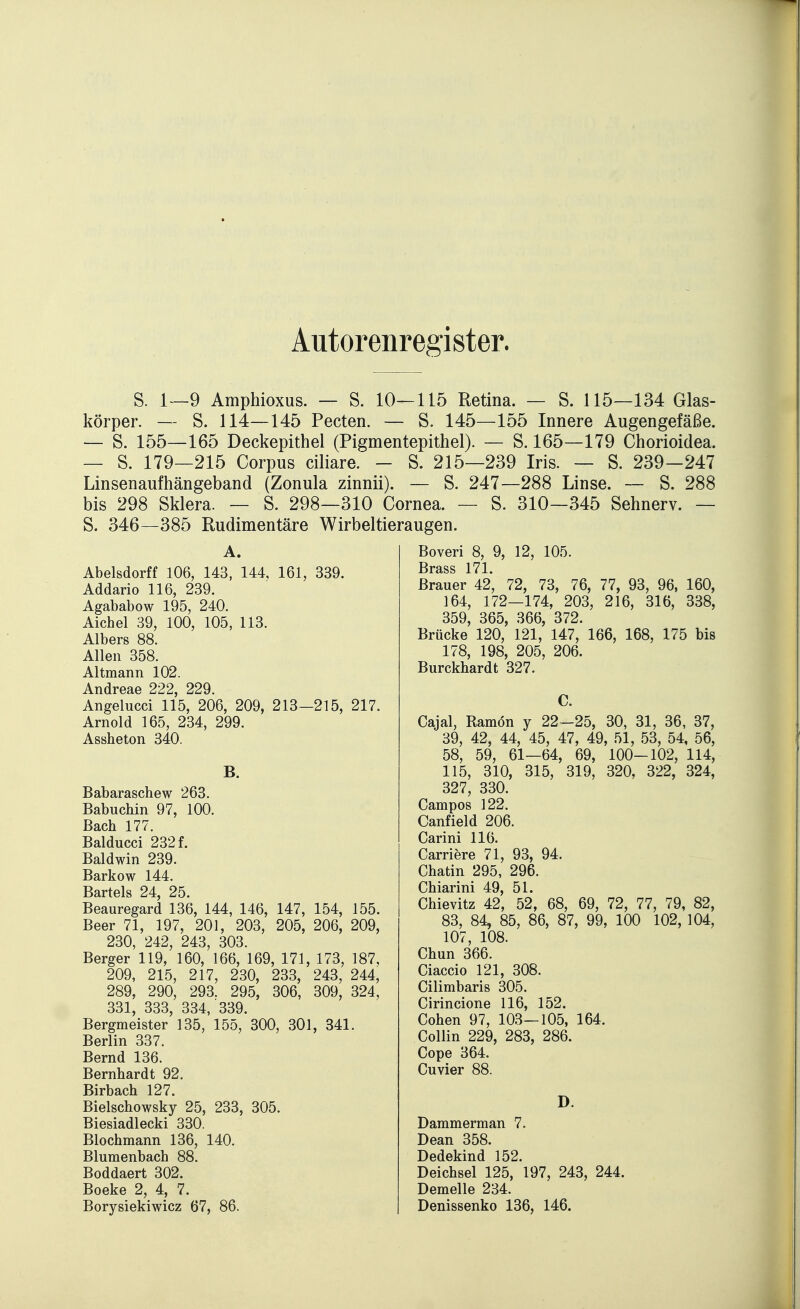 Autorenregister. S. 1—9 Amphioxus. — S. 10—115 Retina. — S. 115—134 Glas- körper. — S. 114—145 Pecten. — S. 145—155 Innere Augengefäße. — S. 155—165 Deckepithel (Pigmentepithel). — S. 165—179 Chorioidea. — S. 179—215 Corpus ciliare. - S. 215—239 Iris. — S. 239-247 Linsenaufhängeband (Zonula zinnii). — S. 247—288 Linse. — S. 288 bis 298 Sklera. — S. 298—310 Cornea. — S. 310—345 Sehnerv. — S. 346—385 Rudimentäre Wirbeltieraugen. A. Abelsdorff 106, 143, 144, 161, 339. Addario 116, 239. Agababow 195, 240. Aichel 39, 100, 105, 113. Albers 88. Allen 358. Altmann 102. Andreae 222, 229. Angelucci 115, 206, 209, 213—215, 217. Arnold 165, 234, 299. Assheton 340. B. Babaraschew 263. Babuchin 97, 100. Bach 177. Balducci 232 f. Baldwin 239. Barkow 144. Bartels 24, 25. Beauregard 136, 144, 146, 147, 154, 155. Beer 71, 197, 201, 203, 205, 206, 209, 230, 242, 243, 303. Berger 119, 160, 166, 169, 171, 173, 187, 209, 215, 217, 230, 233, 243, 244, 289, 290, 293. 295, 306, 309, 324, 331, 333, 334, 339. Bergmeister 135, 155, 300, 301, 341. Berlin 337. Bernd 136. Bernhardt 92. Birbach 127. Bielschowsky 25, 233, 305. Biesiadlecki 330. Blochmann 136, 140. Blumenbach 88. Boddaert 302. Beeke 2, 4, 7. Borysiekiwicz 67, 86. Boveri 8, 9, 12, 105. Brass 171. Brauer 42, 72, 73, 76, 77, 93, 96, 160, 164, 172—174, 203, 216, 316, 338, 359, 365, 366, 372. Brücke 120, 121, 147, 166, 168, 175 bis 178, 198, 205, 206. Burckhardt 327. C. Cajal, Ramön y 22—25, 30, 31, 36, 37, 39, 42, 44, 45, 47, 49, 51, 53, 54, 56, 58, 59, 61—64, 69, 100-102, 114, 115, 310, 315, 319, 320, 322, 324, 327, 330. Campos 122. Canfield 206. Carini 116. Carriere 71, 93, 94. Chatin 295, 296. Chiarini 49, 51. Chievitz 42, 52, 68, 69, 72, 77, 79, 82, 83, 84, 85, 86, 87, 99, 100 102,104, 107, 108. Chun 366. Ciaccio 121, 308. Cilimbaris 305. Cirincione 116, 152. Cohen 97, 103—105, 164. Collin 229, 283, 286. Cope 364. Cuvier 88. D. Dammerman 7. Dean 358. Dedekind 152. Deichsel 125, 197, 243, 244. Demelle 234. Denissenko 136, 146.