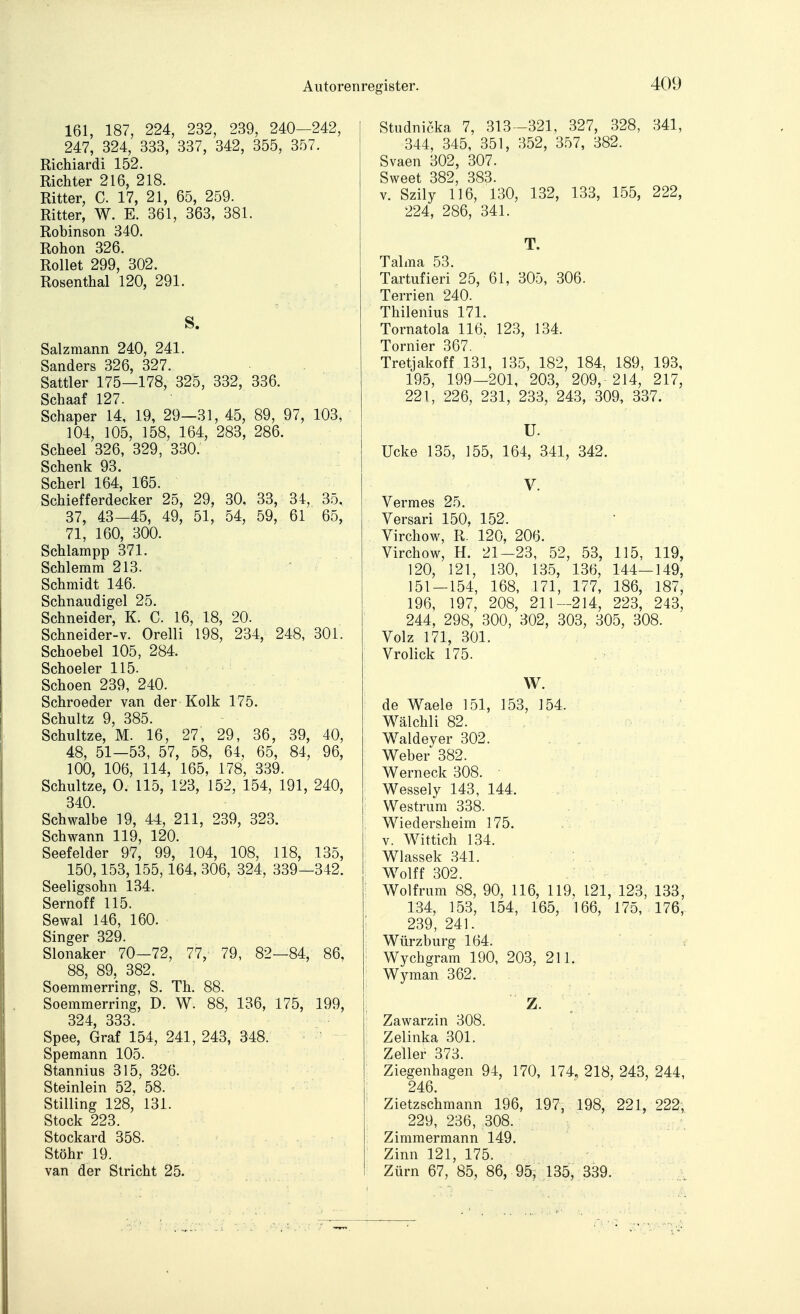 161, 187, 224, 232, 239, 240-242, 247, 324, 333, 337, 342, 355, 357. Richiardi 152. Richter 216, 218. Ritter, C. 17, 21, 65, 259. Ritter, W. E. 361, 363, 381. Robinson 340. Rohon 326. Rollet 299, 302. Rosenthal 120, 291. S. Salzmann 240, 241. Sanders 326, 327. Sattler 175—178, 325, 332, 336. Schaaf 127. Schaper 14, 19, 29—31, 45, 89, 97, 103, 104, 105, 158, 164, 283, 286. Scheel 326, 329, 330. Schenk 93. Scherl 164, 165. Schiefferdecker 25, 29, 30, 33, 34, 35, 37, 43—45, 49, 51, 54, 59, 61 65, 71, 160, 300. Schlampp 371. Schlemm 213. Schmidt 146. Schnaudigel 25. Schneider, K. C. 16, 18, 20. Schneider-v. Orelli 198, 234, 248, 301. Schoebel 105, 284. Scheeler 115. Schoen 239, 240. Schroeder van der Kolk 175. Schultz 9, 385. Schultze, M. 16, 27, 29, 36, 39, 40, 48, 51-53, 57, 58, 64, 65, 84, 96, 100, 106, 114, 165, 178, 339. Schultze, 0. 115, 123, 152, 154, 191, 240, 340. Schwalbe 19, 44, 211, 239, 323. Schwann 119, 120. Seefelder 97, 99, 104, 108, 118, 135, 150,153,155,164, 306, 324, 339—342. Seeligsohn 134. Sernoff 115. Sewal 146, 160. Singer 329. Slonaker 70—72, 77, 79, 82—84, 86, 88, 89, 382. Soemmerring, S. Th. 88. Soemmerring, D. W. 88, 136, 175, 199, 324 333. ■ Spee, Graf 154, 241, 243, 348. • - Spemann 105. Stannius 315, 326. Steinlein 52, 58. Stilling 128, 131. Stock 223. Stockard 358. Stöhr 19. van der Stricht 2b. Studnicka 7, 313 -321, 327, 328, 341, 344, 345, 351, 352, 357, 382. Svaen 302, 307. Sweet 382, 383. V. Szily 116, 130, 132, 133, 155, 222, 224, 286, 341. T. Talma 53. Tartufieri 25, 61, 305, 306. Terrien 240. Thilenius 171. Tornatola 116, 123, 134. Tornier 367. Tretjakoff 131, 135, 182, 184, 189, 193, 195, 199—201, 203, 209, 214, 217, 221, 226, 231, 233, 243, 309, 337. U. Ucke 135, 155, 164, 341, 342. V. Vermes 25. Versari 150, 152. Virchow, R. 120, 206. Virchow, H. 21—23, 52, 53, 115, 119, 120, 121, 130, 135, 136, 144—149, 151 — 154, 168, 171, 177, 186, 187, 196, 197, 208, 211—214, 223, 243, 244, 298, 300, 302, 303, 305, 308. Volz 171, 301. Vrolick 175. W. de Waele 151, 153, 154. Wälchli 82. Waldeyer 302. . , „ Weber 382. : Werneck 308. • ' ■ Wessely 143, 144. ... y. Westrum 338. . % • ■ Wiedersheim 175.  :j - T V. Wittich 134. Wlassek 341. ; . Wolff 302. Wolfrum 88, 90, 116, 119, 121, 123, 133, 134, 153, 154, 165, 166, 175, 176, ■ 239, 241. Würzburg 164. Wychgram 190, 203, 211. Wyraan 362. Z. Zawarzin 308. Zelinka 301. Zeller 373. Ziegenhagen 94, 170, 174. 218, 243, 244, 246. Zietzschmann 196, 197, 198, 221, 222; 229, 236, 308. Zimmermann 149. Zinn 121, 175. Zürn 67, 85, 86, 95, 135, 339.- - ..f ^A