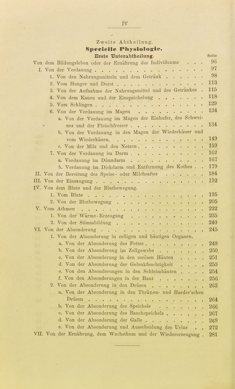 Zweite Abtheilung. Specielle Physiologie. Erste Unterabtheilung. Seito Von dem Bildungsleben oder der Ernährung des Individuums ... 9G I. Von der Verdauung 97 1. Von den Nahrungsmitteln und dem Getränk 98 2. Vom Hunger und Durst H3 3. Von der Aufnahme der Nahrungsmittel und des Getränkes . 115 4. Von dem Kauen und der Einspeichelung 118 5. Vom Schlingen ... 129 6. Von der Verdauung im Magen 134 a. Von der Verdauung im Magen der Einhufer, des Schwei- nes und der Fleischfresser . . 134 b. Von der Verdauung in den Magen der Wiederkäuer und vom Wiederkäuen 149 c. Von der Milz und den Netzen 159 7. Von der Verdauung im Darm 162 a. Verdauung im Dünndarm 167 b. Verdauung im Dickdarm und Entfernung des Kothes . . 179 H. Von der Bereitung des Speise- oder Milchsaftes 184 HI. Von der Einsaugung 192 IV. Von dem Blute und der Blutbewegung. 1. Vom Blute 195 2. Von der Blutbewegung 205 V. Vom Athmen 222 1. Von der Wärme-Erzeugung 235 2. Von der Stimmbildung 240 VI. Von der Absonderung 245 1. Von der Absonderung in zelligen und häutigen Organen. a. Von der Absonderung des Fettes 248 b. Von der Absonderung im Zellgewebe 250 c. Von der Absonderung in den serösen Häuten .... 251 d. Von der Absonderung der Gelenkfeuchtigkeit .... 253 e. Von den Absonderungen in den Schleimhäuten .... 254 f. Von den Absonderungen in der Haut 256 2. Von der Absonderung in den Drüsen 263 a. Von der Absonderung in den Thränen- und Harder'schen Drüsen 264 b. Von der Absonderung des Speichels 266 c. Von der Absonderung des Bauchspeichels 267 d. Von der Absonderung der Galle 269 e. Von der Absonderung und Ausscheidung des Urins . . 272 Vn. Von der Ernährung, dem Wachsthum und der Wiedererzeugung . 281