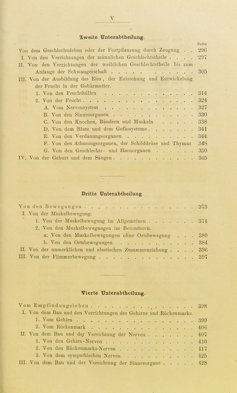 Zweite Unterabtheilung. Seite Von dem Geschlechtsleben oder der Fortpflanzung durch Zeugung . . 296 I. Von den Verrichtungen der männlichen Geschlechtstheile .... 297 II. Von den Verrichtungen der weiblichen Geschlechtstheile bis zum Anfange der Schwangerschaft 305 HL Von der Ausbildung des Eies , der Entstehung und Entwickelung der Frucht in der Gebärmutter. 1. Von den Fruchthüllen 314 2. Von der Frucht 324 A. Vom Nervensystem 327 B. Von den Sinnesorganen 330 C. Von den Knochen, Bändern und Muskeln 338 D. Von dem Blute und dem Gefässysteme 341 E. Von den Verdauungsorganen 344 F. Von den Athmungsorganen, der Schilddrüse und Thymus 348 G. Von den Geschlechts- und Harnorganen 350 IV. Von der Geburt und dem Säugen 365 Dritte Unterabtheilung. Von den Bewegungen . . 373 I. Von der Muskelbewegung. 1. Von der Muskelbewegung im Allgemeinen 374 2. Von den Muskelbewegungen im Besonderen. a. Von den Muskelbewegungen ohne Ortsbewegung . . . 380 b. Von den Ortsbewegungen 384 II. Von der unmerklichen und elastischen Zusammenziehung .... 396 III. Von der Flimmerbewegung 397 Vierte Unterabtheilung. Vom Empfindungsleben 398 I. Von dem Bau und den Verrichtungen des Gehirns und Rückenmarks. 1. Vom Gehirn 399 2. Vom Rückenmark 406 EL Von dem Bau und de/ Verrichtung der Nerven . 407 1. Von den Gehirn-Nerven 410 2. Von den Rückenmarks-Nerven 417 3. Von dem sympathischen Nerven 425 III. Von dem Bau und der Verrichtung der Sinnesorgane 428