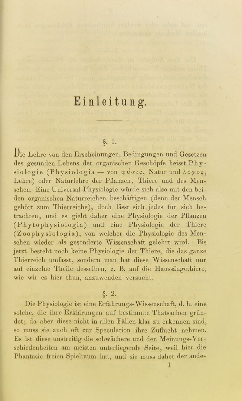 Einleitung. §• i. Die Lehre von den Erscheinungen, Bedingungen und Gesetzen des gesunden Lebens der organischen Geschöpfe heisst Phy- siologie (Physiologia — von qvuo-ts, Natur und A,dyoc, Lehre) oder Naturlehre der Pflanzen, Thiere und des Men- schen. Eine Universal-Physiologie würde sich also mit den bei- den organischen Naturreichen beschäftigen (denn der Mensch gehört zum Thierreiche), doch lässt sich jedes für sich be- trachten, und es giebt daher eine Physiologie der Pflanzen (Phytophysiologia) und eine Physiologie der Thiere (Zoophysiologia), von welcher die Physiologie des Men- schen wieder als gesonderte Wissenschaft gelehrt wird. Bis jetzt besteht noch keine Physiologie der Thiere, die das ganze Thierreich umfasst, sondern man hat diese Wissenschaft nur auf einzelne Theile desselben, z. B. auf die Haussäugethiere, wie wir es hier thun, anzuwenden versucht. §• 2. Die Physiologie ist eine Erfahrungs-Wissenschaft, d. h. eine solche, die ihre Erklärungen auf bestimmte Thatsachen grün- det; da aber diese nicht in allen Fällen klar zu erkennen sind, so muss sie auch oft zur Speculation ihre Zuflucht nehmen. Es ist diese unstreitig die schwächere und den Meinungs-Ver- schiedenheiten am meisten unterliegende Seite, weil hier die Phantasie freien Spielraum hat, und sie muss daher der ande-