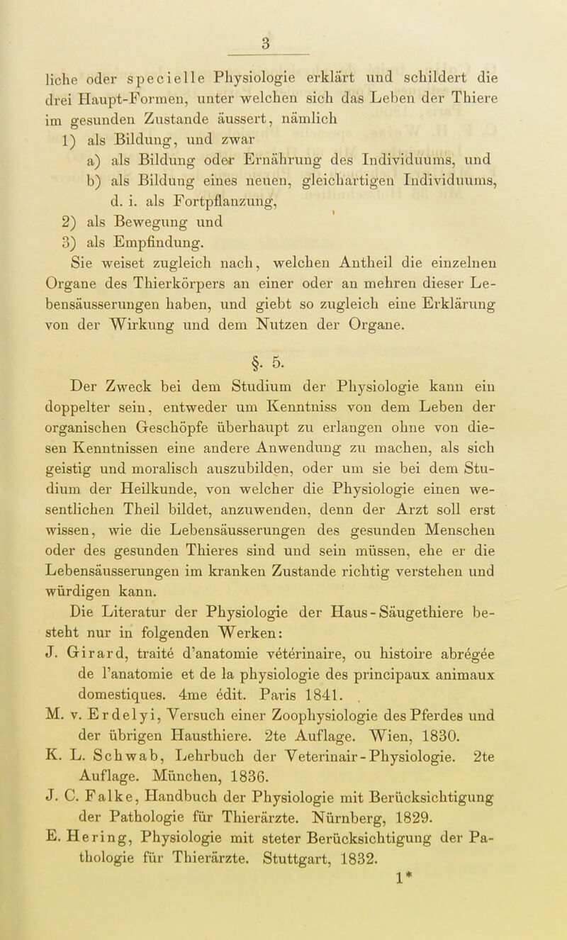 liehe oder specielle Physiologie erklärt und schildert die drei Haupt-Formen, unter welchen sich das Leben der Thiere im gesunden Zustande äussert, nämlich 1) als Bildung, und zwar a) als Bildung oder Ernährung des Individuums, und b) als Bildung eines neuen, gleichartigen Individuums, d. i. als Fortpflanzung, 2) als Bewegung und 3) als Empfindung. Sie weiset zugleich nach, welchen Antheil die einzelnen Organe des Thierkörpers an einer oder an mehren dieser Le- bensäusserungen haben, und giebt so zugleich eine Erklärung von der Wirkung und dem Nutzen der Organe. §• 5. Der Zweck bei dem Studium der Physiologie kann ein doppelter sein, entweder um Kenntniss von dem Leben der organischen Geschöpfe überhatipt zu erlangen ohne von die- sen Kenntnissen eine andere Anwendung zu machen, als sich geistig und moralisch auszubilden, oder um sie bei dem Stu- dium der Heilkunde, von welcher die Physiologie einen we- sentlichen Theil bildet, anzuwenden, denn der Arzt soll erst wissen, wie die Lebensäusserungen des gesunden Menschen oder des gesunden Thieres sind und sein müssen, ehe er die Lebensäusserungen im kranken Zustande richtig verstehen und würdigen kann. Die Literatur der Physiologie der Haus - Säugethiere be- steht nur in folgenden Werken: J. Girard, traite d'anatomie veterinaire, ou histoire abregee de l'anatomie et de la physiologie des prineipaux animaux domestiques. 4me edit. Paris 1841. M. v. Erdelyi, Versuch einer Zoophysiologie des Pferdes und der übrigen Hausthiere. 2te Auflage. Wien, 1830. K. L. Sch wab, Lehrbuch der Veterinair-Physiologie. 2te Auflage. München, 1836. J. C. Falke, Handbuch der Physiologie mit Berücksichtigung der Pathologie für Thierärzte. Nürnberg, 1829. E. Hering, Physiologie mit steter Berücksichtigung der Pa- thologie für Thierärzte. Stuttgart, 1832. 1*