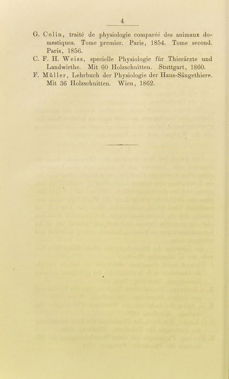 G. Colin, trait£ de physiologie comparee des animaux do- mestiques. Tome premier. Paris, 1854. Tome second. Paris, 1856. C. F. H. Weiss, specielle Physiologie für Thierärzte und Landwirthe. Mit 60 Holzschnitten. Stuttgart, 1860. F. Müller, Lehrbuch der Physiologie der Haus-Säugethiere. Mit 36 Holzschnitten. Wien, 1862.