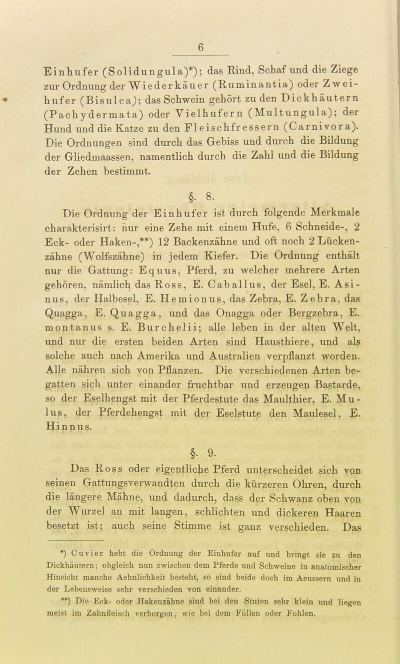 Einhufer (Solidungula)*); das Rind, Schaf und die Ziege zur Ordnung der Wiederkäuer (Ruminantia) oder Zwei- hufer (Bisulcaj; das Schwein gehört zu den Dickhäutern (Pachydermata) oder Vielhufern (Multungula); der Hund und die Katze zu den Fleischfressern (Carnivora). Die Ordnungen sind durch das Gebiss und durch die Bildung der Gliedmaassen, namentlich durch die Zahl und die Bildung der Zehen bestimmt. §. 8. Die Ordnung der Einhufer ist durch folgende Merkmale charakterisirt: hur eine Zehe mit einem Hufe, 6 Schneide-, 2 Eck- oder Haken-,**) 12 Backenzähne und oft noch 2 Lücken- zähne (Wolfszähne) in jedem Kiefer. Die Ordnung enthält nur die Gattung: Equus, Pferd, zu welcher mehrere Arten gehören, nämlich das Ross, E. Caballus, der Esel, E. Asi- nus, der Halbesel, E. Hemionus, das Zebra, E. Zebra, das Quagga, E. Quagga, und das Onagga oder Bergzebra, E. montanus s. E. Burchelii; alle leben in der alten Welt, und nur die ersten beiden Arten sind Hausthiere, und als solche auch nach Amerika und Australien verpflanzt worden. Alle nähren sich von Pflanzen. Die verschiedenen Arten be- gatten sich unter einander fruchtbar und erzeugen Bastarde, so der Eselhengst mit der Pferdestute das Maulthier, E. Mu- lus, der Pferdehengst mit der Eselstute den Maulesel, E. Hinnus. §. 9. Das Ross oder eigentliche Pferd unterscheidet sich von seinen Gattungsverwandten durch die kürzeren Ohren, durch die längere Mähne, und dadurch, dass der Schwanz oben von der Wurzel an mit langen, schlichten und dickeren Haaren besetzt ist; auch seine Stimme ist ganz verschieden. Das *) Cuvier hebt die Ordnung der Einhufer auf und bringt sie zu den Dickhäutern; obgleich nun zwischen dem Pferde und Schweine in anatomischer Hinsicht manche Aehnlichkeit besteht, so sind beide doch im Aeussern und in der Lebensweise sehr verschieden von einander. **) Die, Eck- oder Hakenzähne sind bei den Stuten sehr klein und liegen meist im Zahnfleisch verborgen, wie bei dem Füllen oder Fohlen.