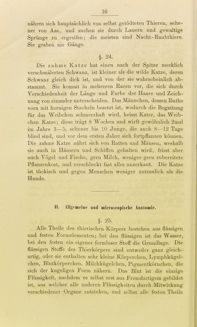 nähren sich hauptsächlich von selbst getödteten Thieren, selte- ner von Aas, und suchen sie durch Lauern und gewaltige Sprünge zu ergreifen; die meisten sind Nacht-Raubthiere. Sie graben nie Gänge. §• 24. Die zahme Katze hat einen nach der Spitze merklich verschmälerten Schwanz, ist kleiner als die wilde Katze, deren Schwanz gleich dick ist, und von der sie wahrscheinlich ab- stammt. Sie kommt in mehreren Racen vor, die sich durch Verschiedenheit der Länge und Farbe der Haare und Zeich- nung von einander unterscheiden. Das Männchen, dessen Ruthe vorn mit hornigen Stacheln besetzt ist, wodurch die Begattung für das Weibchen schmerzhaft wird, heisst Kater, das Weib- chen Katze; diese trägt 8 Wochen und wirft gewöhnlich 2mal im Jahre 3—5, seltener bis 10 Junge, die auch 8—12 Tage blind sind, und vor dem ersten Jahre sich fortpflanzen können. Die zahme Katze nährt sich von Ratten und Mäusen^ weshalb sie auch in Häusern und Schiffen gehalten wird, frisst aber auch Vögel und Fische, gern Milch, weniger gern zubereitete Pflanzenkost, und verschluckt fast alles unzerkaut. Die Katze ist tückisch und gegen Menschen weniger zutraulich als die Hunde. II. AUgeniciiM' unil niicroscopischc Anatomie. §• 25. Alle Theile des thierischen Körpers bestehen aus flüssigen und festen Formelementen; bei den flüssigen ist das Wasser, bei den festen ein eigener formloser Stoff die Grundlage. Die flüssigen Stoffe des Thierkörpers sind entweder ganz gleich- artig, oder sie enthalten sehr kleine Körperchen, Lymphkügel- chen, Blutkörperchen, Milchkügelchen, Pigmentkörnchen, die sich der kugeligen Form nähern. Das Blut ist die einzige Flüssigkeit, nachdem es selbst erst aus Fremdartigem gebildet ist, aus welcher alle anderen Flüssigkeiten durch Mitwirkung verschiedener Organe entstehen, und selbst alle festen Theile