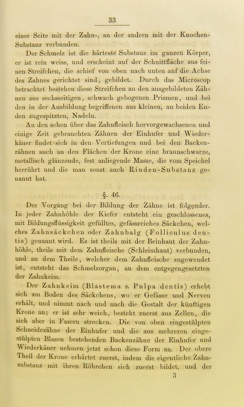 einer Seite mit der Zahn-, an der andern mit der Knochen- Substanz verbunden. Der Schmelz ist die härteste Substanz im ganzen Körper, er ist rein weiss, und erscheint auf der Schnittfläche aus fei- nen Streifchen, die schief von oben nach unten auf die Achse des Zahnes gerichtet sind, gebildet. Durch das Microscop betrachtet bestehen diese Streifchen an den ausgebildeten Zäh- nen aus sechsseitigen, schwach gebogenen Prismen, und bei den in der Ausbildung begriffenen aus kleinen, an beiden En- den zugespitzten, Nadelu. Au den schon über das Zahnfleisch hervorgewachsenen und einige Zeit gebrauchten Zähnen der Einhufer und Wieder- käuer findet sich in den Vertiefungen und bei den Backen- zähnen auch an den Flächen der Krone eine braunschwarze, metallisch glänzende, fest anliegende Masse, die vom Speichel herrührt und die man sonst auch Rinden-Substanz ge- nannt hat. §. 46. Der Vorgang bei der Bildung der Zähne ist folgender. In jeder Zahnhöhle der Kiefer entsteht ein geschlossenes, mit Bildungsflüssigkeit gefülltes, gefässreiches Säckchen, wel- ches Zahnsäckeken oder Zahnbalg (Folliculus den- tis) genannt wird. Es ist theils mit der Beinhaut der Zahn- höhle, theils mit dem Zahnfleische (Schleimhaut) verbunden, und an dem Theile, welcher dem Zahnfleische zugewendet ist, entsteht das Schmelzorgan, an dem entgegengesetzten der Zahnkeim. Der Zahnkeim (Blastema s. Pulpa dentis) erhebt sich am Boden des Säckchens, wo er Gefässe und Nerven erhält, und nimmt nach und nach die Gestalt der künftigen Krone an; er ist sehr weich, besteht zuerst aus Zellen, die sich aber in Fasern strecken. Die von oben eingestülpten Schneidezähne der Einhufer und die aus mehreren einge- stülpten Blasen bestehenden Backenzähne der Einhufer und Wiederkäuer nehmen jetzt schon diese Form an. Der obere Theil der Krone erhärtet zuerst, indem die eigentliche Zahn- substanz mit ihren Röhrchen sich zuerst bildet, und der 3