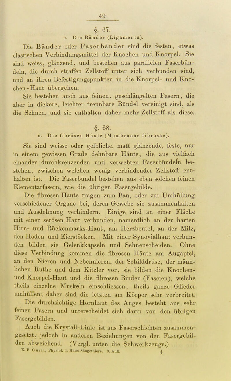 §• 67. c. Die Bänder (Ligamenta). Die Bänder oder Faserbänder sind die festen, etwas elastischen Verbindungsmittel der Knochen und Knorpel. Sie sind weiss, glänzend, und bestehen aus parallelen Faserbün- deln, die durch straften Zellston0 unter sich verbunden sind, und an ihren Befestigungspunkten in die Knorpel- und Kno- chen-Haut übergehen. Sie bestehen auch aus feinen, geschlängelten Fasern, die aber in dickere, leichter trennbare Bündel vereinigt sind, als die Sehnen, und sie enthalten daher mehr Zellstoff als diese. §. 68. d. Die fibrösen Häute (Membranae fibrosae). Sie sind weisse oder gelbliche, matt glänzende, feste, nur in einem gewissen Grade dehnbare Häute, die aus vielfach einander durchkreuzenden und verwebten Faserbündeln be- stehen, zwischen welchen wenig verbindender Zellstoff ent- halten ist. Die Faserbündel bestehen aus eben solchen feinen Elementarfasern, wie die übrigen Fasergebilde. Die fibrösen Häute tragen zum Bau, oder zur Umhüllung verschiedener Organe bei, deren Gewebe sie zusammenhalten und Ausdehnung verhindern. Einige sind an einer Fläche mit einer serösen Haut verbunden, namentlich an der harten Hirn- und Rückenmarks-Haut, am Herzbeutel, an der Milz, den Hoden und Eierstöcken. Mit einer Synovialhaut verbun- den bilden sie Gelenkkapseln und Sehnenscheiden. Ohne diese Verbindung kommen die fibrösen Häute am Augapfel, an den Nieren und Nebennieren, der Schilddrüse, der männ- lichen Ruthe und dem Kitzler vor, sie bilden die Knochen- und Knorpel-Haut und die fibrösen Binden (Fascien), welche theils einzelne Muskeln einschliessen, theils ganze Glieder umhühen; daher sind die letzten am Körper sehr verbreitet. Die durchsichtige Hornhaut des Auges besteht aus sehr feinen Fasern und unterscheidet sich darin von den übrigen Fasergebilden. Auch die Krystall-Linie ist aus Faserschichten zusammen- gesetzt, jedoch in anderen Beziehungen von den Fasergebil- den abweichend. (Vergl. unten die Sehwerkzeuge.) K. F. Ourlt, Pliysiol. (1. Hiius-Siiugethlerc. 3. Aull. J.