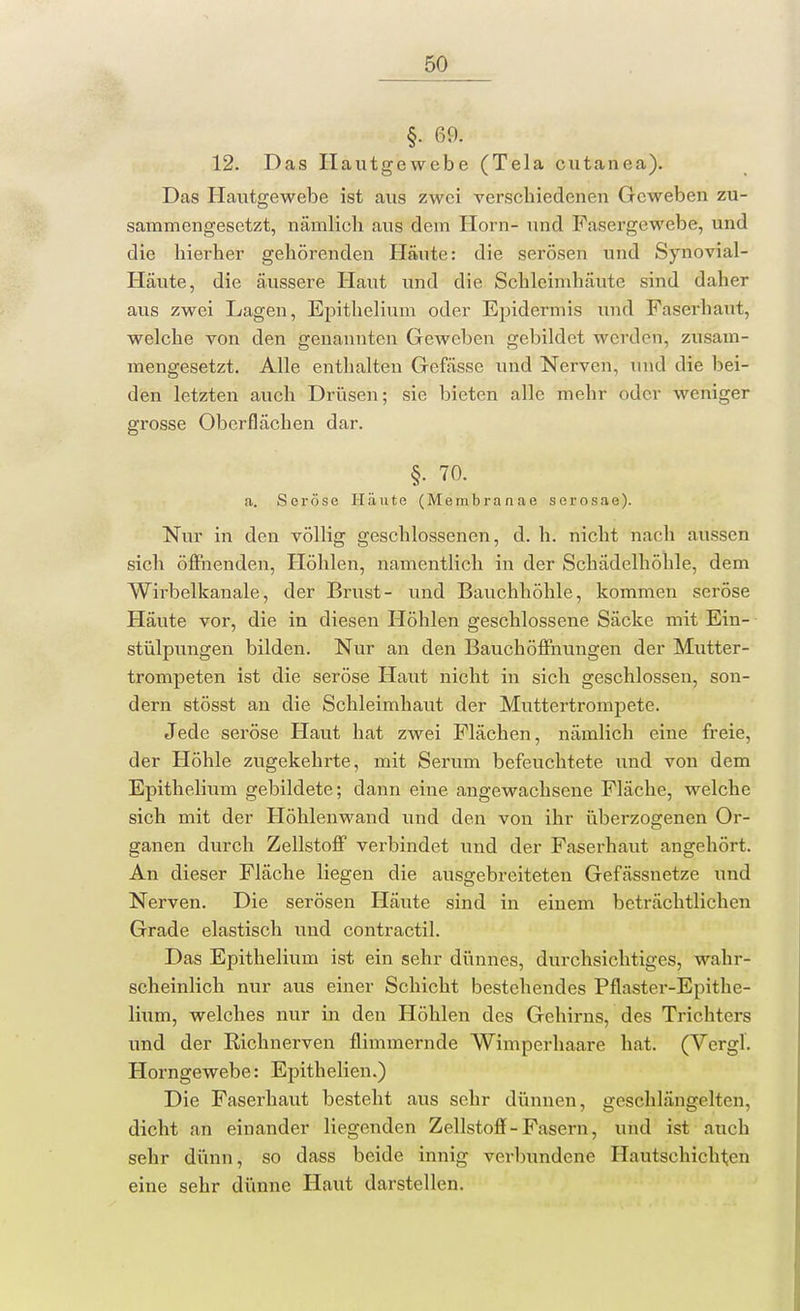 §. 69. 12. Das Ilautgewebe (Tela cutanea). Das Hautgewebe ist aus zwei verschiedenen Geweben zu- sammengesetzt, nämlich aus dem Horn- und Fasergewebe, und die hierher gehörenden Häute: die serösen und Synovial- Häute, die äussere Haut und die Schleimhäute sind daher aus zwei Lagen, Epithelium oder Epidermis und Faserhaut, welche von den genannten GeAveben gebildet werden, zusam- mengesetzt. Alle enthalten Gefässe und Nerven, und die bei- den letzten auch Drüsen; sie bieten alle mehr oder weniger grosse Oberflächen dar. §. 70. a. Seröse Häute (Membran ae serosae). Nur in den völlig geschlossenen, d. h. nicht nach aussen sich öffnenden, Höhlen, namentlich in der Schädelhöhle, dem Wirbelkanale, der Brust- und Bauchhöhle, kommen seröse Häute vor, die in diesen Höhlen geschlossene Säcke mit Ein- stülpungen bilden. Nur an den Bauch Öffnungen der Mutter- trompeten ist die seröse Haut nicht in sich geschlossen, son- dern stösst an die Schleimhaut der Muttertrompete. Jede seröse Haut hat zwei Flächen, nämlich eine freie, der Höhle zugekehrte, mit Serum befeuchtete und von dem Epithelium gebildete; dann eine angewachsene Fläche, welche sich mit der Höhlenwand und den von ihr überzogenen Or- ganen durch Zellstoff verbindet und der Faserhaut angehört. An dieser Fläche liegen die ausgebreiteten Gefässnetze und Nerven. Die serösen Häute sind in einem beträchtlichen Grade elastisch und contractil. Das Epithelium ist ein sehr dünnes, durchsichtiges, wahr- scheinlich nur aus einer Schicht bestehendes Pflaster-Epithc- lium, welches nur in den Höhlen des Gehirns, des Trichters und der Richnerven flimmernde Wimperhaare hat. (Vcrgl. Horngewebe: Epithelien.) Die Faserhaut besteht aus sehr dünnen, geschlängclten, dicht an einander liegenden Zellstoff - Fasern, und ist auch sehr dünn, so dass beide innig verbundene Hautschichten eine sehr dünne Haut darstellen.