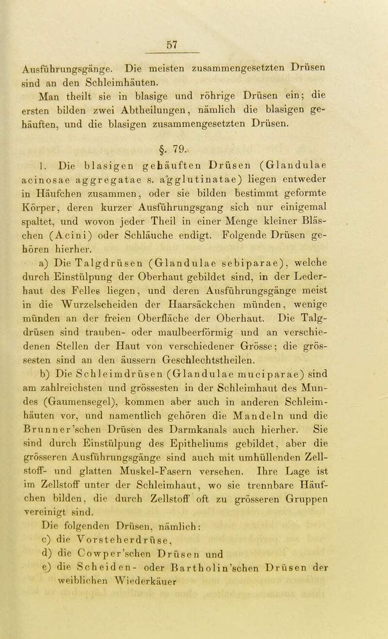 Ausführungsgänge. Die meisten zusammengesetzten Drüsen sind an den Schleimhäuten. Man theilt sie in blasige und röhrige Drüsen ein; die ersten bilden zwei Abtheilungen, nämlich die blasigen ge- häuften, und die blasigen zusammengesetzten Drüsen. §• 79. 1. Die blasigen gehäuften Drüsen (Glandulae acinosae aggregatae s. agglutinatae) liegen entweder in Häufchen zusammen, oder sie bilden bestimmt geformte Körper, deren kurzer Ausführungsgang sich nur einigemal spaltet, und wovon jeder Theil in einer Menge kleiner Bläs- chen (Acini) oder Schläuche endigt. Folgende Drüsen ge- hören hierher. a) Die Talgdrüsen (Glandulae sebiparae), welche durch Einstülpung der Oberhaut gebildet sind, in der Leder- haut des Felle6 liegen, und deren Ausführungsgänge meist in die Wurzelscheiden der Haarsäckchen münden, wenige münden an der freien Oberfläche der Oberhaut. Die Talg- drüsen sind trauben- oder maulbeerformig und an verschie- denen Stellen der Haut von verschiedener Grösse; die gros- sesten sind an den äussern Geschlechtstheilen. b) Die Schleimdrüsen (Glandulae muciparae) sind am zahlreichsten und grossesten in der Schleimhaut des Mun- des (Gaumensegel), kommen aber auch in anderen Schleim- häuten vor, und namentlich gehören die Mandeln und die Brunner'schen Drüsen des Darmkanals auch hierher. Sie sind durch Einstülpung des Epitheliums gebildet, aber die grösseren Ausführungsgänge sind auch mit umhüllenden Zell- stoff- und glatten Muskel-Fasern versehen. Ihre Lage ist im Zellstoff unter der Schleimhaut, wo sie trennbare Häuf- chen bilden, die durch Zellstoff oft zu grösseren Gruppen vereinigt sind. Die folgenden Drüsen, nämlich: c) die Vorsteherdrüse, d) die Cowper'schen Drüsen und e) die Scheiden- oder Barthol in'schen Drüsen der weiblichen Wiederkäuer