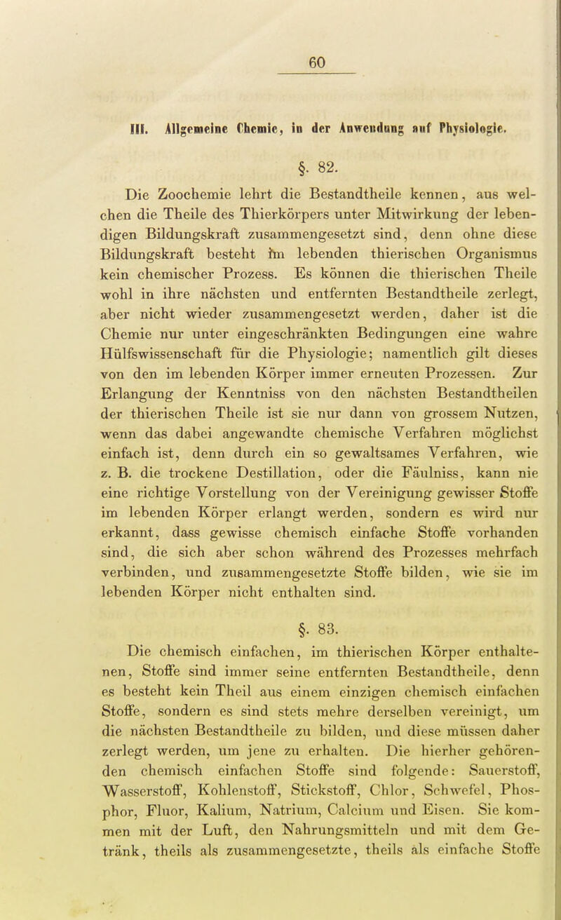 III. Allgemeine Chemie, in der Anwendung auf Physiologie. §. 82. Die Zoochemie lehrt die Bestandtheile kennen, aus wel- chen die Theile des Thierkörpers unter Mitwirkung der leben- digen Bildungskraft zusammengesetzt sind, denn ohne diese Bildungskraft besteht im lebenden thierischen Organismus kein chemischer Prozess. Es können die thierischen Theile wohl in ihre nächsten und entfernten Bestandtheile zerlegt, aber nicht wieder zusammengesetzt werden, daher ist die Chemie nur unter eingeschränkten Bedingungen eine wahre Hülfswissenschaft für die Physiologie; namentlich gilt dieses von den im lebenden Körper immer erneuten Prozessen. Zur Erlangung der Kenntniss von den nächsten Bestandtheilen der thierischen Theile ist sie nur dann von grossem Nutzen, wenn das dabei angewandte chemische Verfahren möglichst einfach ist, denn durch ein so gewaltsames Verfahren, wie z. B. die trockene Destillation, oder die Fäulniss, kann nie eine richtige Vorstellung von der Vereinigung gewisser Stoffe im lebenden Körper erlangt werden, sondern es wird nur erkannt, dass gewisse chemisch einfache Stoffe vorhanden sind, die sich aber schon während des Prozesses mehrfach verbinden, und zusammengesetzte Stoffe bilden, wie sie im lebenden Körper nicht enthalten sind. §. 83. Die chemisch einfachen, im thierischen Körper enthalte- nen, Stoffe sind immer seine entfernten Bestandtheile, denn es besteht kein Theil aus einem einzigen chemisch einfachen Stoffe, sondern es sind stets mehre derselben vereinigt, um die nächsten Bestandtheile zu bilden, und diese müssen daher zerlegt werden, um jene zu erhalten. Die hierher gehören- den chemisch einfachen Stoffe sind folgende: Sauerstoff, Wasserstoff, Kohlenstoff, Stickstoff, Chlor, Schwefel, Phos- phor, Fluor, Kalium, Natrium, Calcium und Eisen. Sie kom- men mit der Luft, den Nahrungsmitteln und mit dem Ge- tränk, theils als zusammengesetzte, theils als einfache Stoffe