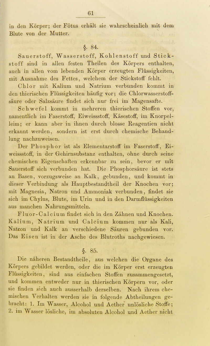 in den Körper; der Fötus erhält sie wahrscheinlich mit dem Blute von der Mutter. §• 84. Sauerstoff, Wasserstoff, Kohlenstoff und Stick- stoff sind in allen festen Theilen des Körpers enthalten, auch in allen vom lebenden Körper erzeugten Flüssigkeiten, mit Ausnahme des Fettes, welchem der Stickstoff fehlt. Chlor mit Kalium und Natrium verbunden kommt in den thierischen Flüssigkeiten häufig vor; die Chlorwasserstoff- säure oder Salzsäure findet sich nur frei im Magensafte. Schwefel kommt in mehreren thierischen Stoffen vor, namentlich im Faserstoff, Eiweissstoff, Käsestoff, im Knorpel- leim; er kann aber in ihnen durch blosse Reagentien nicht erkannt werden, sondern ist erst durch chemische Behand- lung nachzuweisen. Der Phosphor ist als Elementarstoff im Faserstoff, Ei- weissstoff, in der Gehirnsubstanz enthalten, ohne durch seine chemischen Eigenschaften erkennbar zu sein, bevor er mit Sauerstoff sich verbunden hat. Die Phosphorsäure ist stets an Basen, vorzugsweise an Kalk, gebunden, und kommt in dieser Verbindung als Hauptbestandtheil der Knochen vor; mit Magnesia, Natron und Ammoniak verbunden, findet sie sich im Chylus, Blute, im Urin und in den Darmflüssigkeiten aus manchen Nahrungsmitteln. Fluor-Calcium findet sich in den Zähnen und Knochen. Kalium, Natrium und Calcium kommen nur als Kali, Natron und Kalk an verschiedene Säuren gebunden vor. Das Eisen ist in der Asche des Blutroths nachgewiesen. §. 85. Die näheren Bestandtheile, aus welchen die Organe des Körpers gebildet werden, oder die im Körper erst erzeugten Flüssigkeiten, sind aus einfachen Stoffen zusammengesetzt, und kommen entweder nur in thierischen Körpern vor, oder sie finden sich auch ausserhalb derselben. Nach ihrem che- mischen Verhalten werden sie in folgende Abtheilungen ge- bracht: 1. Im Wasser, Alcohol und Aethcr unlösliche Stoffe; 2. im Wasser lösliche, im absoluten Alcohol und Aether nicht