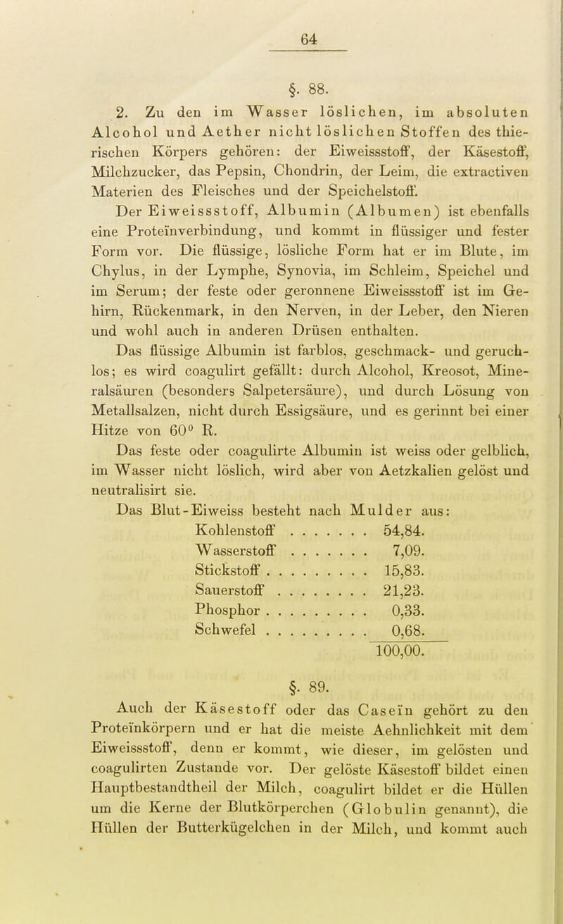 §• 88. 2. Zu den im Wasser löslichen, im absoluten Alcohol und Aether nicht löslichen Stoffen des thie- rischen Körpers gehören: der Eiweissstoff, der Käsestoff, Milchzucker, das Pepsin, Chondrin, der Leim, die extractiven Materien des Fleisches und der Speichelstoff. Der Eiweissstoff, Albumin (Albumen) ist ebenfalls eine Proteinverbindung, und kommt in flüssiger und fester Form vor. Die flüssige, lösliche Form hat er im Blute, im Chylus, in der Lymphe, Synovia, im Schleim, Speichel und im Serum; der feste oder geronnene Eiweissstoff ist im Ge- hirn, Rückenmark, in den Nerven, in der Leber, den Nieren und wohl auch in anderen Drüsen enthalten. Das flüssige Albumin ist farblos, geschmack- und geruch- los; es wird coagulirt gefällt: durch Alcohol, Kreosot, Mine- ralsäuren (besonders Salpetersäure), und durch Lösung von Metallsalzen, nicht durch Essigsäure, und es gerinnt bei einer Hitze von 60° R. Das feste oder coagulirte Albumin ist weiss oder gelblich, im Wasser nicht löslich, wird aber von Aetzkalien gelöst und neutralisirt sie. Das Blut-Eiweiss besteht nach Mulder aus: Kohlenstoff 54,84. Wasserstoff 7,09. Stickstoff 15,83. Sauerstoff 21,23. Phosphor 0,33. Schwefel 0,68. 100,00. §. 89. Auch der Käsestoff oder das Casein gehört zu den Proteinkörpern und er hat die meiste Aehnlichkeit mit dem Eiweissstoff, denn er kommt, wie dieser, im gelösten und coagulirten Zustande vor. Der gelöste Käsestoff bildet einen Hauptbestandteil der Milch, coagulirt bildet er die Hüllen um die Kerne der Blutkörperchen (Globulin genannt), die Hüllen der Butterkügelchen in der Milch, und kommt auch